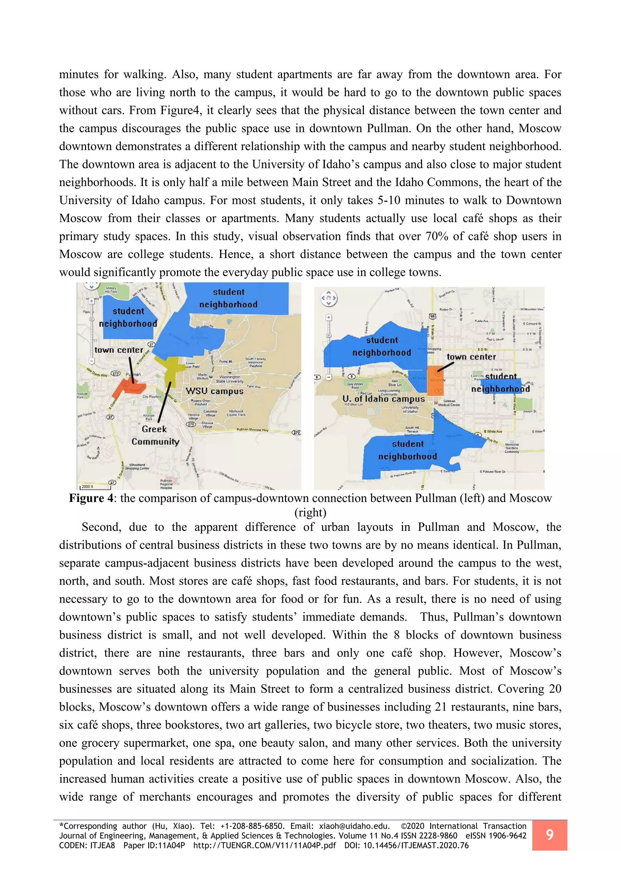 *Corresponding author (Hu, Xiao). Tel: +1-208-885-6850. Email: xiaoh@uidaho.edu. ©2020 International Transaction
Journal of Engineering, Management, & Applied Sciences & Technologies. Volume 11 No.4 ISSN 2228-9860 eISSN 1906-9642
CODEN: ITJEA8 Paper ID:11A04P http://TUENGR.COM/V11/11A04P.pdf DOI: 10.14456/ITJEMAST.2020.76
9
minutes for walking. Also, many student apartments are far away from the downtown area. For
those who are living north to the campus, it would be hard to go to the downtown public spaces
without cars. From Figure4, it clearly sees that the physical distance between the town center and
the campus discourages the public space use in downtown Pullman. On the other hand, Moscow
downtown demonstrates a different relationship with the campus and nearby student neighborhood.
The downtown area is adjacent to the University of Idaho’s campus and also close to major student
neighborhoods. It is only half a mile between Main Street and the Idaho Commons, the heart of the
University of Idaho campus. For most students, it only takes 5-10 minutes to walk to Downtown
Moscow from their classes or apartments. Many students actually use local café shops as their
primary study spaces. In this study, visual observation finds that over 70% of café shop users in
Moscow are college students. Hence, a short distance between the campus and the town center
would significantly promote the everyday public space use in college towns.
Figure 4: the comparison of campus-downtown connection between Pullman (left) and Moscow
(right)
Second, due to the apparent difference of urban layouts in Pullman and Moscow, the
distributions of central business districts in these two towns are by no means identical. In Pullman,
separate campus-adjacent business districts have been developed around the campus to the west,
north, and south. Most stores are café shops, fast food restaurants, and bars. For students, it is not
necessary to go to the downtown area for food or for fun. As a result, there is no need of using
downtown’s public spaces to satisfy students’ immediate demands. Thus, Pullman’s downtown
business district is small, and not well developed. Within the 8 blocks of downtown business
district, there are nine restaurants, three bars and only one café shop. However, Moscow’s
downtown serves both the university population and the general public. Most of Moscow’s
businesses are situated along its Main Street to form a centralized business district. Covering 20
blocks, Moscow’s downtown offers a wide range of businesses including 21 restaurants, nine bars,
six café shops, three bookstores, two art galleries, two bicycle store, two theaters, two music stores,
one grocery supermarket, one spa, one beauty salon, and many other services. Both the university
population and local residents are attracted to come here for consumption and socialization. The
increased human activities create a positive use of public spaces in downtown Moscow. Also, the
wide range of merchants encourages and promotes the diversity of public spaces for different
 