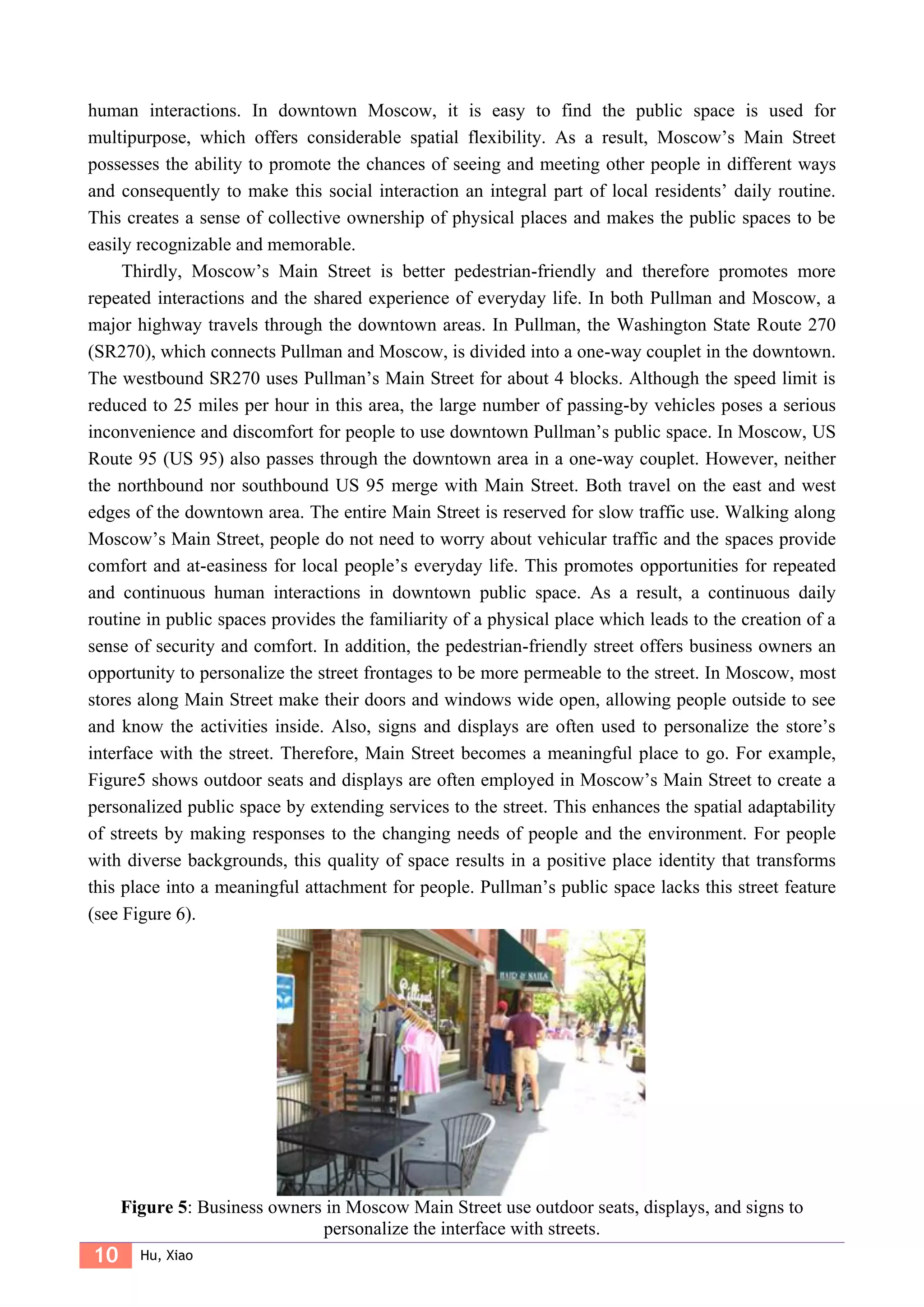 10 Hu, Xiao
human interactions. In downtown Moscow, it is easy to find the public space is used for
multipurpose, which offers considerable spatial flexibility. As a result, Moscow’s Main Street
possesses the ability to promote the chances of seeing and meeting other people in different ways
and consequently to make this social interaction an integral part of local residents’ daily routine.
This creates a sense of collective ownership of physical places and makes the public spaces to be
easily recognizable and memorable.
Thirdly, Moscow’s Main Street is better pedestrian-friendly and therefore promotes more
repeated interactions and the shared experience of everyday life. In both Pullman and Moscow, a
major highway travels through the downtown areas. In Pullman, the Washington State Route 270
(SR270), which connects Pullman and Moscow, is divided into a one-way couplet in the downtown.
The westbound SR270 uses Pullman’s Main Street for about 4 blocks. Although the speed limit is
reduced to 25 miles per hour in this area, the large number of passing-by vehicles poses a serious
inconvenience and discomfort for people to use downtown Pullman’s public space. In Moscow, US
Route 95 (US 95) also passes through the downtown area in a one-way couplet. However, neither
the northbound nor southbound US 95 merge with Main Street. Both travel on the east and west
edges of the downtown area. The entire Main Street is reserved for slow traffic use. Walking along
Moscow’s Main Street, people do not need to worry about vehicular traffic and the spaces provide
comfort and at-easiness for local people’s everyday life. This promotes opportunities for repeated
and continuous human interactions in downtown public space. As a result, a continuous daily
routine in public spaces provides the familiarity of a physical place which leads to the creation of a
sense of security and comfort. In addition, the pedestrian-friendly street offers business owners an
opportunity to personalize the street frontages to be more permeable to the street. In Moscow, most
stores along Main Street make their doors and windows wide open, allowing people outside to see
and know the activities inside. Also, signs and displays are often used to personalize the store’s
interface with the street. Therefore, Main Street becomes a meaningful place to go. For example,
Figure5 shows outdoor seats and displays are often employed in Moscow’s Main Street to create a
personalized public space by extending services to the street. This enhances the spatial adaptability
of streets by making responses to the changing needs of people and the environment. For people
with diverse backgrounds, this quality of space results in a positive place identity that transforms
this place into a meaningful attachment for people. Pullman’s public space lacks this street feature
(see Figure 6).
Figure 5: Business owners in Moscow Main Street use outdoor seats, displays, and signs to
personalize the interface with streets.
 