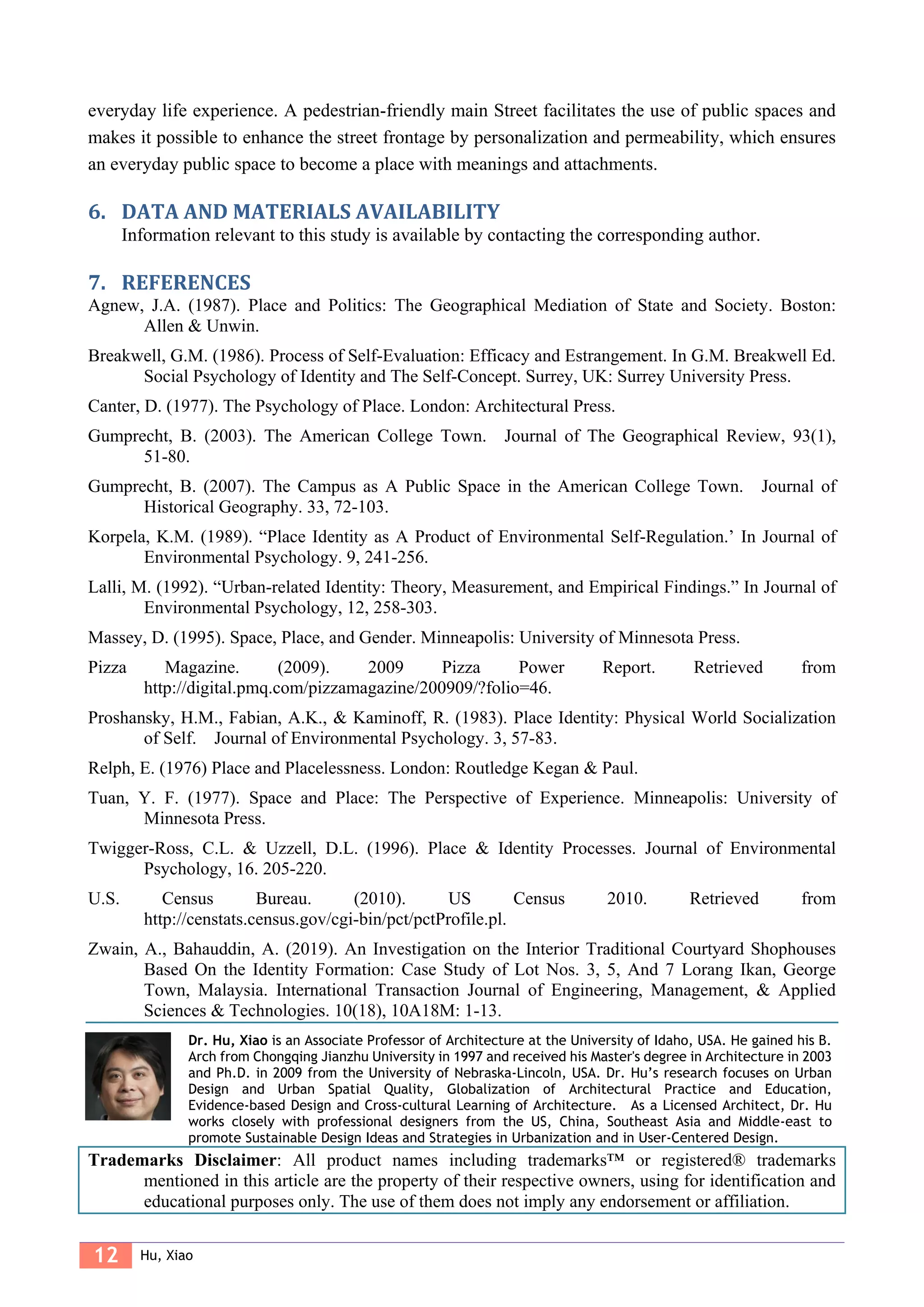 12 Hu, Xiao
everyday life experience. A pedestrian-friendly main Street facilitates the use of public spaces and
makes it possible to enhance the street frontage by personalization and permeability, which ensures
an everyday public space to become a place with meanings and attachments.
6. DATA AND MATERIALS AVAILABILITY
Information relevant to this study is available by contacting the corresponding author.
7. REFERENCES
Agnew, J.A. (1987). Place and Politics: The Geographical Mediation of State and Society. Boston:
Allen & Unwin.
Breakwell, G.M. (1986). Process of Self-Evaluation: Efficacy and Estrangement. In G.M. Breakwell Ed.
Social Psychology of Identity and The Self-Concept. Surrey, UK: Surrey University Press.
Canter, D. (1977). The Psychology of Place. London: Architectural Press.
Gumprecht, B. (2003). The American College Town. Journal of The Geographical Review, 93(1),
51-80.
Gumprecht, B. (2007). The Campus as A Public Space in the American College Town. Journal of
Historical Geography. 33, 72-103.
Korpela, K.M. (1989). “Place Identity as A Product of Environmental Self-Regulation.’ In Journal of
Environmental Psychology. 9, 241-256.
Lalli, M. (1992). “Urban-related Identity: Theory, Measurement, and Empirical Findings.” In Journal of
Environmental Psychology, 12, 258-303.
Massey, D. (1995). Space, Place, and Gender. Minneapolis: University of Minnesota Press.
Pizza Magazine. (2009). 2009 Pizza Power Report. Retrieved from
http://digital.pmq.com/pizzamagazine/200909/?folio=46.
Proshansky, H.M., Fabian, A.K., & Kaminoff, R. (1983). Place Identity: Physical World Socialization
of Self. Journal of Environmental Psychology. 3, 57-83.
Relph, E. (1976) Place and Placelessness. London: Routledge Kegan & Paul.
Tuan, Y. F. (1977). Space and Place: The Perspective of Experience. Minneapolis: University of
Minnesota Press.
Twigger-Ross, C.L. & Uzzell, D.L. (1996). Place & Identity Processes. Journal of Environmental
Psychology, 16. 205-220.
U.S. Census Bureau. (2010). US Census 2010. Retrieved from
http://censtats.census.gov/cgi-bin/pct/pctProfile.pl.
Zwain, A., Bahauddin, A. (2019). An Investigation on the Interior Traditional Courtyard Shophouses
Based On the Identity Formation: Case Study of Lot Nos. 3, 5, And 7 Lorang Ikan, George
Town, Malaysia. International Transaction Journal of Engineering, Management, & Applied
Sciences & Technologies. 10(18), 10A18M: 1-13.
Dr. Hu, Xiao is an Associate Professor of Architecture at the University of Idaho, USA. He gained his B.
Arch from Chongqing Jianzhu University in 1997 and received his Master's degree in Architecture in 2003
and Ph.D. in 2009 from the University of Nebraska-Lincoln, USA. Dr. Hu’s research focuses on Urban
Design and Urban Spatial Quality, Globalization of Architectural Practice and Education,
Evidence-based Design and Cross-cultural Learning of Architecture. As a Licensed Architect, Dr. Hu
works closely with professional designers from the US, China, Southeast Asia and Middle-east to
promote Sustainable Design Ideas and Strategies in Urbanization and in User-Centered Design.
Trademarks Disclaimer: All product names including trademarks™ or registered® trademarks
mentioned in this article are the property of their respective owners, using for identification and
educational purposes only. The use of them does not imply any endorsement or affiliation.
 