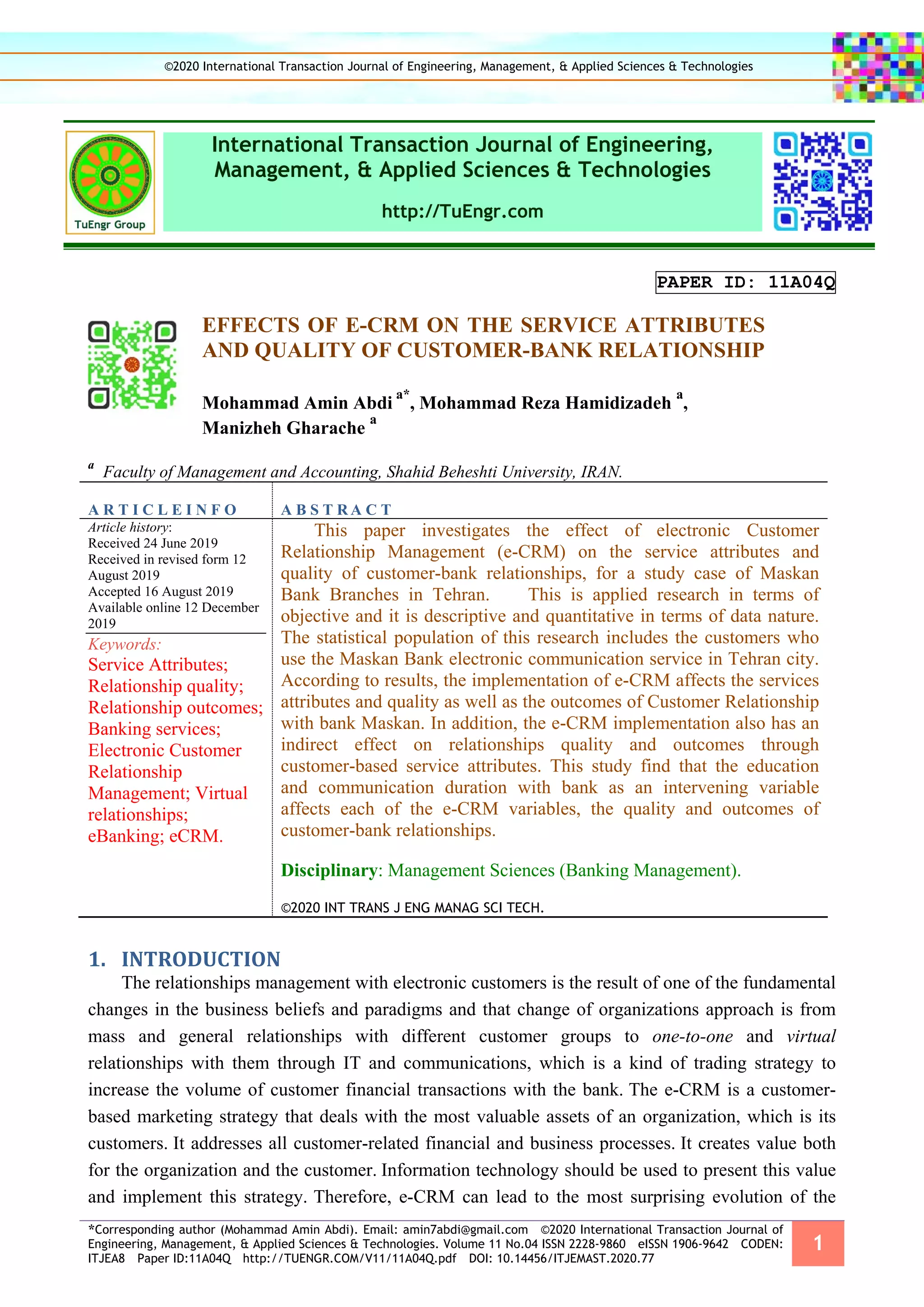 *Corresponding author (Mohammad Amin Abdi). Email: amin7abdi@gmail.com ©2020 International Transaction Journal of
Engineering, Management, & Applied Sciences & Technologies. Volume 11 No.04 ISSN 2228-9860 eISSN 1906-9642 CODEN:
ITJEA8 Paper ID:11A04Q http://TUENGR.COM/V11/11A04Q.pdf DOI: 10.14456/ITJEMAST.2020.77
1
International Transaction Journal of Engineering,
Management, & Applied Sciences & Technologies
http://TuEngr.com
PAPER ID: 11A04Q
EFFECTS OF E-CRM ON THE SERVICE ATTRIBUTES
AND QUALITY OF CUSTOMER-BANK RELATIONSHIP
Mohammad Amin Abdi
a*
, Mohammad Reza Hamidizadeh
a
,
Manizheh Gharache
a
a
Faculty of Management and Accounting, Shahid Beheshti University, IRAN.
A R T I C L E I N F O A B S T R A C T
Article history:
Received 24 June 2019
Received in revised form 12
August 2019
Accepted 16 August 2019
Available online 12 December
2019
Keywords:
Service Attributes;
Relationship quality;
Relationship outcomes;
Banking services;
Electronic Customer
Relationship
Management; Virtual
relationships;
eBanking; eCRM.
This paper investigates the effect of electronic Customer
Relationship Management (e-CRM) on the service attributes and
quality of customer-bank relationships, for a study case of Maskan
Bank Branches in Tehran. This is applied research in terms of
objective and it is descriptive and quantitative in terms of data nature.
The statistical population of this research includes the customers who
use the Maskan Bank electronic communication service in Tehran city.
According to results, the implementation of e-CRM affects the services
attributes and quality as well as the outcomes of Customer Relationship
with bank Maskan. In addition, the e-CRM implementation also has an
indirect effect on relationships quality and outcomes through
customer-based service attributes. This study find that the education
and communication duration with bank as an intervening variable
affects each of the e-CRM variables, the quality and outcomes of
customer-bank relationships.
Disciplinary: Management Sciences (Banking Management).
©2020 INT TRANS J ENG MANAG SCI TECH.
1. INTRODUCTION
The relationships management with electronic customers is the result of one of the fundamental
changes in the business beliefs and paradigms and that change of organizations approach is from
mass and general relationships with different customer groups to one-to-one and virtual
relationships with them through IT and communications, which is a kind of trading strategy to
increase the volume of customer financial transactions with the bank. The e-CRM is a customer-
based marketing strategy that deals with the most valuable assets of an organization, which is its
customers. It addresses all customer-related financial and business processes. It creates value both
for the organization and the customer. Information technology should be used to present this value
and implement this strategy. Therefore, e-CRM can lead to the most surprising evolution of the
©2020 International Transaction Journal of Engineering, Management, & Applied Sciences & Technologies
 