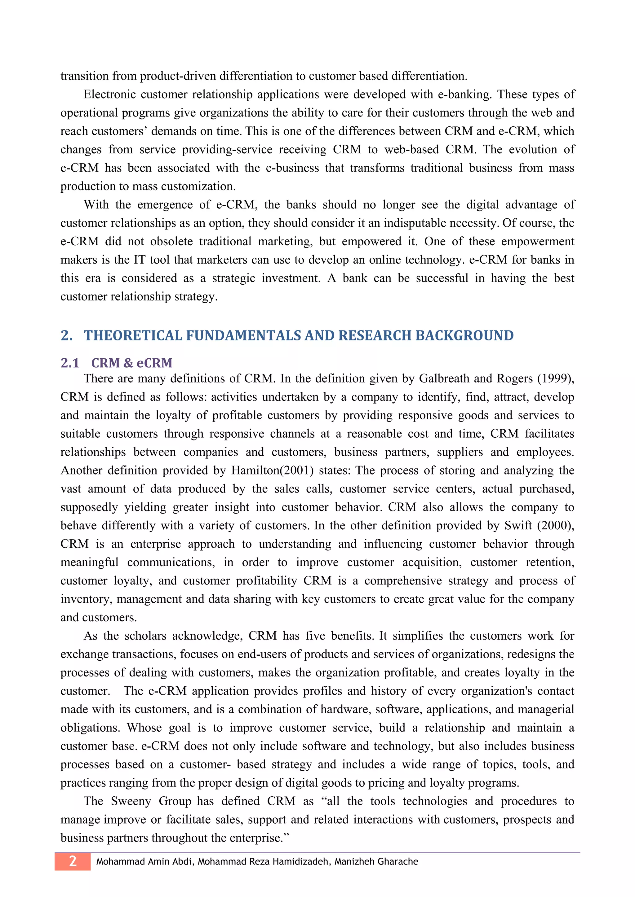 2 Mohammad Amin Abdi, Mohammad Reza Hamidizadeh, Manizheh Gharache
transition from product-driven differentiation to customer based differentiation.
Electronic customer relationship applications were developed with e-banking. These types of
operational programs give organizations the ability to care for their customers through the web and
reach customers’ demands on time. This is one of the differences between CRM and e-CRM, which
changes from service providing-service receiving CRM to web-based CRM. The evolution of
e-CRM has been associated with the e-business that transforms traditional business from mass
production to mass customization.
With the emergence of e-CRM, the banks should no longer see the digital advantage of
customer relationships as an option, they should consider it an indisputable necessity. Of course, the
e-CRM did not obsolete traditional marketing, but empowered it. One of these empowerment
makers is the IT tool that marketers can use to develop an online technology. e-CRM for banks in
this era is considered as a strategic investment. A bank can be successful in having the best
customer relationship strategy.
2. THEORETICAL FUNDAMENTALS AND RESEARCH BACKGROUND
2.1 CRM & eCRM
There are many definitions of CRM. In the definition given by Galbreath and Rogers (1999),
CRM is defined as follows: activities undertaken by a company to identify, find, attract, develop
and maintain the loyalty of profitable customers by providing responsive goods and services to
suitable customers through responsive channels at a reasonable cost and time, CRM facilitates
relationships between companies and customers, business partners, suppliers and employees.
Another definition provided by Hamilton(2001) states: The process of storing and analyzing the
vast amount of data produced by the sales calls, customer service centers, actual purchased,
supposedly yielding greater insight into customer behavior. CRM also allows the company to
behave differently with a variety of customers. In the other definition provided by Swift (2000),
CRM is an enterprise approach to understanding and influencing customer behavior through
meaningful communications, in order to improve customer acquisition, customer retention,
customer loyalty, and customer profitability CRM is a comprehensive strategy and process of
inventory, management and data sharing with key customers to create great value for the company
and customers.
As the scholars acknowledge, CRM has five benefits. It simplifies the customers work for
exchange transactions, focuses on end-users of products and services of organizations, redesigns the
processes of dealing with customers, makes the organization profitable, and creates loyalty in the
customer. The e-CRM application provides profiles and history of every organization's contact
made with its customers, and is a combination of hardware, software, applications, and managerial
obligations. Whose goal is to improve customer service, build a relationship and maintain a
customer base. e-CRM does not only include software and technology, but also includes business
processes based on a customer- based strategy and includes a wide range of topics, tools, and
practices ranging from the proper design of digital goods to pricing and loyalty programs.
The Sweeny Group has defined CRM as “all the tools technologies and procedures to
manage improve or facilitate sales, support and related interactions with customers, prospects and
business partners throughout the enterprise.”
 