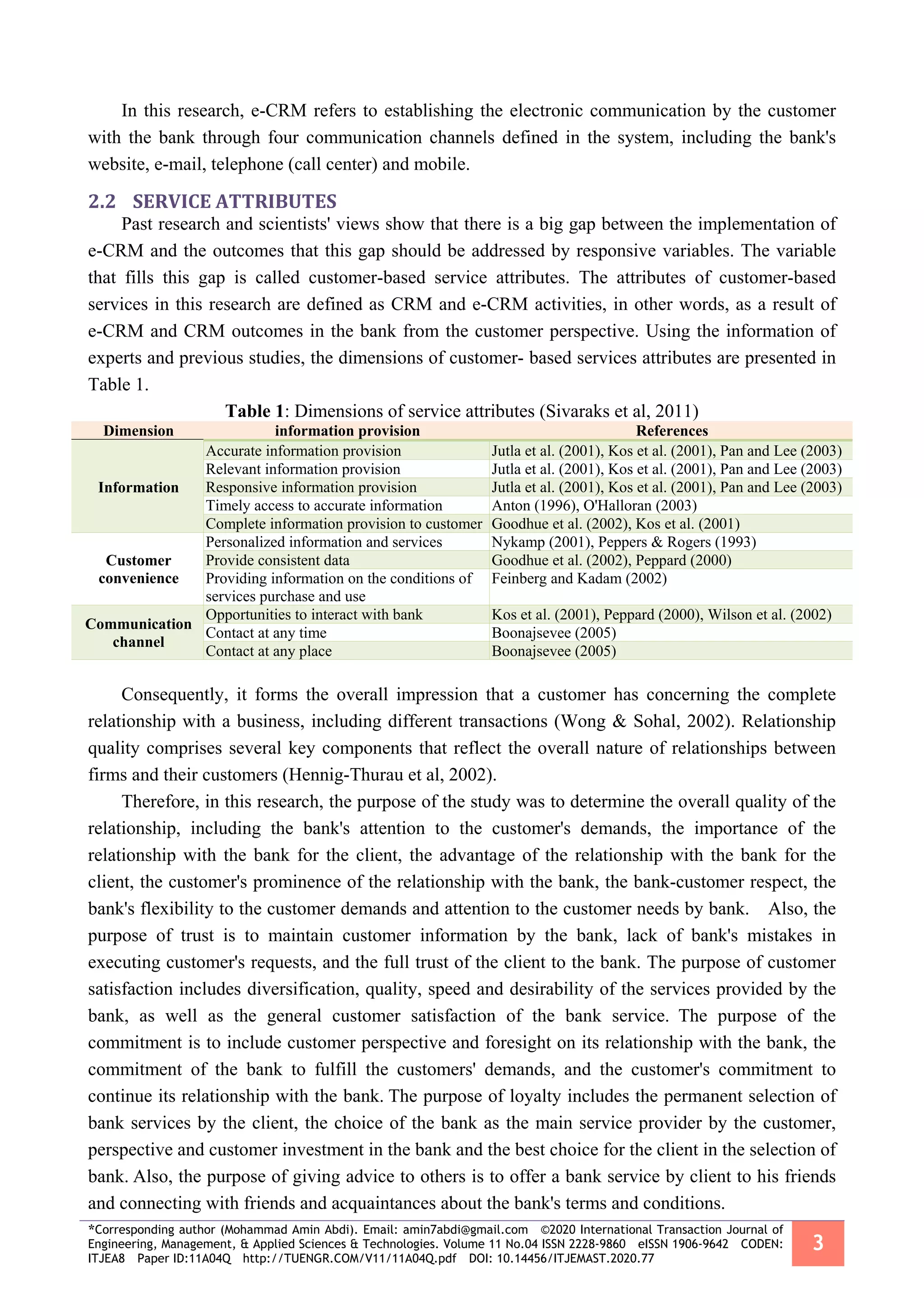 *Corresponding author (Mohammad Amin Abdi). Email: amin7abdi@gmail.com ©2020 International Transaction Journal of
Engineering, Management, & Applied Sciences & Technologies. Volume 11 No.04 ISSN 2228-9860 eISSN 1906-9642 CODEN:
ITJEA8 Paper ID:11A04Q http://TUENGR.COM/V11/11A04Q.pdf DOI: 10.14456/ITJEMAST.2020.77
3
In this research, e-CRM refers to establishing the electronic communication by the customer
with the bank through four communication channels defined in the system, including the bank's
website, e-mail, telephone (call center) and mobile.
2.2 SERVICE ATTRIBUTES
Past research and scientists' views show that there is a big gap between the implementation of
e-CRM and the outcomes that this gap should be addressed by responsive variables. The variable
that fills this gap is called customer-based service attributes. The attributes of customer-based
services in this research are defined as CRM and e-CRM activities, in other words, as a result of
e-CRM and CRM outcomes in the bank from the customer perspective. Using the information of
experts and previous studies, the dimensions of customer- based services attributes are presented in
Table 1.
Table 1: Dimensions of service attributes (Sivaraks et al, 2011)
Dimension information provision References
Information
Accurate information provision Jutla et al. (2001), Kos et al. (2001), Pan and Lee (2003)
Relevant information provision Jutla et al. (2001), Kos et al. (2001), Pan and Lee (2003)
Responsive information provision Jutla et al. (2001), Kos et al. (2001), Pan and Lee (2003)
Timely access to accurate information Anton (1996), O'Halloran (2003)
Complete information provision to customer Goodhue et al. (2002), Kos et al. (2001)
Customer
convenience
Personalized information and services Nykamp (2001), Peppers & Rogers (1993)
Provide consistent data Goodhue et al. (2002), Peppard (2000)
Providing information on the conditions of
services purchase and use
Feinberg and Kadam (2002)
Communication
channel
Opportunities to interact with bank Kos et al. (2001), Peppard (2000), Wilson et al. (2002)
Contact at any time Boonajsevee (2005)
Contact at any place Boonajsevee (2005)
Consequently, it forms the overall impression that a customer has concerning the complete
relationship with a business, including different transactions (Wong & Sohal, 2002). Relationship
quality comprises several key components that reflect the overall nature of relationships between
firms and their customers (Hennig-Thurau et al, 2002).
Therefore, in this research, the purpose of the study was to determine the overall quality of the
relationship, including the bank's attention to the customer's demands, the importance of the
relationship with the bank for the client, the advantage of the relationship with the bank for the
client, the customer's prominence of the relationship with the bank, the bank-customer respect, the
bank's flexibility to the customer demands and attention to the customer needs by bank. Also, the
purpose of trust is to maintain customer information by the bank, lack of bank's mistakes in
executing customer's requests, and the full trust of the client to the bank. The purpose of customer
satisfaction includes diversification, quality, speed and desirability of the services provided by the
bank, as well as the general customer satisfaction of the bank service. The purpose of the
commitment is to include customer perspective and foresight on its relationship with the bank, the
commitment of the bank to fulfill the customers' demands, and the customer's commitment to
continue its relationship with the bank. The purpose of loyalty includes the permanent selection of
bank services by the client, the choice of the bank as the main service provider by the customer,
perspective and customer investment in the bank and the best choice for the client in the selection of
bank. Also, the purpose of giving advice to others is to offer a bank service by client to his friends
and connecting with friends and acquaintances about the bank's terms and conditions.
 