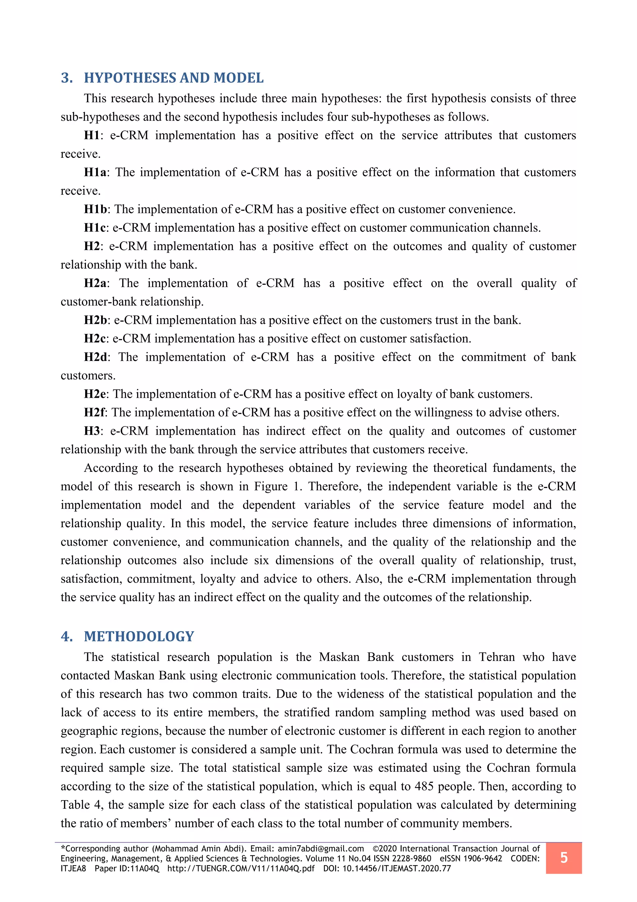 *Corresponding author (Mohammad Amin Abdi). Email: amin7abdi@gmail.com ©2020 International Transaction Journal of
Engineering, Management, & Applied Sciences & Technologies. Volume 11 No.04 ISSN 2228-9860 eISSN 1906-9642 CODEN:
ITJEA8 Paper ID:11A04Q http://TUENGR.COM/V11/11A04Q.pdf DOI: 10.14456/ITJEMAST.2020.77
5
3. HYPOTHESES AND MODEL
This research hypotheses include three main hypotheses: the first hypothesis consists of three
sub-hypotheses and the second hypothesis includes four sub-hypotheses as follows.
H1: e-CRM implementation has a positive effect on the service attributes that customers
receive.
H1a: The implementation of e-CRM has a positive effect on the information that customers
receive.
H1b: The implementation of e-CRM has a positive effect on customer convenience.
H1c: e-CRM implementation has a positive effect on customer communication channels.
H2: e-CRM implementation has a positive effect on the outcomes and quality of customer
relationship with the bank.
H2a: The implementation of e-CRM has a positive effect on the overall quality of
customer-bank relationship.
H2b: e-CRM implementation has a positive effect on the customers trust in the bank.
H2c: e-CRM implementation has a positive effect on customer satisfaction.
H2d: The implementation of e-CRM has a positive effect on the commitment of bank
customers.
H2e: The implementation of e-CRM has a positive effect on loyalty of bank customers.
H2f: The implementation of e-CRM has a positive effect on the willingness to advise others.
H3: e-CRM implementation has indirect effect on the quality and outcomes of customer
relationship with the bank through the service attributes that customers receive.
According to the research hypotheses obtained by reviewing the theoretical fundaments, the
model of this research is shown in Figure 1. Therefore, the independent variable is the e-CRM
implementation model and the dependent variables of the service feature model and the
relationship quality. In this model, the service feature includes three dimensions of information,
customer convenience, and communication channels, and the quality of the relationship and the
relationship outcomes also include six dimensions of the overall quality of relationship, trust,
satisfaction, commitment, loyalty and advice to others. Also, the e-CRM implementation through
the service quality has an indirect effect on the quality and the outcomes of the relationship.
4. METHODOLOGY
The statistical research population is the Maskan Bank customers in Tehran who have
contacted Maskan Bank using electronic communication tools. Therefore, the statistical population
of this research has two common traits. Due to the wideness of the statistical population and the
lack of access to its entire members, the stratified random sampling method was used based on
geographic regions, because the number of electronic customer is different in each region to another
region. Each customer is considered a sample unit. The Cochran formula was used to determine the
required sample size. The total statistical sample size was estimated using the Cochran formula
according to the size of the statistical population, which is equal to 485 people. Then, according to
Table 4, the sample size for each class of the statistical population was calculated by determining
the ratio of members’ number of each class to the total number of community members.
 