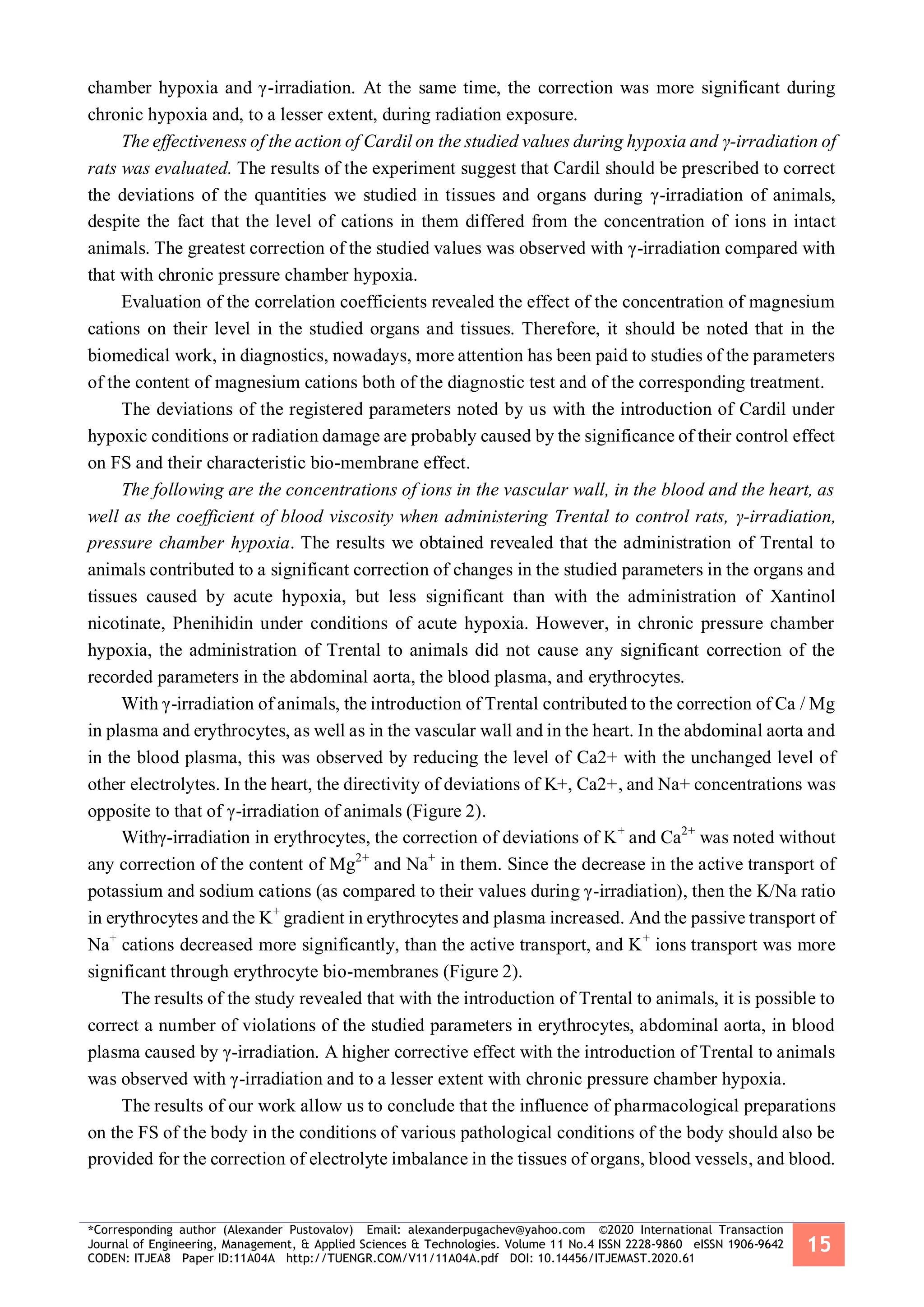 *Corresponding author (Alexander Pustovalov) Email: alexanderpugachev@yahoo.com ©2020 International Transaction
Journal of Engineering, Management, & Applied Sciences & Technologies. Volume 11 No.4 ISSN 2228-9860 eISSN 1906-9642
CODEN: ITJEA8 Paper ID:11A04A http://TUENGR.COM/V11/11A04A.pdf DOI: 10.14456/ITJEMAST.2020.61
15
chamber hypoxia and γ-irradiation. At the same time, the correction was more significant during
chronic hypoxia and, to a lesser extent, during radiation exposure.
The effectiveness of the action of Cardil on the studied values during hypoxia and γ-irradiation of
rats was evaluated. The results of the experiment suggest that Cardil should be prescribed to correct
the deviations of the quantities we studied in tissues and organs during γ-irradiation of animals,
despite the fact that the level of cations in them differed from the concentration of ions in intact
animals. The greatest correction of the studied values was observed with γ-irradiation compared with
that with chronic pressure chamber hypoxia.
Evaluation of the correlation coefficients revealed the effect of the concentration of magnesium
cations on their level in the studied organs and tissues. Therefore, it should be noted that in the
biomedical work, in diagnostics, nowadays, more attention has been paid to studies of the parameters
of the content of magnesium cations both of the diagnostic test and of the corresponding treatment.
The deviations of the registered parameters noted by us with the introduction of Cardil under
hypoxic conditions or radiation damage are probably caused by the significance of their control effect
on FS and their characteristic bio-membrane effect.
The following are the concentrations of ions in the vascular wall, in the blood and the heart, as
well as the coefficient of blood viscosity when administering Trental to control rats, γ-irradiation,
pressure chamber hypoxia. The results we obtained revealed that the administration of Trental to
animals contributed to a significant correction of changes in the studied parameters in the organs and
tissues caused by acute hypoxia, but less significant than with the administration of Xantinol
nicotinate, Phenihidin under conditions of acute hypoxia. However, in chronic pressure chamber
hypoxia, the administration of Trental to animals did not cause any significant correction of the
recorded parameters in the abdominal aorta, the blood plasma, and erythrocytes.
With γ-irradiation of animals, the introduction of Trental contributed to the correction of Ca / Mg
in plasma and erythrocytes, as well as in the vascular wall and in the heart. In the abdominal aorta and
in the blood plasma, this was observed by reducing the level of Сa2+ with the unchanged level of
other electrolytes. In the heart, the directivity of deviations of K+, Ca2+, and Na+ concentrations was
opposite to that of γ-irradiation of animals (Figure 2).
Withγ-irradiation in erythrocytes, the correction of deviations of K+
and Ca2+
was noted without
any correction of the content of Mg2+
and Na+
in them. Since the decrease in the active transport of
potassium and sodium cations (as compared to their values during γ-irradiation), then the K/Na ratio
in erythrocytes and the K+
gradient in erythrocytes and plasma increased. And the passive transport of
Na+
cations decreased more significantly, than the active transport, and K+
ions transport was more
significant through erythrocyte bio-membranes (Figure 2).
The results of the study revealed that with the introduction of Trental to animals, it is possible to
correct a number of violations of the studied parameters in erythrocytes, abdominal aorta, in blood
plasma caused by γ-irradiation. A higher corrective effect with the introduction of Trental to animals
was observed with γ-irradiation and to a lesser extent with chronic pressure chamber hypoxia.
The results of our work allow us to conclude that the influence of pharmacological preparations
on the FS of the body in the conditions of various pathological conditions of the body should also be
provided for the correction of electrolyte imbalance in the tissues of organs, blood vessels, and blood.
 