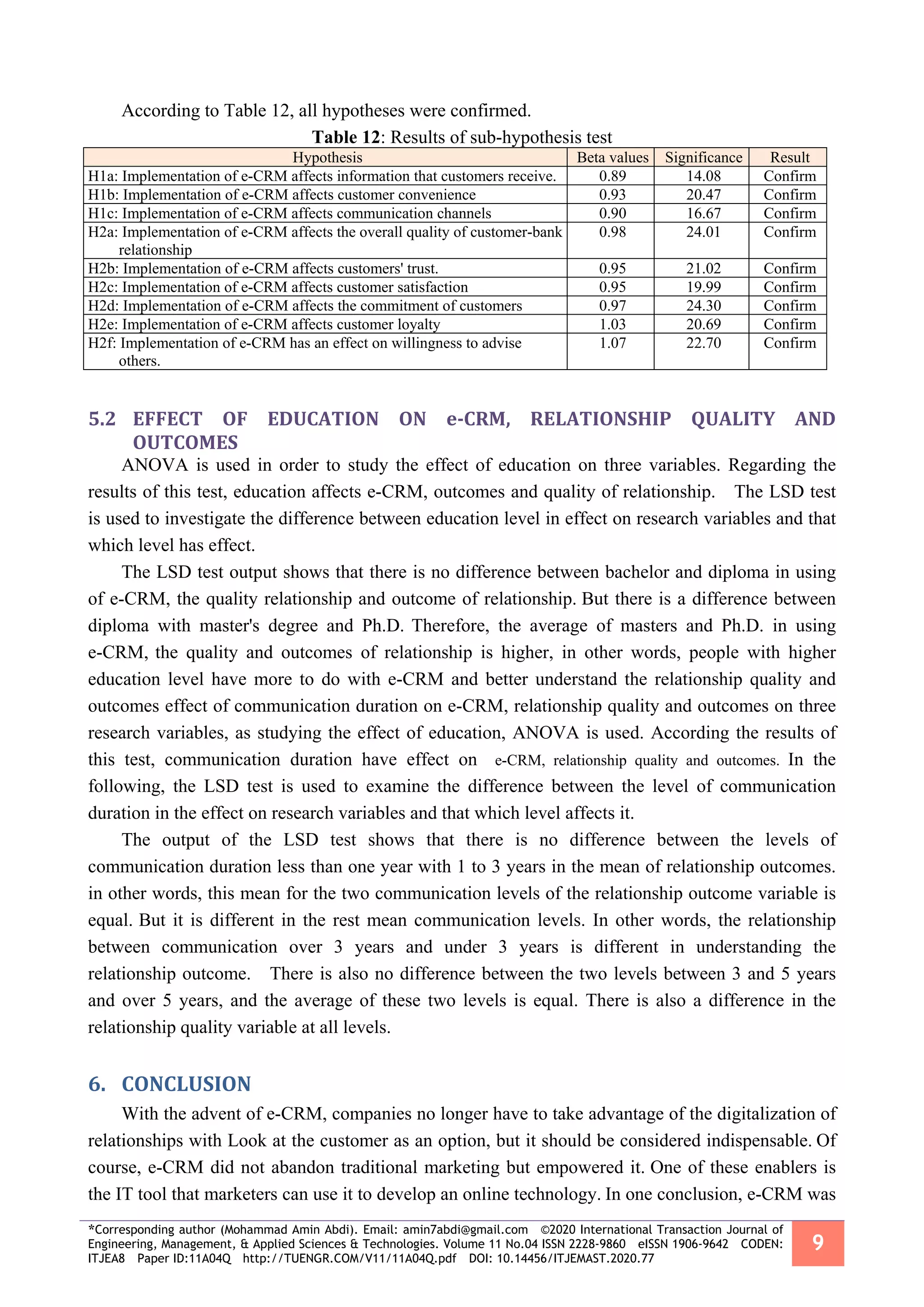 *Corresponding author (Mohammad Amin Abdi). Email: amin7abdi@gmail.com ©2020 International Transaction Journal of
Engineering, Management, & Applied Sciences & Technologies. Volume 11 No.04 ISSN 2228-9860 eISSN 1906-9642 CODEN:
ITJEA8 Paper ID:11A04Q http://TUENGR.COM/V11/11A04Q.pdf DOI: 10.14456/ITJEMAST.2020.77
9
According to Table 12, all hypotheses were confirmed.
Table 12: Results of sub-hypothesis test
Hypothesis Beta values Significance Result
H1a: Implementation of e-CRM affects information that customers receive. 0.89 14.08 Confirm
H1b: Implementation of e-CRM affects customer convenience 0.93 20.47 Confirm
H1c: Implementation of e-CRM affects communication channels 0.90 16.67 Confirm
H2a: Implementation of e-CRM affects the overall quality of customer-bank
relationship
0.98 24.01 Confirm
H2b: Implementation of e-CRM affects customers' trust. 0.95 21.02 Confirm
H2c: Implementation of e-CRM affects customer satisfaction 0.95 19.99 Confirm
H2d: Implementation of e-CRM affects the commitment of customers 0.97 24.30 Confirm
H2e: Implementation of e-CRM affects customer loyalty 1.03 20.69 Confirm
H2f: Implementation of e-CRM has an effect on willingness to advise
others.
1.07 22.70 Confirm
5.2 EFFECT OF EDUCATION ON e-CRM, RELATIONSHIP QUALITY AND
OUTCOMES
ANOVA is used in order to study the effect of education on three variables. Regarding the
results of this test, education affects e-CRM, outcomes and quality of relationship. The LSD test
is used to investigate the difference between education level in effect on research variables and that
which level has effect.
The LSD test output shows that there is no difference between bachelor and diploma in using
of e-CRM, the quality relationship and outcome of relationship. But there is a difference between
diploma with master's degree and Ph.D. Therefore, the average of masters and Ph.D. in using
e-CRM, the quality and outcomes of relationship is higher, in other words, people with higher
education level have more to do with e-CRM and better understand the relationship quality and
outcomes effect of communication duration on e-CRM, relationship quality and outcomes on three
research variables, as studying the effect of education, ANOVA is used. According the results of
this test, communication duration have effect on e-CRM, relationship quality and outcomes. In the
following, the LSD test is used to examine the difference between the level of communication
duration in the effect on research variables and that which level affects it.
The output of the LSD test shows that there is no difference between the levels of
communication duration less than one year with 1 to 3 years in the mean of relationship outcomes.
in other words, this mean for the two communication levels of the relationship outcome variable is
equal. But it is different in the rest mean communication levels. In other words, the relationship
between communication over 3 years and under 3 years is different in understanding the
relationship outcome. There is also no difference between the two levels between 3 and 5 years
and over 5 years, and the average of these two levels is equal. There is also a difference in the
relationship quality variable at all levels.
6. CONCLUSION
With the advent of e-CRM, companies no longer have to take advantage of the digitalization of
relationships with Look at the customer as an option, but it should be considered indispensable. Of
course, e-CRM did not abandon traditional marketing but empowered it. One of these enablers is
the IT tool that marketers can use it to develop an online technology. In one conclusion, e-CRM was
 