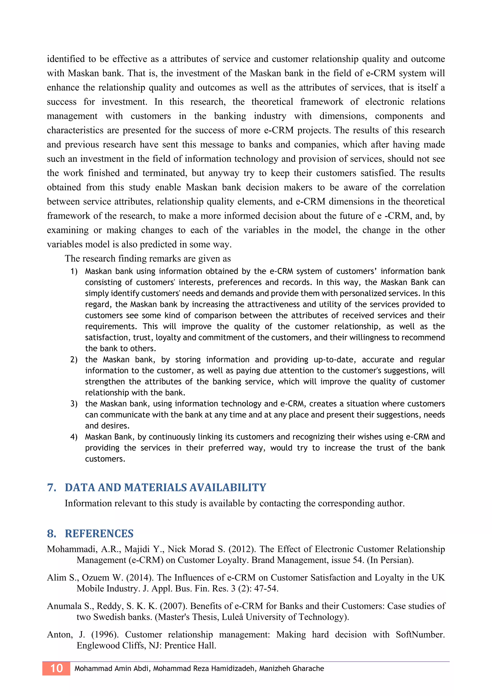 10 Mohammad Amin Abdi, Mohammad Reza Hamidizadeh, Manizheh Gharache
identified to be effective as a attributes of service and customer relationship quality and outcome
with Maskan bank. That is, the investment of the Maskan bank in the field of e-CRM system will
enhance the relationship quality and outcomes as well as the attributes of services, that is itself a
success for investment. In this research, the theoretical framework of electronic relations
management with customers in the banking industry with dimensions, components and
characteristics are presented for the success of more e-CRM projects. The results of this research
and previous research have sent this message to banks and companies, which after having made
such an investment in the field of information technology and provision of services, should not see
the work finished and terminated, but anyway try to keep their customers satisfied. The results
obtained from this study enable Maskan bank decision makers to be aware of the correlation
between service attributes, relationship quality elements, and e-CRM dimensions in the theoretical
framework of the research, to make a more informed decision about the future of e -CRM, and, by
examining or making changes to each of the variables in the model, the change in the other
variables model is also predicted in some way.
The research finding remarks are given as
1) Maskan bank using information obtained by the e-CRM system of customers’ information bank
consisting of customers' interests, preferences and records. In this way, the Maskan Bank can
simply identify customers' needs and demands and provide them with personalized services. In this
regard, the Maskan bank by increasing the attractiveness and utility of the services provided to
customers see some kind of comparison between the attributes of received services and their
requirements. This will improve the quality of the customer relationship, as well as the
satisfaction, trust, loyalty and commitment of the customers, and their willingness to recommend
the bank to others.
2) the Maskan bank, by storing information and providing up-to-date, accurate and regular
information to the customer, as well as paying due attention to the customer's suggestions, will
strengthen the attributes of the banking service, which will improve the quality of customer
relationship with the bank.
3) the Maskan bank, using information technology and e-CRM, creates a situation where customers
can communicate with the bank at any time and at any place and present their suggestions, needs
and desires.
4) Maskan Bank, by continuously linking its customers and recognizing their wishes using e-CRM and
providing the services in their preferred way, would try to increase the trust of the bank
customers.
7. DATA AND MATERIALS AVAILABILITY
Information relevant to this study is available by contacting the corresponding author.
8. REFERENCES
Mohammadi, A.R., Majidi Y., Nick Morad S. (2012). The Effect of Electronic Customer Relationship
Management (e-CRM) on Customer Loyalty. Brand Management, issue 54. (In Persian).
Alim S., Ozuem W. (2014). The Influences of e-CRM on Customer Satisfaction and Loyalty in the UK
Mobile Industry. J. Appl. Bus. Fin. Res. 3 (2): 47-54.
Anumala S., Reddy, S. K. K. (2007). Benefits of e-CRM for Banks and their Customers: Case studies of
two Swedish banks. (Master's Thesis, Luleå University of Technology).
Anton, J. (1996). Customer relationship management: Making hard decision with SoftNumber.
Englewood Cliffs, NJ: Prentice Hall.
 