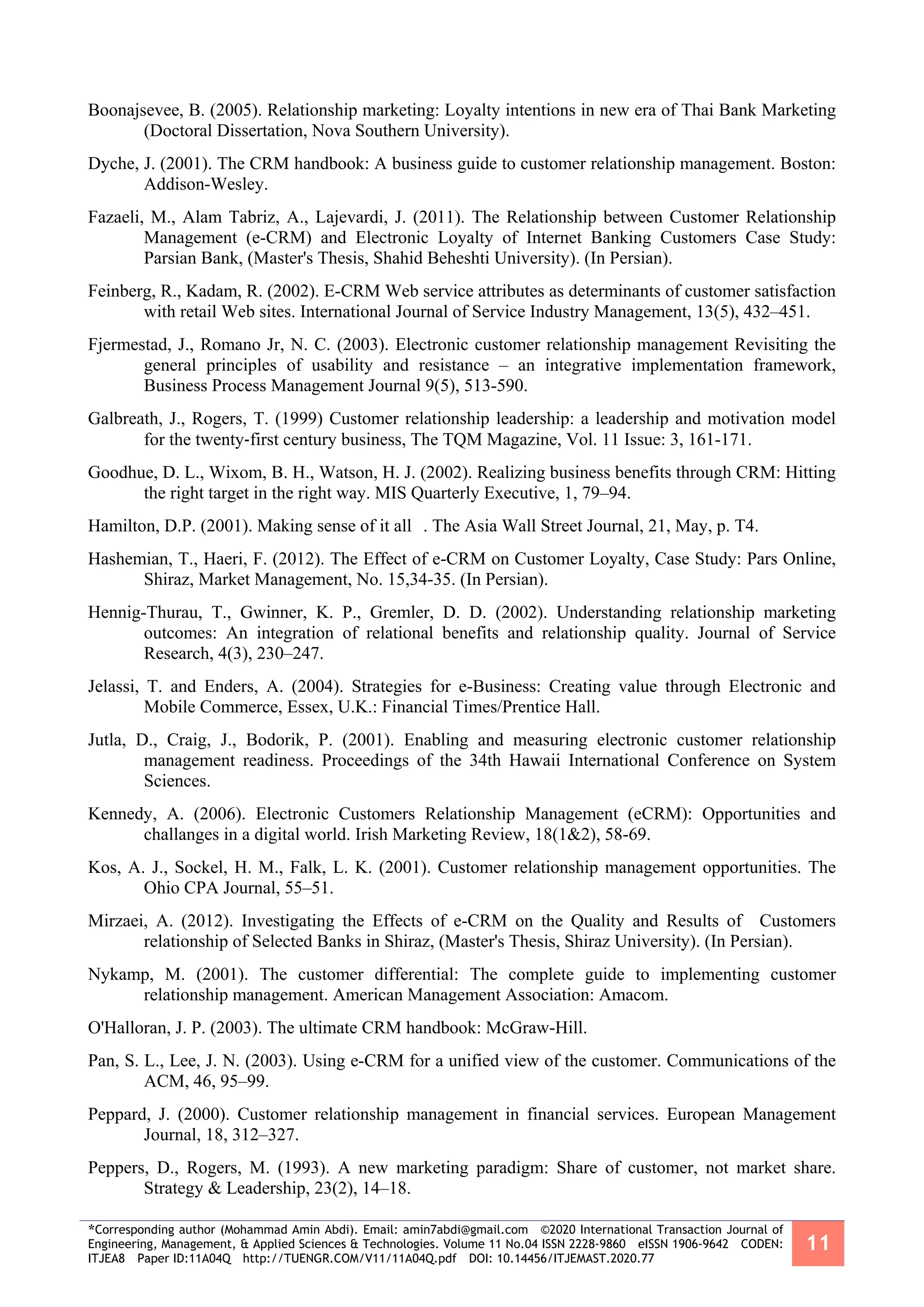 *Corresponding author (Mohammad Amin Abdi). Email: amin7abdi@gmail.com ©2020 International Transaction Journal of
Engineering, Management, & Applied Sciences & Technologies. Volume 11 No.04 ISSN 2228-9860 eISSN 1906-9642 CODEN:
ITJEA8 Paper ID:11A04Q http://TUENGR.COM/V11/11A04Q.pdf DOI: 10.14456/ITJEMAST.2020.77
11
Boonajsevee, B. (2005). Relationship marketing: Loyalty intentions in new era of Thai Bank Marketing
(Doctoral Dissertation, Nova Southern University).
Dyche, J. (2001). The CRM handbook: A business guide to customer relationship management. Boston:
Addison-Wesley.
Fazaeli, M., Alam Tabriz, A., Lajevardi, J. (2011). The Relationship between Customer Relationship
Management (e-CRM) and Electronic Loyalty of Internet Banking Customers Case Study:
Parsian Bank, (Master's Thesis, Shahid Beheshti University). (In Persian).
Feinberg, R., Kadam, R. (2002). E-CRM Web service attributes as determinants of customer satisfaction
with retail Web sites. International Journal of Service Industry Management, 13(5), 432–451.
Fjermestad, J., Romano Jr, N. C. (2003). Electronic customer relationship management Revisiting the
general principles of usability and resistance – an integrative implementation framework,
Business Process Management Journal 9(5), 513-590.
Galbreath, J., Rogers, T. (1999) Customer relationship leadership: a leadership and motivation model
for the twenty‐first century business, The TQM Magazine, Vol. 11 Issue: 3, 161-171.
Goodhue, D. L., Wixom, B. H., Watson, H. J. (2002). Realizing business benefits through CRM: Hitting
the right target in the right way. MIS Quarterly Executive, 1, 79–94.
Hamilton, D.P. (2001). Making sense of it all . The Asia Wall Street Journal, 21, May, p. T4.
Hashemian, T., Haeri, F. (2012). The Effect of e-CRM on Customer Loyalty, Case Study: Pars Online,
Shiraz, Market Management, No. 15,34-35. (In Persian).
Hennig-Thurau, T., Gwinner, K. P., Gremler, D. D. (2002). Understanding relationship marketing
outcomes: An integration of relational benefits and relationship quality. Journal of Service
Research, 4(3), 230–247.
Jelassi, T. and Enders, A. (2004). Strategies for e-Business: Creating value through Electronic and
Mobile Commerce, Essex, U.K.: Financial Times/Prentice Hall.
Jutla, D., Craig, J., Bodorik, P. (2001). Enabling and measuring electronic customer relationship
management readiness. Proceedings of the 34th Hawaii International Conference on System
Sciences.
Kennedy, A. (2006). Electronic Customers Relationship Management (eCRM): Opportunities and
challanges in a digital world. Irish Marketing Review, 18(1&2), 58-69.
Kos, A. J., Sockel, H. M., Falk, L. K. (2001). Customer relationship management opportunities. The
Ohio CPA Journal, 55–51.
Mirzaei, A. (2012). Investigating the Effects of e-CRM on the Quality and Results of Customers
relationship of Selected Banks in Shiraz, (Master's Thesis, Shiraz University). (In Persian).
Nykamp, M. (2001). The customer differential: The complete guide to implementing customer
relationship management. American Management Association: Amacom.
O'Halloran, J. P. (2003). The ultimate CRM handbook: McGraw-Hill.
Pan, S. L., Lee, J. N. (2003). Using e-CRM for a unified view of the customer. Communications of the
ACM, 46, 95–99.
Peppard, J. (2000). Customer relationship management in financial services. European Management
Journal, 18, 312–327.
Peppers, D., Rogers, M. (1993). A new marketing paradigm: Share of customer, not market share.
Strategy & Leadership, 23(2), 14–18.
 