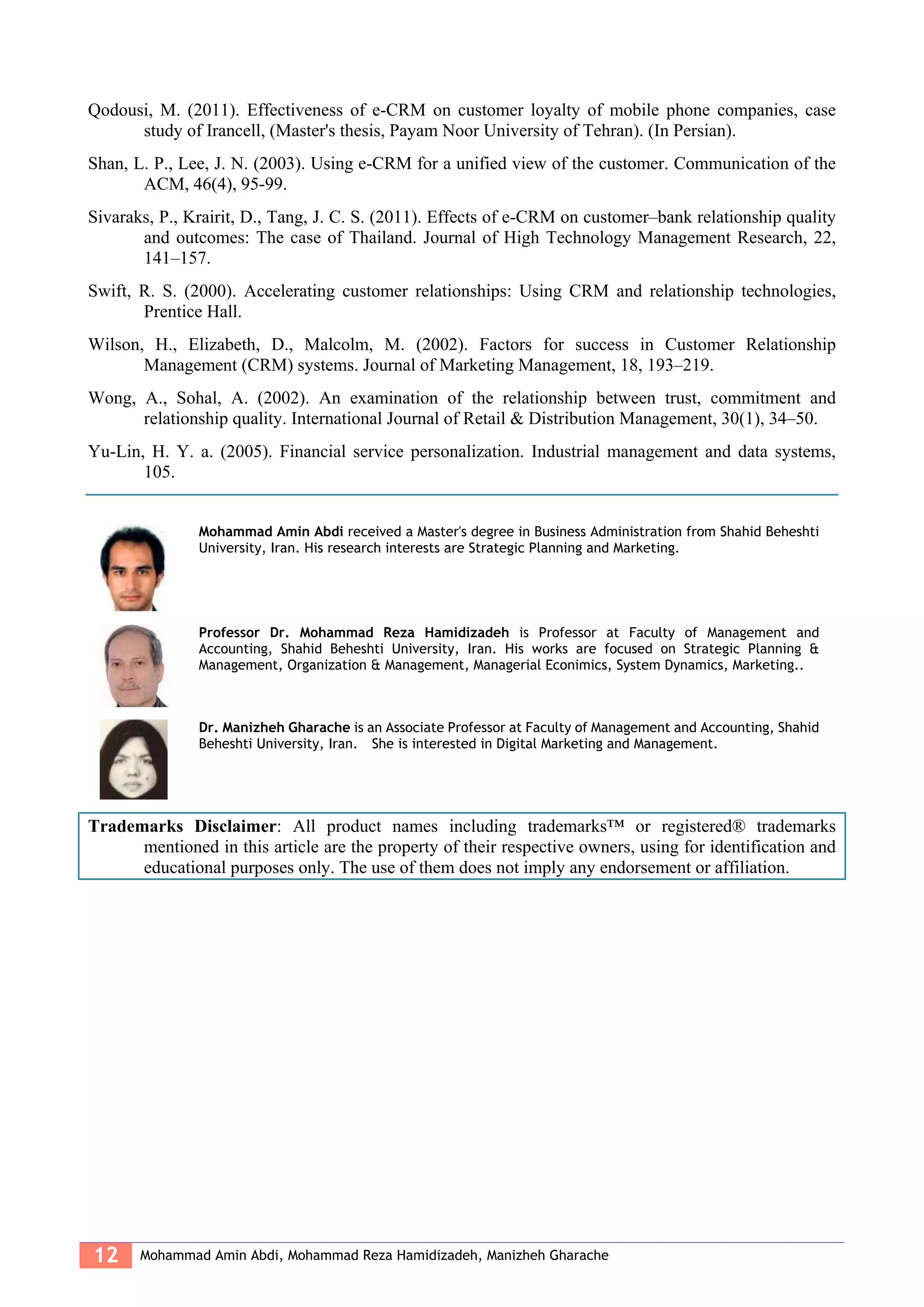 12 Mohammad Amin Abdi, Mohammad Reza Hamidizadeh, Manizheh Gharache
Qodousi, M. (2011). Effectiveness of e-CRM on customer loyalty of mobile phone companies, case
study of Irancell, (Master's thesis, Payam Noor University of Tehran). (In Persian).
Shan, L. P., Lee, J. N. (2003). Using e-CRM for a unified view of the customer. Communication of the
ACM, 46(4), 95-99.
Sivaraks, P., Krairit, D., Tang, J. C. S. (2011). Effects of e-CRM on customer–bank relationship quality
and outcomes: The case of Thailand. Journal of High Technology Management Research, 22,
141–157.
Swift, R. S. (2000). Accelerating customer relationships: Using CRM and relationship technologies,
Prentice Hall.
Wilson, H., Elizabeth, D., Malcolm, M. (2002). Factors for success in Customer Relationship
Management (CRM) systems. Journal of Marketing Management, 18, 193–219.
Wong, A., Sohal, A. (2002). An examination of the relationship between trust, commitment and
relationship quality. International Journal of Retail & Distribution Management, 30(1), 34–50.
Yu-Lin, H. Y. a. (2005). Financial service personalization. Industrial management and data systems,
105.
Mohammad Amin Abdi received a Master's degree in Business Administration from Shahid Beheshti
University, Iran. His research interests are Strategic Planning and Marketing.
Professor Dr. Mohammad Reza Hamidizadeh is Professor at Faculty of Management and
Accounting, Shahid Beheshti University, Iran. His works are focused on Strategic Planning &
Management, Organization & Management, Managerial Econimics, System Dynamics, Marketing..
Dr. Manizheh Gharache is an Associate Professor at Faculty of Management and Accounting, Shahid
Beheshti University, Iran. She is interested in Digital Marketing and Management.
Trademarks Disclaimer: All product names including trademarks™ or registered® trademarks
mentioned in this article are the property of their respective owners, using for identification and
educational purposes only. The use of them does not imply any endorsement or affiliation.
 
