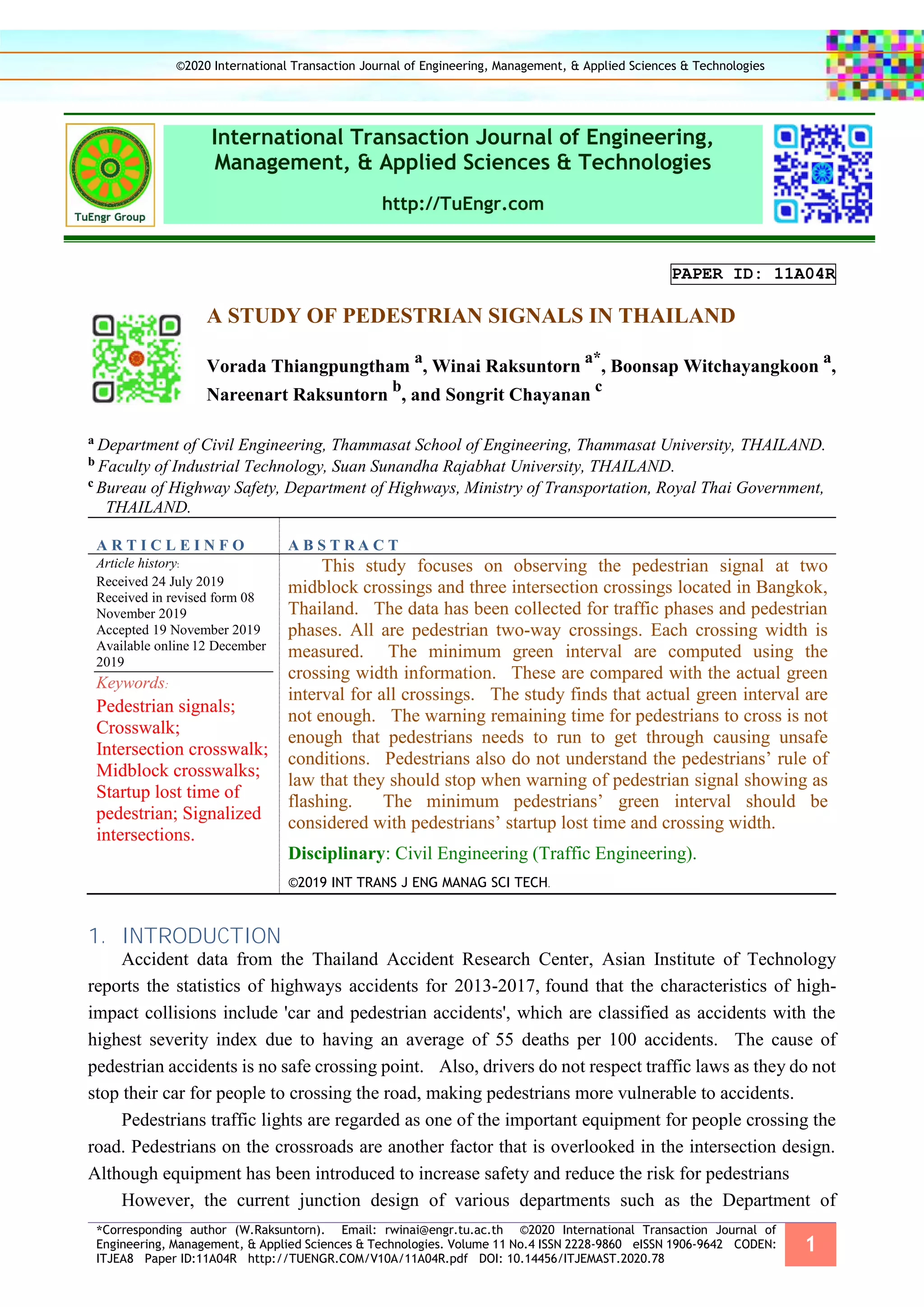 *Corresponding author (W.Raksuntorn). Email: rwinai@engr.tu.ac.th ©2020 International Transaction Journal of
Engineering, Management, & Applied Sciences & Technologies. Volume 11 No.4 ISSN 2228-9860 eISSN 1906-9642 CODEN:
ITJEA8 Paper ID:11A04R http://TUENGR.COM/V10A/11A04R.pdf DOI: 10.14456/ITJEMAST.2020.78
1
International Transaction Journal of Engineering,
Management, & Applied Sciences & Technologies
http://TuEngr.com
PAPER ID: 11A04R
A STUDY OF PEDESTRIAN SIGNALS IN THAILAND
Vorada Thiangpungtham
a
, Winai Raksuntorn
a*
, Boonsap Witchayangkoon
a
,
Nareenart Raksuntorn
b
, and Songrit Chayanan
c
a Department of Civil Engineering, Thammasat School of Engineering, Thammasat University, THAILAND.
b Faculty of Industrial Technology, Suan Sunandha Rajabhat University, THAILAND.
c Bureau of Highway Safety, Department of Highways, Ministry of Transportation, Royal Thai Government,
THAILAND.
A R T I C L E I N F O A B S T R A C T
Article history:
Received 24 July 2019
Received in revised form 08
November 2019
Accepted 19 November 2019
Available online 12 December
2019
Keywords:
Pedestrian signals;
Crosswalk;
Intersection crosswalk;
Midblock crosswalks;
Startup lost time of
pedestrian; Signalized
intersections.
This study focuses on observing the pedestrian signal at two
midblock crossings and three intersection crossings located in Bangkok,
Thailand. The data has been collected for traffic phases and pedestrian
phases. All are pedestrian two-way crossings. Each crossing width is
measured. The minimum green interval are computed using the
crossing width information. These are compared with the actual green
interval for all crossings. The study finds that actual green interval are
not enough. The warning remaining time for pedestrians to cross is not
enough that pedestrians needs to run to get through causing unsafe
conditions. Pedestrians also do not understand the pedestrians’ rule of
law that they should stop when warning of pedestrian signal showing as
flashing. The minimum pedestrians’ green interval should be
considered with pedestrians’ startup lost time and crossing width.
Disciplinary: Civil Engineering (Traffic Engineering).
©2019 INT TRANS J ENG MANAG SCI TECH.
1. INTRODUCTION
Accident data from the Thailand Accident Research Center, Asian Institute of Technology
reports the statistics of highways accidents for 2013-2017, found that the characteristics of high-
impact collisions include 'car and pedestrian accidents', which are classified as accidents with the
highest severity index due to having an average of 55 deaths per 100 accidents. The cause of
pedestrian accidents is no safe crossing point. Also, drivers do not respect traffic laws as they do not
stop their car for people to crossing the road, making pedestrians more vulnerable to accidents.
Pedestrians traffic lights are regarded as one of the important equipment for people crossing the
road. Pedestrians on the crossroads are another factor that is overlooked in the intersection design.
Although equipment has been introduced to increase safety and reduce the risk for pedestrians
However, the current junction design of various departments such as the Department of
©2020 International Transaction Journal of Engineering, Management, & Applied Sciences & Technologies
 