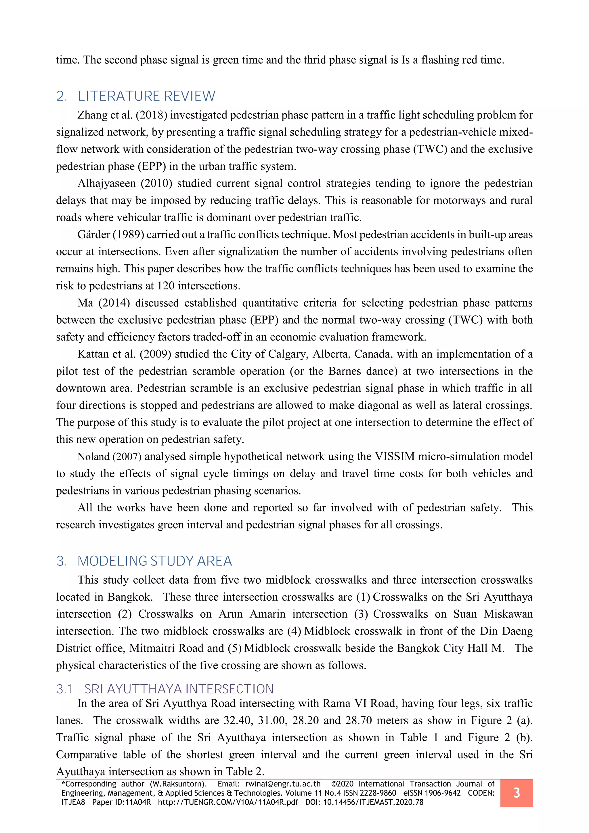 *Corresponding author (W.Raksuntorn). Email: rwinai@engr.tu.ac.th ©2020 International Transaction Journal of
Engineering, Management, & Applied Sciences & Technologies. Volume 11 No.4 ISSN 2228-9860 eISSN 1906-9642 CODEN:
ITJEA8 Paper ID:11A04R http://TUENGR.COM/V10A/11A04R.pdf DOI: 10.14456/ITJEMAST.2020.78
3
time. The second phase signal is green time and the thrid phase signal is Is a flashing red time.
2. LITERATURE REVIEW
Zhang et al. (2018) investigated pedestrian phase pattern in a traffic light scheduling problem for
signalized network, by presenting a traffic signal scheduling strategy for a pedestrian-vehicle mixed-
flow network with consideration of the pedestrian two-way crossing phase (TWC) and the exclusive
pedestrian phase (EPP) in the urban traffic system.
Alhajyaseen (2010) studied current signal control strategies tending to ignore the pedestrian
delays that may be imposed by reducing traffic delays. This is reasonable for motorways and rural
roads where vehicular traffic is dominant over pedestrian traffic.
Gårder (1989) carried out a traffic conflicts technique. Most pedestrian accidents in built-up areas
occur at intersections. Even after signalization the number of accidents involving pedestrians often
remains high. This paper describes how the traffic conflicts techniques has been used to examine the
risk to pedestrians at 120 intersections.
Ma (2014) discussed established quantitative criteria for selecting pedestrian phase patterns
between the exclusive pedestrian phase (EPP) and the normal two-way crossing (TWC) with both
safety and efficiency factors traded-off in an economic evaluation framework.
Kattan et al. (2009) studied the City of Calgary, Alberta, Canada, with an implementation of a
pilot test of the pedestrian scramble operation (or the Barnes dance) at two intersections in the
downtown area. Pedestrian scramble is an exclusive pedestrian signal phase in which traffic in all
four directions is stopped and pedestrians are allowed to make diagonal as well as lateral crossings.
The purpose of this study is to evaluate the pilot project at one intersection to determine the effect of
this new operation on pedestrian safety.
Noland (2007) analysed simple hypothetical network using the VISSIM micro-simulation model
to study the effects of signal cycle timings on delay and travel time costs for both vehicles and
pedestrians in various pedestrian phasing scenarios.
All the works have been done and reported so far involved with of pedestrian safety. This
research investigates green interval and pedestrian signal phases for all crossings.
3. MODELING STUDY AREA
This study collect data from five two midblock crosswalks and three intersection crosswalks
located in Bangkok. These three intersection crosswalks are (1) Crosswalks on the Sri Ayutthaya
intersection (2) Crosswalks on Arun Amarin intersection (3) Crosswalks on Suan Miskawan
intersection. The two midblock crosswalks are (4) Midblock crosswalk in front of the Din Daeng
District office, Mitmaitri Road and (5) Midblock crosswalk beside the Bangkok City Hall M. The
physical characteristics of the five crossing are shown as follows.
3.1 SRI AYUTTHAYA INTERSECTION
In the area of Sri Ayutthya Road intersecting with Rama VI Road, having four legs, six traffic
lanes. The crosswalk widths are 32.40, 31.00, 28.20 and 28.70 meters as show in Figure 2 (a).
Traffic signal phase of the Sri Ayutthaya intersection as shown in Table 1 and Figure 2 (b).
Comparative table of the shortest green interval and the current green interval used in the Sri
Ayutthaya intersection as shown in Table 2.
 