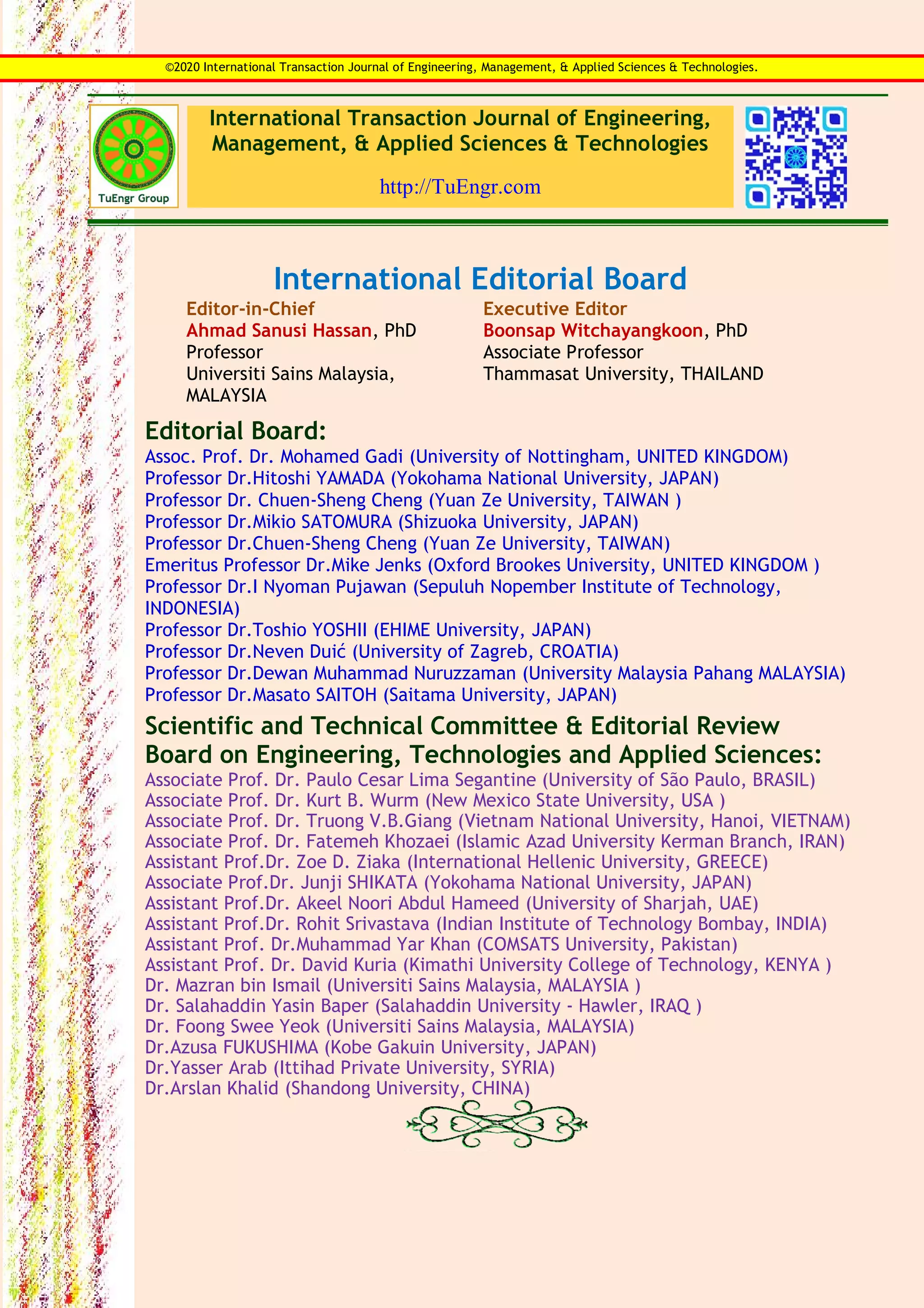 International Transaction Journal of Engineering,
Management, & Applied Sciences & Technologies
http://TuEngr.com
International Editorial Board
Editor-in-Chief
Ahmad Sanusi Hassan, PhD
Professor
Universiti Sains Malaysia,
MALAYSIA
Executive Editor
Boonsap Witchayangkoon, PhD
Associate Professor
Thammasat University, THAILAND
Editorial Board:
Assoc. Prof. Dr. Mohamed Gadi (University of Nottingham, UNITED KINGDOM)
Professor Dr.Hitoshi YAMADA (Yokohama National University, JAPAN)
Professor Dr. Chuen-Sheng Cheng (Yuan Ze University, TAIWAN )
Professor Dr.Mikio SATOMURA (Shizuoka University, JAPAN)
Professor Dr.Chuen-Sheng Cheng (Yuan Ze University, TAIWAN)
Emeritus Professor Dr.Mike Jenks (Oxford Brookes University, UNITED KINGDOM )
Professor Dr.I Nyoman Pujawan (Sepuluh Nopember Institute of Technology,
INDONESIA)
Professor Dr.Toshio YOSHII (EHIME University, JAPAN)
Professor Dr.Neven Duić (University of Zagreb, CROATIA)
Professor Dr.Dewan Muhammad Nuruzzaman (University Malaysia Pahang MALAYSIA)
Professor Dr.Masato SAITOH (Saitama University, JAPAN)
Scientific and Technical Committee & Editorial Review
Board on Engineering, Technologies and Applied Sciences:
Associate Prof. Dr. Paulo Cesar Lima Segantine (University of São Paulo, BRASIL)
Associate Prof. Dr. Kurt B. Wurm (New Mexico State University, USA )
Associate Prof. Dr. Truong V.B.Giang (Vietnam National University, Hanoi, VIETNAM)
Associate Prof. Dr. Fatemeh Khozaei (Islamic Azad University Kerman Branch, IRAN)
Assistant Prof.Dr. Zoe D. Ziaka (International Hellenic University, GREECE)
Associate Prof.Dr. Junji SHIKATA (Yokohama National University, JAPAN)
Assistant Prof.Dr. Akeel Noori Abdul Hameed (University of Sharjah, UAE)
Assistant Prof.Dr. Rohit Srivastava (Indian Institute of Technology Bombay, INDIA)
Assistant Prof. Dr.Muhammad Yar Khan (COMSATS University, Pakistan)
Assistant Prof. Dr. David Kuria (Kimathi University College of Technology, KENYA )
Dr. Mazran bin Ismail (Universiti Sains Malaysia, MALAYSIA )
Dr. Salahaddin Yasin Baper (Salahaddin University - Hawler, IRAQ )
Dr. Foong Swee Yeok (Universiti Sains Malaysia, MALAYSIA)
Dr.Azusa FUKUSHIMA (Kobe Gakuin University, JAPAN)
Dr.Yasser Arab (Ittihad Private University, SYRIA)
Dr.Arslan Khalid (Shandong University, CHINA)
©2020 International Transaction Journal of Engineering, Management, & Applied Sciences & Technologies.
 