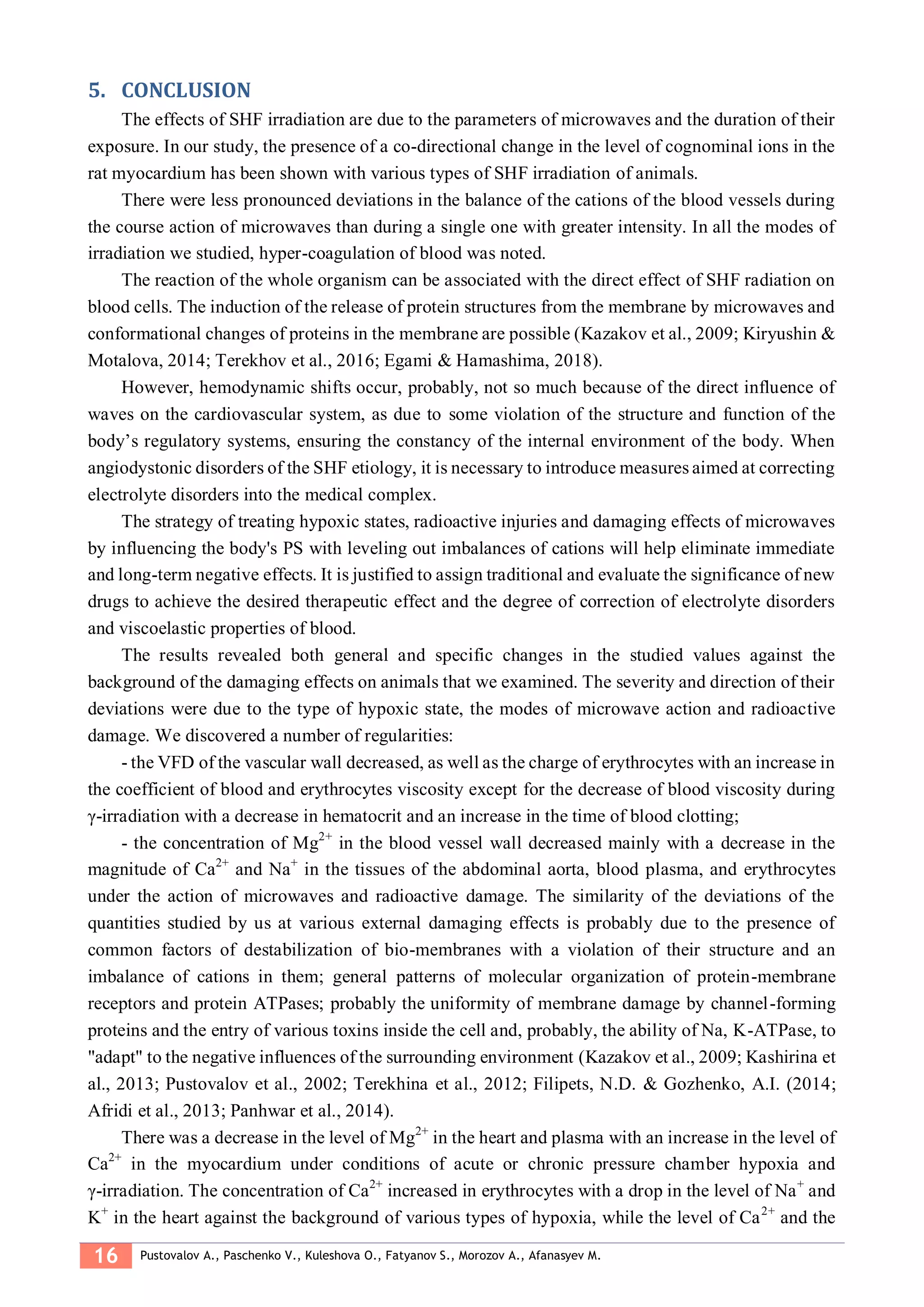 16 Pustovalov A., Paschenko V., Kuleshova O., Fatyanov S., Morozov A., Afanasyev M.
CONCLUSION5.
The effects of SHF irradiation are due to the parameters of microwaves and the duration of their
exposure. In our study, the presence of a co-directional change in the level of cognominal ions in the
rat myocardium has been shown with various types of SHF irradiation of animals.
There were less pronounced deviations in the balance of the cations of the blood vessels during
the course action of microwaves than during a single one with greater intensity. In all the modes of
irradiation we studied, hyper-coagulation of blood was noted.
The reaction of the whole organism can be associated with the direct effect of SHF radiation on
blood cells. The induction of the release of protein structures from the membrane by microwaves and
conformational changes of proteins in the membrane are possible (Kazakov et al., 2009; Kiryushin &
Motalova, 2014; Terekhov et al., 2016; Egami & Hamashima, 2018).
However, hemodynamic shifts occur, probably, not so much because of the direct influence of
waves on the cardiovascular system, as due to some violation of the structure and function of the
body’s regulatory systems, ensuring the constancy of the internal environment of the body. When
angiodystonic disorders of the SHF etiology, it is necessary to introduce measures aimed at correcting
electrolyte disorders into the medical complex.
The strategy of treating hypoxic states, radioactive injuries and damaging effects of microwaves
by influencing the body's PS with leveling out imbalances of cations will help eliminate immediate
and long-term negative effects. It is justified to assign traditional and evaluate the significance of new
drugs to achieve the desired therapeutic effect and the degree of correction of electrolyte disorders
and viscoelastic properties of blood.
The results revealed both general and specific changes in the studied values against the
background of the damaging effects on animals that we examined. The severity and direction of their
deviations were due to the type of hypoxic state, the modes of microwave action and radioactive
damage. We discovered a number of regularities:
- the VFD of the vascular wall decreased, as well as the charge of erythrocytes with an increase in
the coefficient of blood and erythrocytes viscosity except for the decrease of blood viscosity during
γ-irradiation with a decrease in hematocrit and an increase in the time of blood clotting;
- the concentration of Mg2+
in the blood vessel wall decreased mainly with a decrease in the
magnitude of Ca2+
and Na+
in the tissues of the abdominal aorta, blood plasma, and erythrocytes
under the action of microwaves and radioactive damage. The similarity of the deviations of the
quantities studied by us at various external damaging effects is probably due to the presence of
common factors of destabilization of bio-membranes with a violation of their structure and an
imbalance of cations in them; general patterns of molecular organization of protein-membrane
receptors and protein ATPases; probably the uniformity of membrane damage by channel-forming
proteins and the entry of various toxins inside the cell and, probably, the ability of Na, K-ATPase, to
"adapt" to the negative influences of the surrounding environment (Kazakov et al., 2009; Kashirina et
al., 2013; Pustovalov et al., 2002; Terekhina et al., 2012; Filipets, N.D. & Gozhenko, A.I. (2014;
Afridi et al., 2013; Panhwar et al., 2014).
There was a decrease in the level of Mg2+
in the heart and plasma with an increase in the level of
Ca2+
in the myocardium under conditions of acute or chronic pressure chamber hypoxia and
γ-irradiation. The concentration of Ca2+
increased in erythrocytes with a drop in the level of Na+
and
K+
in the heart against the background of various types of hypoxia, while the level of Ca2+
and the
 