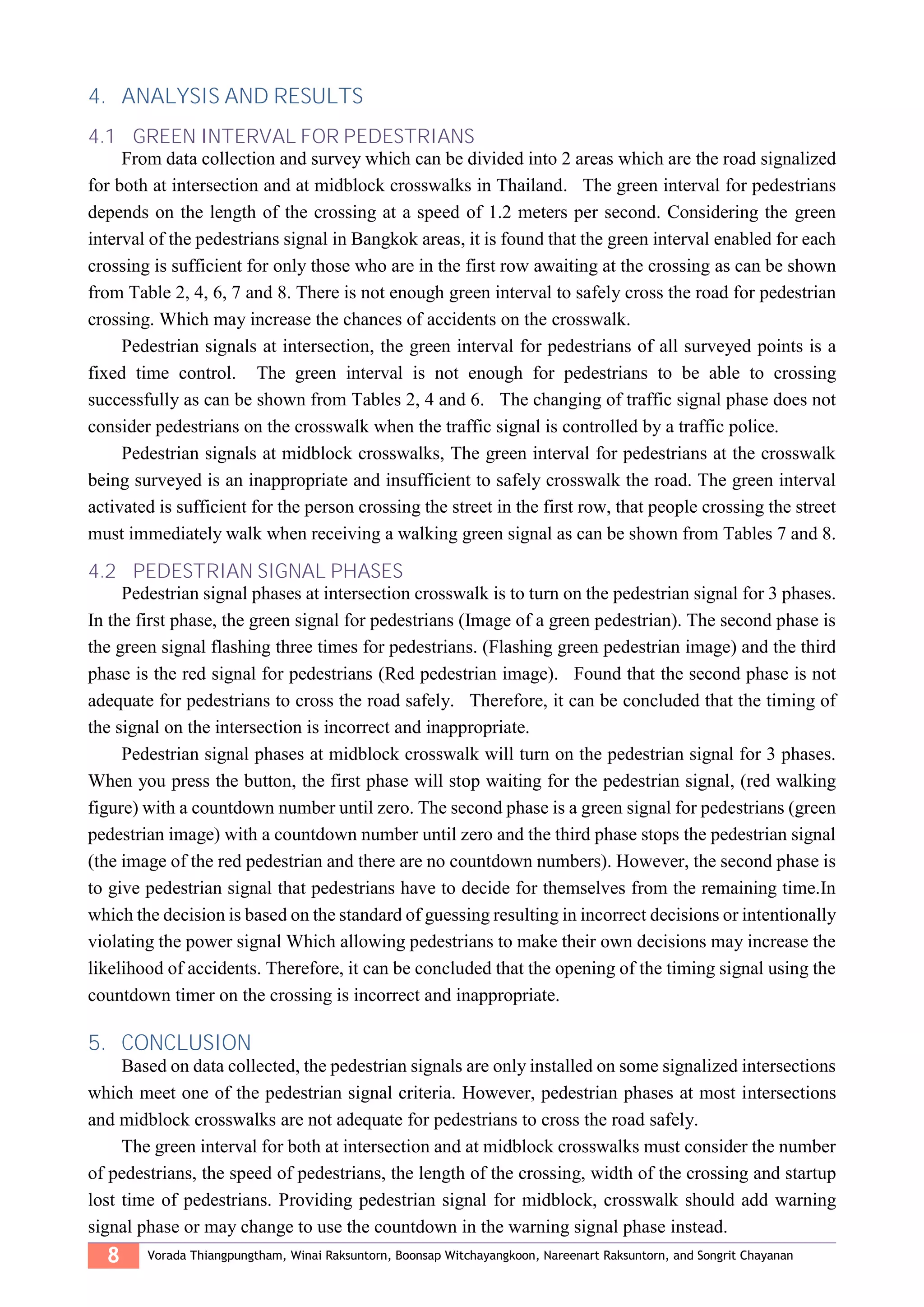 8 Vorada Thiangpungtham, Winai Raksuntorn, Boonsap Witchayangkoon, Nareenart Raksuntorn, and Songrit Chayanan
4. ANALYSIS AND RESULTS
4.1 GREEN INTERVAL FOR PEDESTRIANS
From data collection and survey which can be divided into 2 areas which are the road signalized
for both at intersection and at midblock crosswalks in Thailand. The green interval for pedestrians
depends on the length of the crossing at a speed of 1.2 meters per second. Considering the green
interval of the pedestrians signal in Bangkok areas, it is found that the green interval enabled for each
crossing is sufficient for only those who are in the first row awaiting at the crossing as can be shown
from Table 2, 4, 6, 7 and 8. There is not enough green interval to safely cross the road for pedestrian
crossing. Which may increase the chances of accidents on the crosswalk.
Pedestrian signals at intersection, the green interval for pedestrians of all surveyed points is a
fixed time control. The green interval is not enough for pedestrians to be able to crossing
successfully as can be shown from Tables 2, 4 and 6. The changing of traffic signal phase does not
consider pedestrians on the crosswalk when the traffic signal is controlled by a traffic police.
Pedestrian signals at midblock crosswalks, The green interval for pedestrians at the crosswalk
being surveyed is an inappropriate and insufficient to safely crosswalk the road. The green interval
activated is sufficient for the person crossing the street in the first row, that people crossing the street
must immediately walk when receiving a walking green signal as can be shown from Tables 7 and 8.
4.2 PEDESTRIAN SIGNAL PHASES
Pedestrian signal phases at intersection crosswalk is to turn on the pedestrian signal for 3 phases.
In the first phase, the green signal for pedestrians (Image of a green pedestrian). The second phase is
the green signal flashing three times for pedestrians. (Flashing green pedestrian image) and the third
phase is the red signal for pedestrians (Red pedestrian image). Found that the second phase is not
adequate for pedestrians to cross the road safely. Therefore, it can be concluded that the timing of
the signal on the intersection is incorrect and inappropriate.
Pedestrian signal phases at midblock crosswalk will turn on the pedestrian signal for 3 phases.
When you press the button, the first phase will stop waiting for the pedestrian signal, (red walking
figure) with a countdown number until zero. The second phase is a green signal for pedestrians (green
pedestrian image) with a countdown number until zero and the third phase stops the pedestrian signal
(the image of the red pedestrian and there are no countdown numbers). However, the second phase is
to give pedestrian signal that pedestrians have to decide for themselves from the remaining time.In
which the decision is based on the standard of guessing resulting in incorrect decisions or intentionally
violating the power signal Which allowing pedestrians to make their own decisions may increase the
likelihood of accidents. Therefore, it can be concluded that the opening of the timing signal using the
countdown timer on the crossing is incorrect and inappropriate.
5. CONCLUSION
Based on data collected, the pedestrian signals are only installed on some signalized intersections
which meet one of the pedestrian signal criteria. However, pedestrian phases at most intersections
and midblock crosswalks are not adequate for pedestrians to cross the road safely.
The green interval for both at intersection and at midblock crosswalks must consider the number
of pedestrians, the speed of pedestrians, the length of the crossing, width of the crossing and startup
lost time of pedestrians. Providing pedestrian signal for midblock, crosswalk should add warning
signal phase or may change to use the countdown in the warning signal phase instead.
 