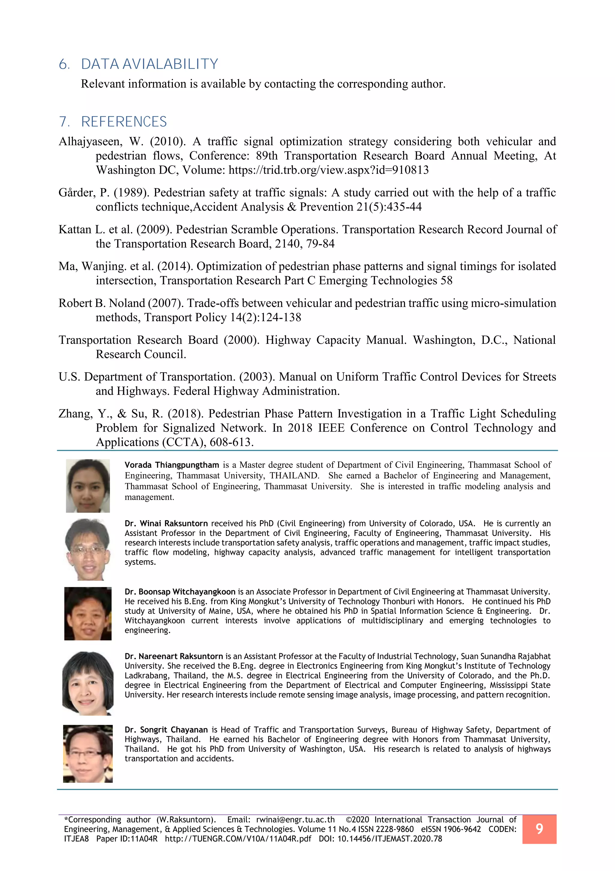 *Corresponding author (W.Raksuntorn). Email: rwinai@engr.tu.ac.th ©2020 International Transaction Journal of
Engineering, Management, & Applied Sciences & Technologies. Volume 11 No.4 ISSN 2228-9860 eISSN 1906-9642 CODEN:
ITJEA8 Paper ID:11A04R http://TUENGR.COM/V10A/11A04R.pdf DOI: 10.14456/ITJEMAST.2020.78
9
6. DATA AVIALABILITY
Relevant information is available by contacting the corresponding author.
7. REFERENCES
Alhajyaseen, W. (2010). A traffic signal optimization strategy considering both vehicular and
pedestrian flows, Conference: 89th Transportation Research Board Annual Meeting, At
Washington DC, Volume: https://trid.trb.org/view.aspx?id=910813
Gårder, P. (1989). Pedestrian safety at traffic signals: A study carried out with the help of a traffic
conflicts technique,Accident Analysis & Prevention 21(5):435-44
Kattan L. et al. (2009). Pedestrian Scramble Operations. Transportation Research Record Journal of
the Transportation Research Board, 2140, 79-84
Ma, Wanjing. et al. (2014). Optimization of pedestrian phase patterns and signal timings for isolated
intersection, Transportation Research Part C Emerging Technologies 58
Robert B. Noland (2007). Trade-offs between vehicular and pedestrian traffic using micro-simulation
methods, Transport Policy 14(2):124-138
Transportation Research Board (2000). Highway Capacity Manual. Washington, D.C., National
Research Council.
U.S. Department of Transportation. (2003). Manual on Uniform Traffic Control Devices for Streets
and Highways. Federal Highway Administration.
Zhang, Y., & Su, R. (2018). Pedestrian Phase Pattern Investigation in a Traffic Light Scheduling
Problem for Signalized Network. In 2018 IEEE Conference on Control Technology and
Applications (CCTA), 608-613.
Vorada Thiangpungtham is a Master degree student of Department of Civil Engineering, Thammasat School of
Engineering, Thammasat University, THAILAND. She earned a Bachelor of Engineering and Management,
Thammasat School of Engineering, Thammasat University. She is interested in traffic modeling analysis and
management.
Dr. Winai Raksuntorn received his PhD (Civil Engineering) from University of Colorado, USA. He is currently an
Assistant Professor in the Department of Civil Engineering, Faculty of Engineering, Thammasat University. His
research interests include transportation safety analysis, traffic operations and management, traffic impact studies,
traffic flow modeling, highway capacity analysis, advanced traffic management for intelligent transportation
systems.
Dr. Boonsap Witchayangkoon is an Associate Professor in Department of Civil Engineering at Thammasat University.
He received his B.Eng. from King Mongkut’s University of Technology Thonburi with Honors. He continued his PhD
study at University of Maine, USA, where he obtained his PhD in Spatial Information Science & Engineering. Dr.
Witchayangkoon current interests involve applications of multidisciplinary and emerging technologies to
engineering.
Dr. Nareenart Raksuntorn is an Assistant Professor at the Faculty of Industrial Technology, Suan Sunandha Rajabhat
University. She received the B.Eng. degree in Electronics Engineering from King Mongkut’s Institute of Technology
Ladkrabang, Thailand, the M.S. degree in Electrical Engineering from the University of Colorado, and the Ph.D.
degree in Electrical Engineering from the Department of Electrical and Computer Engineering, Mississippi State
University. Her research interests include remote sensing image analysis, image processing, and pattern recognition.
Dr. Songrit Chayanan is Head of Traffic and Transportation Surveys, Bureau of Highway Safety, Department of
Highways, Thailand. He earned his Bachelor of Engineering degree with Honors from Thammasat University,
Thailand. He got his PhD from University of Washington, USA. His research is related to analysis of highways
transportation and accidents.
 