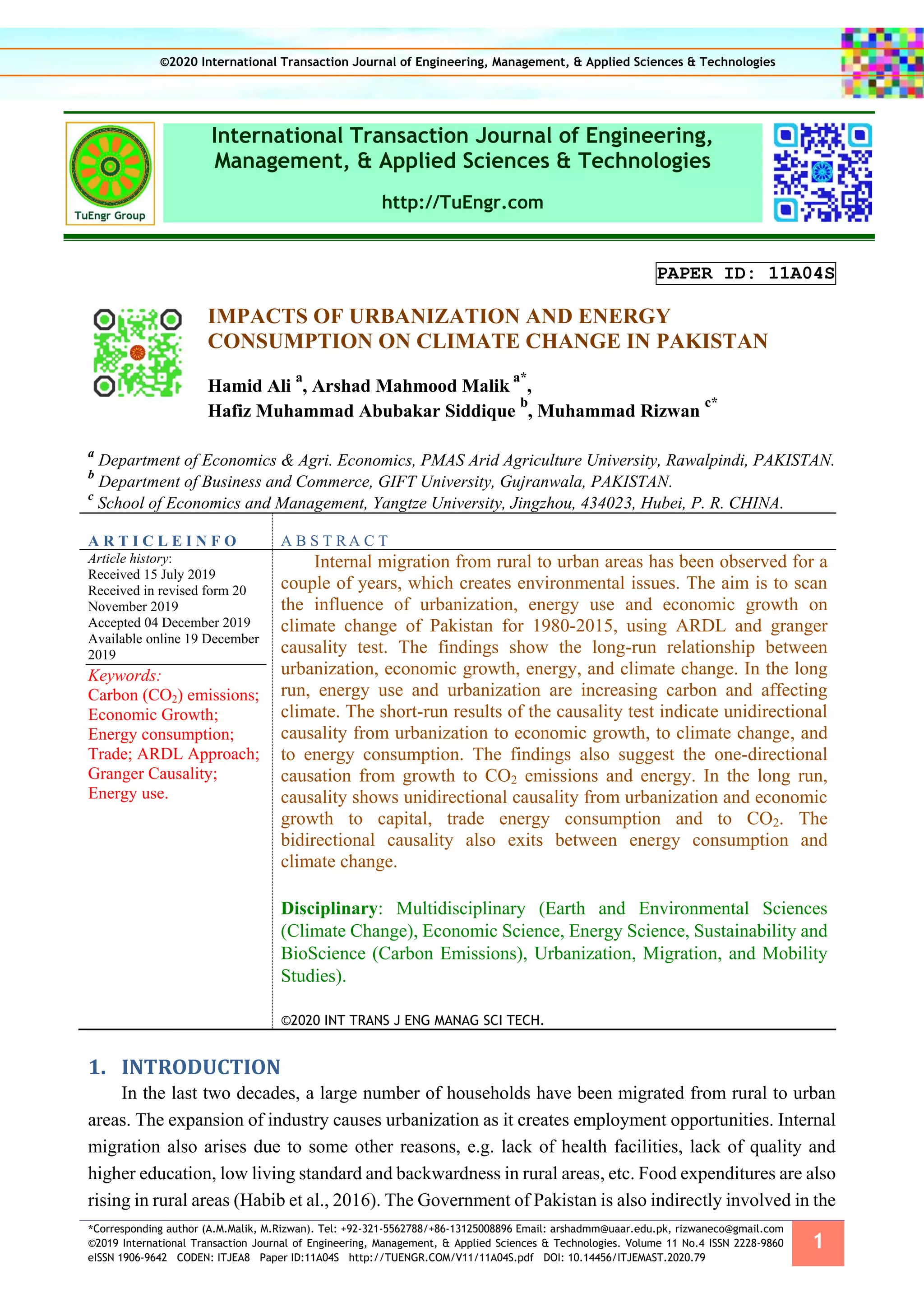 *Corresponding author (A.M.Malik, M.Rizwan). Tel: +92-321-5562788/+86-13125008896 Email: arshadmm@uaar.edu.pk, rizwaneco@gmail.com
©2019 International Transaction Journal of Engineering, Management, & Applied Sciences & Technologies. Volume 11 No.4 ISSN 2228-9860
eISSN 1906-9642 CODEN: ITJEA8 Paper ID:11A04S http://TUENGR.COM/V11/11A04S.pdf DOI: 10.14456/ITJEMAST.2020.79
1
International Transaction Journal of Engineering,
Management, & Applied Sciences & Technologies
http://TuEngr.com
PAPER ID: 11A04S
IMPACTS OF URBANIZATION AND ENERGY
CONSUMPTION ON CLIMATE CHANGE IN PAKISTAN
Hamid Ali
a
, Arshad Mahmood Malik
a*
,
Hafiz Muhammad Abubakar Siddique
b
, Muhammad Rizwan
c*
a
Department of Economics & Agri. Economics, PMAS Arid Agriculture University, Rawalpindi, PAKISTAN.
b
Department of Business and Commerce, GIFT University, Gujranwala, PAKISTAN.
c
School of Economics and Management, Yangtze University, Jingzhou, 434023, Hubei, P. R. CHINA.
A R T I C L E I N F O A B S T R A C T
Article history:
Received 15 July 2019
Received in revised form 20
November 2019
Accepted 04 December 2019
Available online 19 December
2019
Keywords:
Carbon (CO2) emissions;
Economic Growth;
Energy consumption;
Trade; ARDL Approach;
Granger Causality;
Energy use.
Internal migration from rural to urban areas has been observed for a
couple of years, which creates environmental issues. The aim is to scan
the influence of urbanization, energy use and economic growth on
climate change of Pakistan for 1980-2015, using ARDL and granger
causality test. The findings show the long-run relationship between
urbanization, economic growth, energy, and climate change. In the long
run, energy use and urbanization are increasing carbon and affecting
climate. The short-run results of the causality test indicate unidirectional
causality from urbanization to economic growth, to climate change, and
to energy consumption. The findings also suggest the one-directional
causation from growth to CO2 emissions and energy. In the long run,
causality shows unidirectional causality from urbanization and economic
growth to capital, trade energy consumption and to CO2. The
bidirectional causality also exits between energy consumption and
climate change.
Disciplinary: Multidisciplinary (Earth and Environmental Sciences
(Climate Change), Economic Science, Energy Science, Sustainability and
BioScience (Carbon Emissions), Urbanization, Migration, and Mobility
Studies).
©2020 INT TRANS J ENG MANAG SCI TECH.
1. INTRODUCTION
In the last two decades, a large number of households have been migrated from rural to urban
areas. The expansion of industry causes urbanization as it creates employment opportunities. Internal
migration also arises due to some other reasons, e.g. lack of health facilities, lack of quality and
higher education, low living standard and backwardness in rural areas, etc. Food expenditures are also
rising in rural areas (Habib et al., 2016). The Government of Pakistan is also indirectly involved in the
©2020 International Transaction Journal of Engineering, Management, & Applied Sciences & Technologies
 
