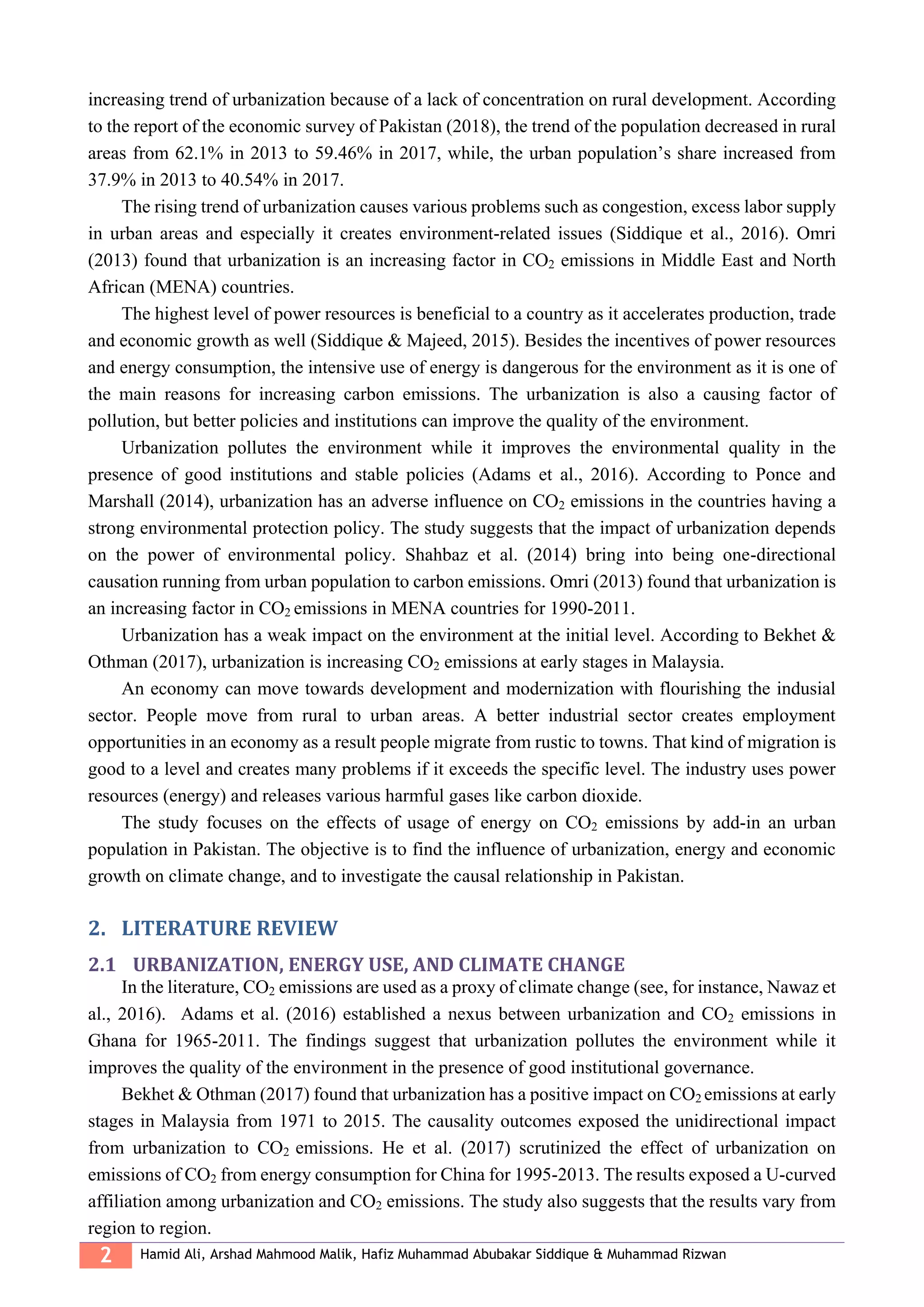 2 Hamid Ali, Arshad Mahmood Malik, Hafiz Muhammad Abubakar Siddique & Muhammad Rizwan
increasing trend of urbanization because of a lack of concentration on rural development. According
to the report of the economic survey of Pakistan (2018), the trend of the population decreased in rural
areas from 62.1% in 2013 to 59.46% in 2017, while, the urban population’s share increased from
37.9% in 2013 to 40.54% in 2017.
The rising trend of urbanization causes various problems such as congestion, excess labor supply
in urban areas and especially it creates environment-related issues (Siddique et al., 2016). Omri
(2013) found that urbanization is an increasing factor in CO2 emissions in Middle East and North
African (MENA) countries.
The highest level of power resources is beneficial to a country as it accelerates production, trade
and economic growth as well (Siddique & Majeed, 2015). Besides the incentives of power resources
and energy consumption, the intensive use of energy is dangerous for the environment as it is one of
the main reasons for increasing carbon emissions. The urbanization is also a causing factor of
pollution, but better policies and institutions can improve the quality of the environment.
Urbanization pollutes the environment while it improves the environmental quality in the
presence of good institutions and stable policies (Adams et al., 2016). According to Ponce and
Marshall (2014), urbanization has an adverse influence on CO2 emissions in the countries having a
strong environmental protection policy. The study suggests that the impact of urbanization depends
on the power of environmental policy. Shahbaz et al. (2014) bring into being one-directional
causation running from urban population to carbon emissions. Omri (2013) found that urbanization is
an increasing factor in CO2 emissions in MENA countries for 1990-2011.
Urbanization has a weak impact on the environment at the initial level. According to Bekhet &
Othman (2017), urbanization is increasing CO2 emissions at early stages in Malaysia.
An economy can move towards development and modernization with flourishing the indusial
sector. People move from rural to urban areas. A better industrial sector creates employment
opportunities in an economy as a result people migrate from rustic to towns. That kind of migration is
good to a level and creates many problems if it exceeds the specific level. The industry uses power
resources (energy) and releases various harmful gases like carbon dioxide.
The study focuses on the effects of usage of energy on CO2 emissions by add-in an urban
population in Pakistan. The objective is to find the influence of urbanization, energy and economic
growth on climate change, and to investigate the causal relationship in Pakistan.
2. LITERATURE REVIEW
2.1 URBANIZATION, ENERGY USE, AND CLIMATE CHANGE
In the literature, CO2 emissions are used as a proxy of climate change (see, for instance, Nawaz et
al., 2016). Adams et al. (2016) established a nexus between urbanization and CO2 emissions in
Ghana for 1965-2011. The findings suggest that urbanization pollutes the environment while it
improves the quality of the environment in the presence of good institutional governance.
Bekhet & Othman (2017) found that urbanization has a positive impact on CO2 emissions at early
stages in Malaysia from 1971 to 2015. The causality outcomes exposed the unidirectional impact
from urbanization to CO2 emissions. He et al. (2017) scrutinized the effect of urbanization on
emissions of CO2 from energy consumption for China for 1995-2013. The results exposed a U-curved
affiliation among urbanization and CO2 emissions. The study also suggests that the results vary from
region to region.
 