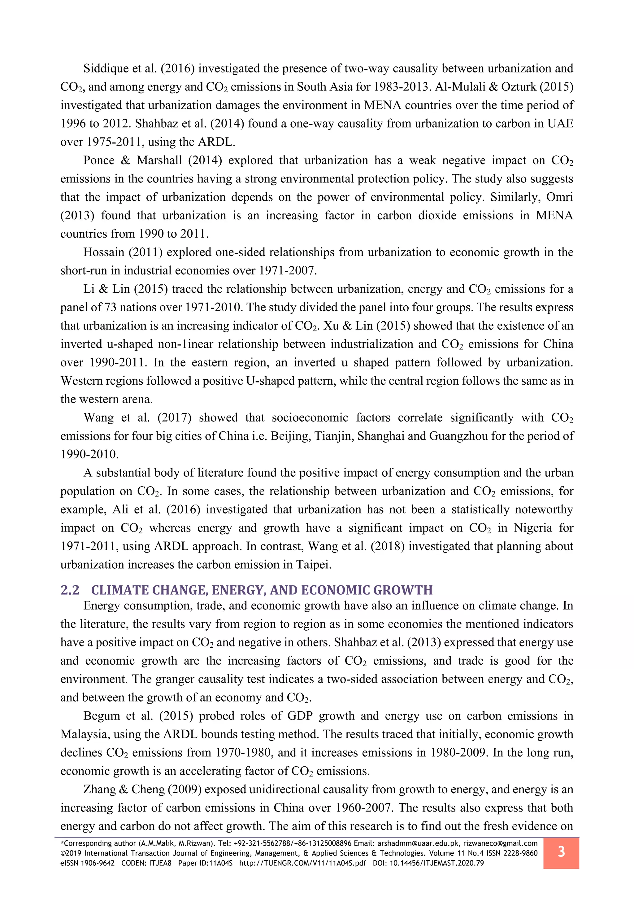 *Corresponding author (A.M.Malik, M.Rizwan). Tel: +92-321-5562788/+86-13125008896 Email: arshadmm@uaar.edu.pk, rizwaneco@gmail.com
©2019 International Transaction Journal of Engineering, Management, & Applied Sciences & Technologies. Volume 11 No.4 ISSN 2228-9860
eISSN 1906-9642 CODEN: ITJEA8 Paper ID:11A04S http://TUENGR.COM/V11/11A04S.pdf DOI: 10.14456/ITJEMAST.2020.79
3
Siddique et al. (2016) investigated the presence of two-way causality between urbanization and
CO2, and among energy and CO2 emissions in South Asia for 1983-2013. Al-Mulali & Ozturk (2015)
investigated that urbanization damages the environment in MENA countries over the time period of
1996 to 2012. Shahbaz et al. (2014) found a one-way causality from urbanization to carbon in UAE
over 1975-2011, using the ARDL.
Ponce & Marshall (2014) explored that urbanization has a weak negative impact on CO2
emissions in the countries having a strong environmental protection policy. The study also suggests
that the impact of urbanization depends on the power of environmental policy. Similarly, Omri
(2013) found that urbanization is an increasing factor in carbon dioxide emissions in MENA
countries from 1990 to 2011.
Hossain (2011) explored one-sided relationships from urbanization to economic growth in the
short-run in industrial economies over 1971-2007.
Li & Lin (2015) traced the relationship between urbanization, energy and CO2 emissions for a
panel of 73 nations over 1971-2010. The study divided the panel into four groups. The results express
that urbanization is an increasing indicator of CO2. Xu & Lin (2015) showed that the existence of an
inverted u-shaped non-1inear relationship between industrialization and CO2 emissions for China
over 1990-2011. In the eastern region, an inverted u shaped pattern followed by urbanization.
Western regions followed a positive U-shaped pattern, while the central region follows the same as in
the western arena.
Wang et al. (2017) showed that socioeconomic factors correlate significantly with CO2
emissions for four big cities of China i.e. Beijing, Tianjin, Shanghai and Guangzhou for the period of
1990-2010.
A substantial body of literature found the positive impact of energy consumption and the urban
population on CO2. In some cases, the relationship between urbanization and CO2 emissions, for
example, Ali et al. (2016) investigated that urbanization has not been a statistically noteworthy
impact on CO2 whereas energy and growth have a significant impact on CO2 in Nigeria for
1971-2011, using ARDL approach. In contrast, Wang et al. (2018) investigated that planning about
urbanization increases the carbon emission in Taipei.
2.2 CLIMATE CHANGE, ENERGY, AND ECONOMIC GROWTH
Energy consumption, trade, and economic growth have also an influence on climate change. In
the literature, the results vary from region to region as in some economies the mentioned indicators
have a positive impact on CO2 and negative in others. Shahbaz et al. (2013) expressed that energy use
and economic growth are the increasing factors of CO2 emissions, and trade is good for the
environment. The granger causality test indicates a two-sided association between energy and CO2,
and between the growth of an economy and CO2.
Begum et al. (2015) probed roles of GDP growth and energy use on carbon emissions in
Malaysia, using the ARDL bounds testing method. The results traced that initially, economic growth
declines CO2 emissions from 1970-1980, and it increases emissions in 1980-2009. In the long run,
economic growth is an accelerating factor of CO2 emissions.
Zhang & Cheng (2009) exposed unidirectional causality from growth to energy, and energy is an
increasing factor of carbon emissions in China over 1960-2007. The results also express that both
energy and carbon do not affect growth. The aim of this research is to find out the fresh evidence on
 