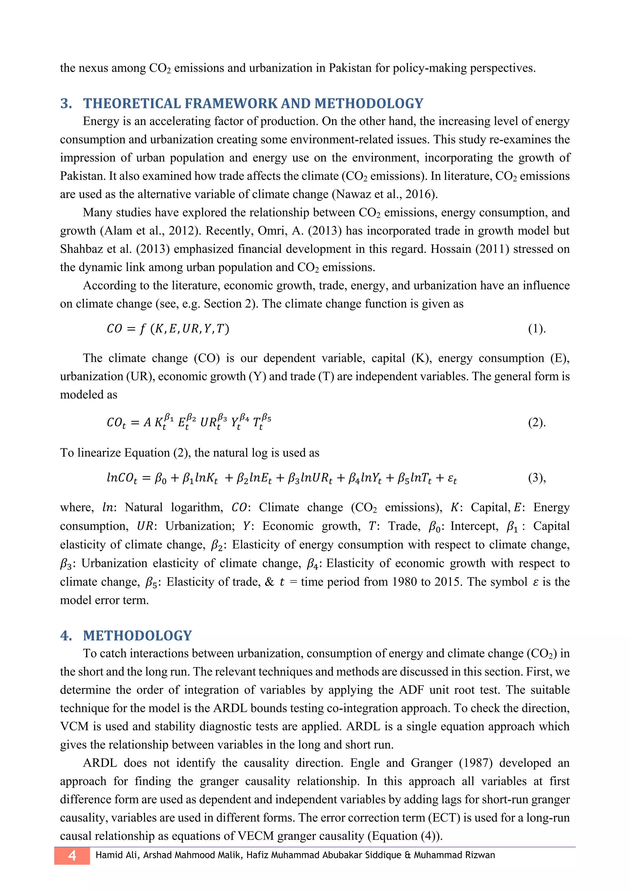 4 Hamid Ali, Arshad Mahmood Malik, Hafiz Muhammad Abubakar Siddique & Muhammad Rizwan
the nexus among CO2 emissions and urbanization in Pakistan for policy-making perspectives.
3. THEORETICAL FRAMEWORK AND METHODOLOGY
Energy is an accelerating factor of production. On the other hand, the increasing level of energy
consumption and urbanization creating some environment-related issues. This study re-examines the
impression of urban population and energy use on the environment, incorporating the growth of
Pakistan. It also examined how trade affects the climate (CO2 emissions). In literature, CO2 emissions
are used as the alternative variable of climate change (Nawaz et al., 2016).
Many studies have explored the relationship between CO2 emissions, energy consumption, and
growth (Alam et al., 2012). Recently, Omri, A. (2013) has incorporated trade in growth model but
Shahbaz et al. (2013) emphasized financial development in this regard. Hossain (2011) stressed on
the dynamic link among urban population and CO2 emissions.
According to the literature, economic growth, trade, energy, and urbanization have an influence
on climate change (see, e.g. Section 2). The climate change function is given as
𝐶𝑂 = 𝑓 (𝐾, 𝐸, 𝑈𝑅, 𝑌, 𝑇) (1).
The climate change (CO) is our dependent variable, capital (K), energy consumption (E),
urbanization (UR), economic growth (Y) and trade (T) are independent variables. The general form is
modeled as
𝐶𝑂𝑡 = 𝐴 𝐾𝑡
𝛽1
𝐸𝑡
𝛽2
𝑈𝑅𝑡
𝛽3
𝑌𝑡
𝛽4
𝑇𝑡
𝛽5
(2).
To linearize Equation (2), the natural log is used as
𝑙𝑛𝐶𝑂𝑡 = 𝛽0 + 𝛽1 𝑙𝑛𝐾𝑡 + 𝛽2 𝑙𝑛𝐸𝑡 + 𝛽3 𝑙𝑛𝑈𝑅𝑡 + 𝛽4 𝑙𝑛𝑌𝑡 + 𝛽5 𝑙𝑛𝑇𝑡 + 𝜀𝑡 (3),
where, 𝑙𝑛: Natural logarithm, 𝐶𝑂: Climate change (CO2 emissions), 𝐾: Capital, 𝐸: Energy
consumption, 𝑈𝑅: Urbanization; 𝑌: Economic growth, 𝑇: Trade, 𝛽0: Intercept, 𝛽1 : Capital
elasticity of climate change, 𝛽2: Elasticity of energy consumption with respect to climate change,
𝛽3: Urbanization elasticity of climate change, 𝛽4: Elasticity of economic growth with respect to
climate change, 𝛽5: Elasticity of trade, & 𝑡 = time period from 1980 to 2015. The symbol 𝜀 is the
model error term.
4. METHODOLOGY
To catch interactions between urbanization, consumption of energy and climate change (CO2) in
the short and the long run. The relevant techniques and methods are discussed in this section. First, we
determine the order of integration of variables by applying the ADF unit root test. The suitable
technique for the model is the ARDL bounds testing co-integration approach. To check the direction,
VCM is used and stability diagnostic tests are applied. ARDL is a single equation approach which
gives the relationship between variables in the long and short run.
ARDL does not identify the causality direction. Engle and Granger (1987) developed an
approach for finding the granger causality relationship. In this approach all variables at first
difference form are used as dependent and independent variables by adding lags for short-run granger
causality, variables are used in different forms. The error correction term (ECT) is used for a long-run
causal relationship as equations of VECM granger causality (Equation (4)).
 