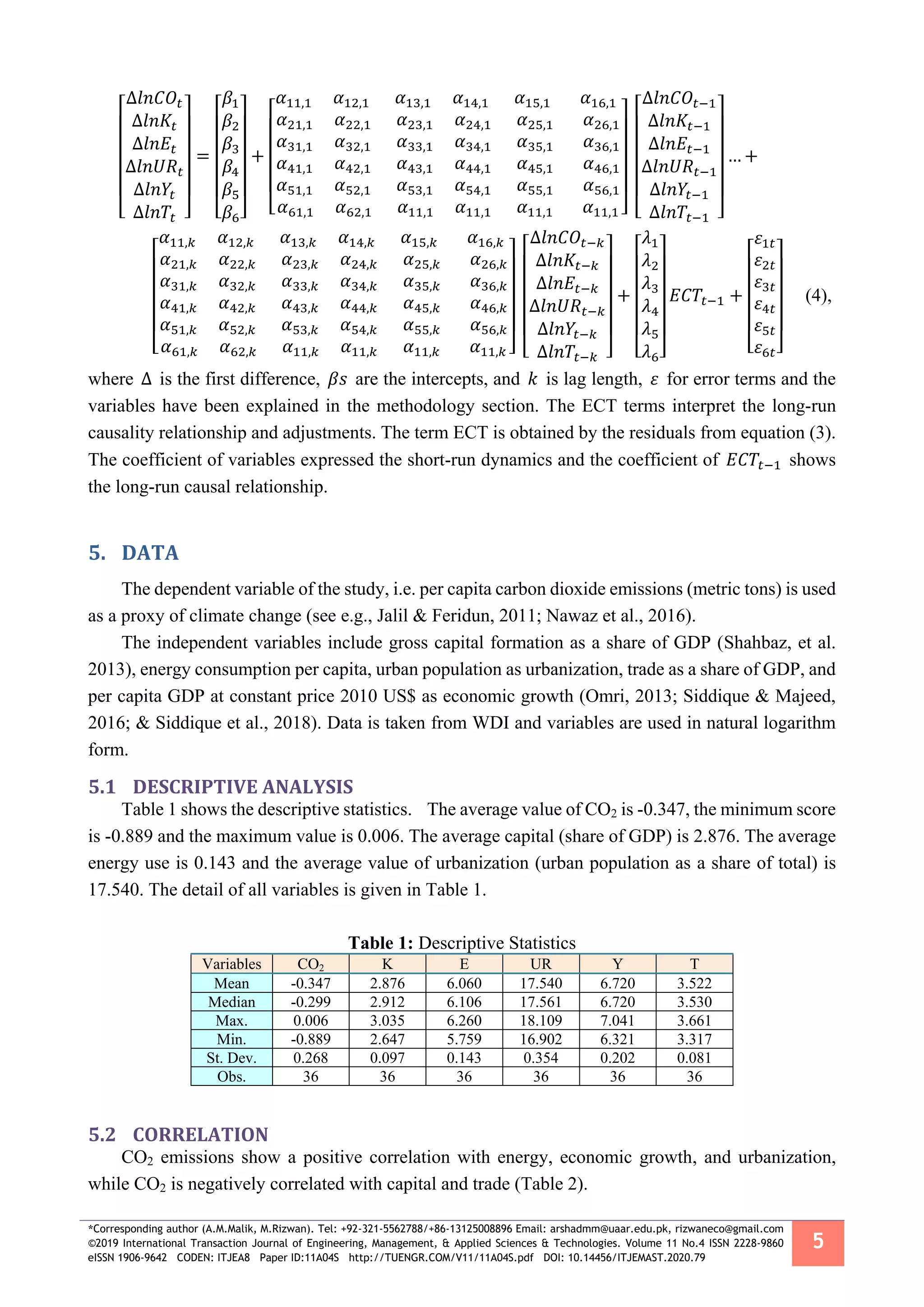 *Corresponding author (A.M.Malik, M.Rizwan). Tel: +92-321-5562788/+86-13125008896 Email: arshadmm@uaar.edu.pk, rizwaneco@gmail.com
©2019 International Transaction Journal of Engineering, Management, & Applied Sciences & Technologies. Volume 11 No.4 ISSN 2228-9860
eISSN 1906-9642 CODEN: ITJEA8 Paper ID:11A04S http://TUENGR.COM/V11/11A04S.pdf DOI: 10.14456/ITJEMAST.2020.79
5
[
∆𝑙𝑛𝐶𝑂𝑡
∆𝑙𝑛𝐾𝑡
∆𝑙𝑛𝐸𝑡
∆𝑙𝑛𝑈𝑅𝑡
∆𝑙𝑛𝑌𝑡
∆𝑙𝑛𝑇𝑡 ]
=
[
𝛽1
𝛽2
𝛽3
𝛽4
𝛽5
𝛽6]
+
[
𝛼11,1 𝛼12,1 𝛼13,1 𝛼14,1 𝛼15,1 𝛼16,1
𝛼21,1 𝛼22,1 𝛼23,1 𝛼24,1 𝛼25,1 𝛼26,1
𝛼31,1 𝛼32,1 𝛼33,1 𝛼34,1 𝛼35,1 𝛼36,1
𝛼41,1 𝛼42,1 𝛼43,1 𝛼44,1 𝛼45,1 𝛼46,1
𝛼51,1 𝛼52,1 𝛼53,1 𝛼54,1 𝛼55,1 𝛼56,1
𝛼61,1 𝛼62,1 𝛼11,1 𝛼11,1 𝛼11,1 𝛼11,1 ] [
∆𝑙𝑛𝐶𝑂𝑡−1
∆𝑙𝑛𝐾𝑡−1
∆𝑙𝑛𝐸𝑡−1
∆𝑙𝑛𝑈𝑅𝑡−1
∆𝑙𝑛𝑌𝑡−1
∆𝑙𝑛𝑇𝑡−1 ]
… +
[
𝛼11,𝑘 𝛼12,𝑘 𝛼13,𝑘 𝛼14,𝑘 𝛼15,𝑘 𝛼16,𝑘
𝛼21,𝑘 𝛼22,𝑘 𝛼23,𝑘 𝛼24,𝑘 𝛼25,𝑘 𝛼26,𝑘
𝛼31,𝑘 𝛼32,𝑘 𝛼33,𝑘 𝛼34,𝑘 𝛼35,𝑘 𝛼36,𝑘
𝛼41,𝑘 𝛼42,𝑘 𝛼43,𝑘 𝛼44,𝑘 𝛼45,𝑘 𝛼46,𝑘
𝛼51,𝑘 𝛼52,𝑘 𝛼53,𝑘 𝛼54,𝑘 𝛼55,𝑘 𝛼56,𝑘
𝛼61,𝑘 𝛼62,𝑘 𝛼11,𝑘 𝛼11,𝑘 𝛼11,𝑘 𝛼11,𝑘 ] [
∆𝑙𝑛𝐶𝑂𝑡−𝑘
∆𝑙𝑛𝐾𝑡−𝑘
∆𝑙𝑛𝐸𝑡−𝑘
∆𝑙𝑛𝑈𝑅𝑡−𝑘
∆𝑙𝑛𝑌𝑡−𝑘
∆𝑙𝑛𝑇𝑡−𝑘 ]
+
[
𝜆1
𝜆2
𝜆3
𝜆4
𝜆5
𝜆6]
𝐸𝐶𝑇𝑡−1 +
[
𝜀1𝑡
𝜀2𝑡
𝜀3𝑡
𝜀4𝑡
𝜀5𝑡
𝜀6𝑡]
(4),
where ∆ is the first difference, 𝛽𝑠 are the intercepts, and 𝑘 is lag length, 𝜀 for error terms and the
variables have been explained in the methodology section. The ECT terms interpret the long-run
causality relationship and adjustments. The term ECT is obtained by the residuals from equation (3).
The coefficient of variables expressed the short-run dynamics and the coefficient of 𝐸𝐶𝑇𝑡−1 shows
the long-run causal relationship.
5. DATA
The dependent variable of the study, i.e. per capita carbon dioxide emissions (metric tons) is used
as a proxy of climate change (see e.g., Jalil & Feridun, 2011; Nawaz et al., 2016).
The independent variables include gross capital formation as a share of GDP (Shahbaz, et al.
2013), energy consumption per capita, urban population as urbanization, trade as a share of GDP, and
per capita GDP at constant price 2010 US$ as economic growth (Omri, 2013; Siddique & Majeed,
2016; & Siddique et al., 2018). Data is taken from WDI and variables are used in natural logarithm
form.
5.1 DESCRIPTIVE ANALYSIS
Table 1 shows the descriptive statistics. The average value of CO2 is -0.347, the minimum score
is -0.889 and the maximum value is 0.006. The average capital (share of GDP) is 2.876. The average
energy use is 0.143 and the average value of urbanization (urban population as a share of total) is
17.540. The detail of all variables is given in Table 1.
Table 1: Descriptive Statistics
Variables CO2 K E UR Y T
Mean -0.347 2.876 6.060 17.540 6.720 3.522
Median -0.299 2.912 6.106 17.561 6.720 3.530
Max. 0.006 3.035 6.260 18.109 7.041 3.661
Min. -0.889 2.647 5.759 16.902 6.321 3.317
St. Dev. 0.268 0.097 0.143 0.354 0.202 0.081
Obs. 36 36 36 36 36 36
5.2 CORRELATION
CO2 emissions show a positive correlation with energy, economic growth, and urbanization,
while CO2 is negatively correlated with capital and trade (Table 2).
 