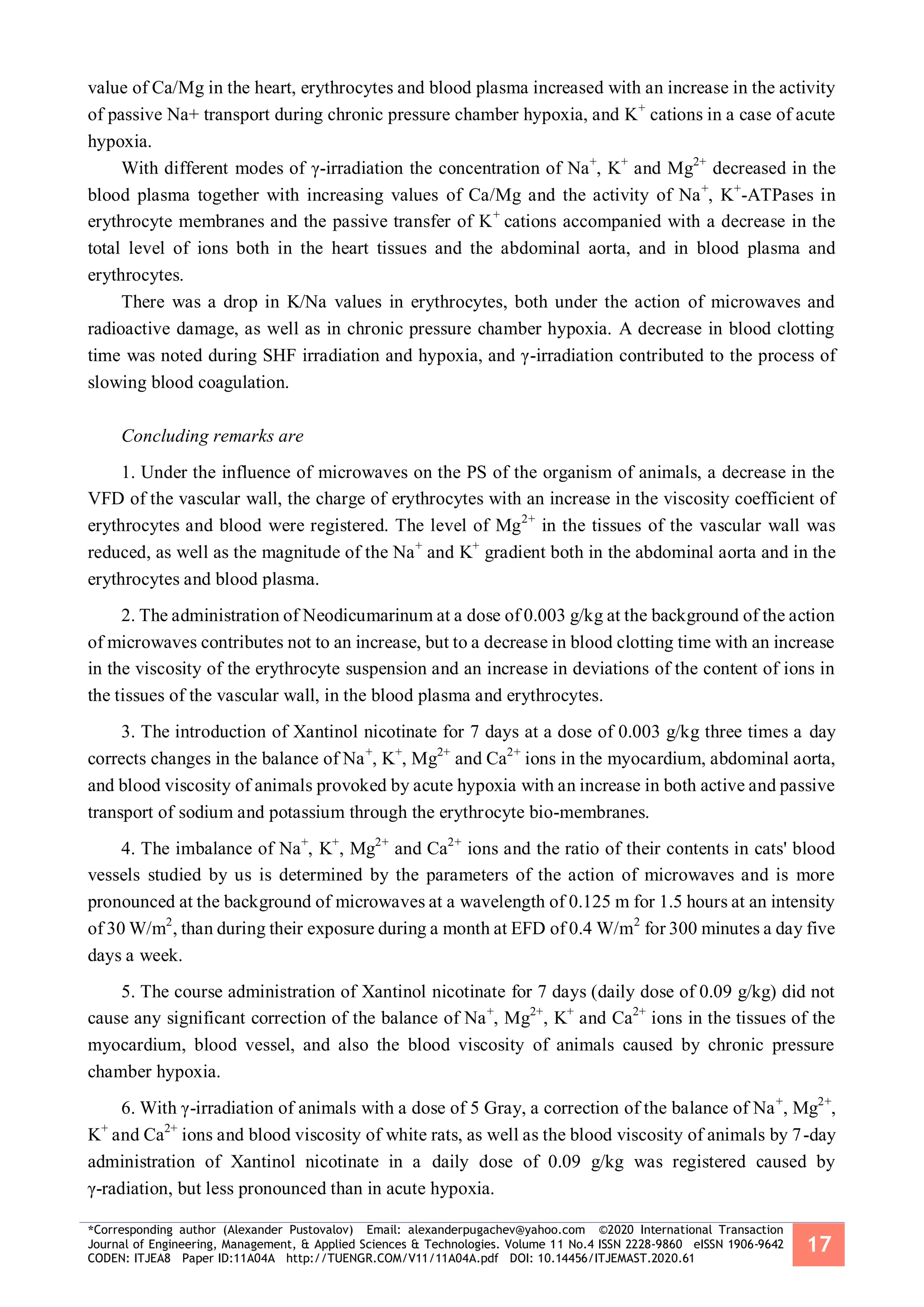 *Corresponding author (Alexander Pustovalov) Email: alexanderpugachev@yahoo.com ©2020 International Transaction
Journal of Engineering, Management, & Applied Sciences & Technologies. Volume 11 No.4 ISSN 2228-9860 eISSN 1906-9642
CODEN: ITJEA8 Paper ID:11A04A http://TUENGR.COM/V11/11A04A.pdf DOI: 10.14456/ITJEMAST.2020.61
17
value of Ca/Mg in the heart, erythrocytes and blood plasma increased with an increase in the activity
of passive Na+ transport during chronic pressure chamber hypoxia, and K+
cations in a case of acute
hypoxia.
With different modes of γ-irradiation the concentration of Na+
, K+
and Mg2+
decreased in the
blood plasma together with increasing values of Ca/Mg and the activity of Na+
, K+
-ATPases in
erythrocyte membranes and the passive transfer of K+
cations accompanied with a decrease in the
total level of ions both in the heart tissues and the abdominal aorta, and in blood plasma and
erythrocytes.
There was a drop in K/Na values in erythrocytes, both under the action of microwaves and
radioactive damage, as well as in chronic pressure chamber hypoxia. A decrease in blood clotting
time was noted during SHF irradiation and hypoxia, and γ-irradiation contributed to the process of
slowing blood coagulation.
Concluding remarks are
1. Under the influence of microwaves on the PS of the organism of animals, a decrease in the
VFD of the vascular wall, the charge of erythrocytes with an increase in the viscosity coefficient of
erythrocytes and blood were registered. The level of Mg2+
in the tissues of the vascular wall was
reduced, as well as the magnitude of the Na+
and K+
gradient both in the abdominal aorta and in the
erythrocytes and blood plasma.
2. The administration of Neodicumarinum at a dose of 0.003 g/kg at the background of the action
of microwaves contributes not to an increase, but to a decrease in blood clotting time with an increase
in the viscosity of the erythrocyte suspension and an increase in deviations of the content of ions in
the tissues of the vascular wall, in the blood plasma and erythrocytes.
3. The introduction of Xantinol nicotinate for 7 days at a dose of 0.003 g/kg three times a day
corrects changes in the balance of Na+
, K+
, Mg2+
and Ca2+
ions in the myocardium, abdominal aorta,
and blood viscosity of animals provoked by acute hypoxia with an increase in both active and passive
transport of sodium and potassium through the erythrocyte bio-membranes.
4. The imbalance of Na+
, K+
, Mg2+
and Ca2+
ions and the ratio of their contents in cats' blood
vessels studied by us is determined by the parameters of the action of microwaves and is more
pronounced at the background of microwaves at a wavelength of 0.125 m for 1.5 hours at an intensity
of 30 W/m2
, than during their exposure during a month at EFD of 0.4 W/m2
for 300 minutes a day five
days a week.
5. The course administration of Xantinol nicotinate for 7 days (daily dose of 0.09 g/kg) did not
cause any significant correction of the balance of Na+
, Mg2+
, K+
and Ca2+
ions in the tissues of the
myocardium, blood vessel, and also the blood viscosity of animals caused by chronic pressure
chamber hypoxia.
6. With γ-irradiation of animals with a dose of 5 Gray, a correction of the balance of Na+
, Mg2+
,
K+
and Ca2+
ions and blood viscosity of white rats, as well as the blood viscosity of animals by 7-day
administration of Xantinol nicotinate in a daily dose of 0.09 g/kg was registered caused by
γ-radiation, but less pronounced than in acute hypoxia.
 