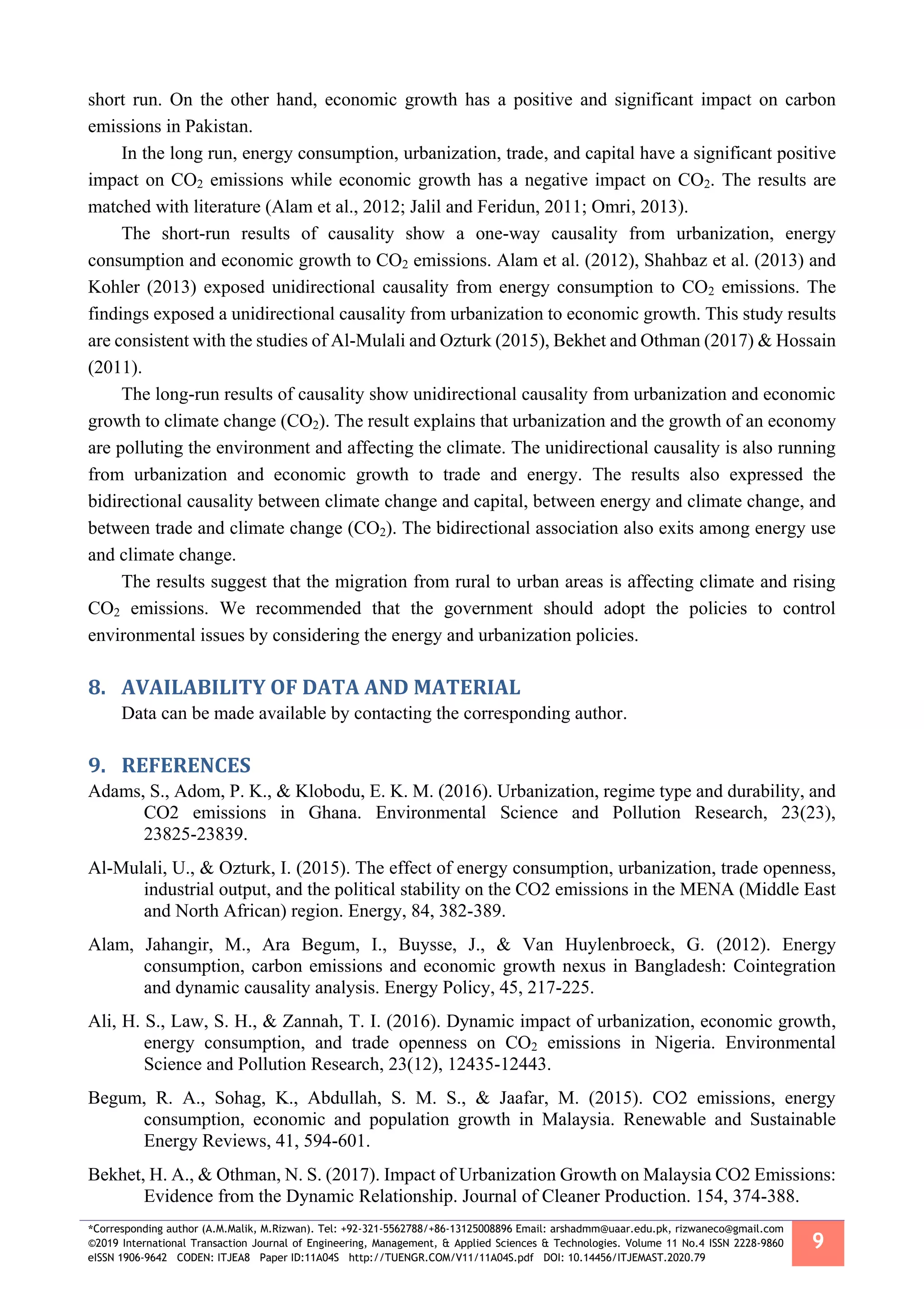 *Corresponding author (A.M.Malik, M.Rizwan). Tel: +92-321-5562788/+86-13125008896 Email: arshadmm@uaar.edu.pk, rizwaneco@gmail.com
©2019 International Transaction Journal of Engineering, Management, & Applied Sciences & Technologies. Volume 11 No.4 ISSN 2228-9860
eISSN 1906-9642 CODEN: ITJEA8 Paper ID:11A04S http://TUENGR.COM/V11/11A04S.pdf DOI: 10.14456/ITJEMAST.2020.79
9
short run. On the other hand, economic growth has a positive and significant impact on carbon
emissions in Pakistan.
In the long run, energy consumption, urbanization, trade, and capital have a significant positive
impact on CO2 emissions while economic growth has a negative impact on CO2. The results are
matched with literature (Alam et al., 2012; Jalil and Feridun, 2011; Omri, 2013).
The short-run results of causality show a one-way causality from urbanization, energy
consumption and economic growth to CO2 emissions. Alam et al. (2012), Shahbaz et al. (2013) and
Kohler (2013) exposed unidirectional causality from energy consumption to CO2 emissions. The
findings exposed a unidirectional causality from urbanization to economic growth. This study results
are consistent with the studies of Al-Mulali and Ozturk (2015), Bekhet and Othman (2017) & Hossain
(2011).
The long-run results of causality show unidirectional causality from urbanization and economic
growth to climate change (CO2). The result explains that urbanization and the growth of an economy
are polluting the environment and affecting the climate. The unidirectional causality is also running
from urbanization and economic growth to trade and energy. The results also expressed the
bidirectional causality between climate change and capital, between energy and climate change, and
between trade and climate change (CO2). The bidirectional association also exits among energy use
and climate change.
The results suggest that the migration from rural to urban areas is affecting climate and rising
CO2 emissions. We recommended that the government should adopt the policies to control
environmental issues by considering the energy and urbanization policies.
8. AVAILABILITY OF DATA AND MATERIAL
Data can be made available by contacting the corresponding author.
9. REFERENCES
Adams, S., Adom, P. K., & Klobodu, E. K. M. (2016). Urbanization, regime type and durability, and
CO2 emissions in Ghana. Environmental Science and Pollution Research, 23(23),
23825-23839.
Al-Mulali, U., & Ozturk, I. (2015). The effect of energy consumption, urbanization, trade openness,
industrial output, and the political stability on the CO2 emissions in the MENA (Middle East
and North African) region. Energy, 84, 382-389.
Alam, Jahangir, M., Ara Begum, I., Buysse, J., & Van Huylenbroeck, G. (2012). Energy
consumption, carbon emissions and economic growth nexus in Bangladesh: Cointegration
and dynamic causality analysis. Energy Policy, 45, 217-225.
Ali, H. S., Law, S. H., & Zannah, T. I. (2016). Dynamic impact of urbanization, economic growth,
energy consumption, and trade openness on CO2 emissions in Nigeria. Environmental
Science and Pollution Research, 23(12), 12435-12443.
Begum, R. A., Sohag, K., Abdullah, S. M. S., & Jaafar, M. (2015). CO2 emissions, energy
consumption, economic and population growth in Malaysia. Renewable and Sustainable
Energy Reviews, 41, 594-601.
Bekhet, H. A., & Othman, N. S. (2017). Impact of Urbanization Growth on Malaysia CO2 Emissions:
Evidence from the Dynamic Relationship. Journal of Cleaner Production. 154, 374-388.
 