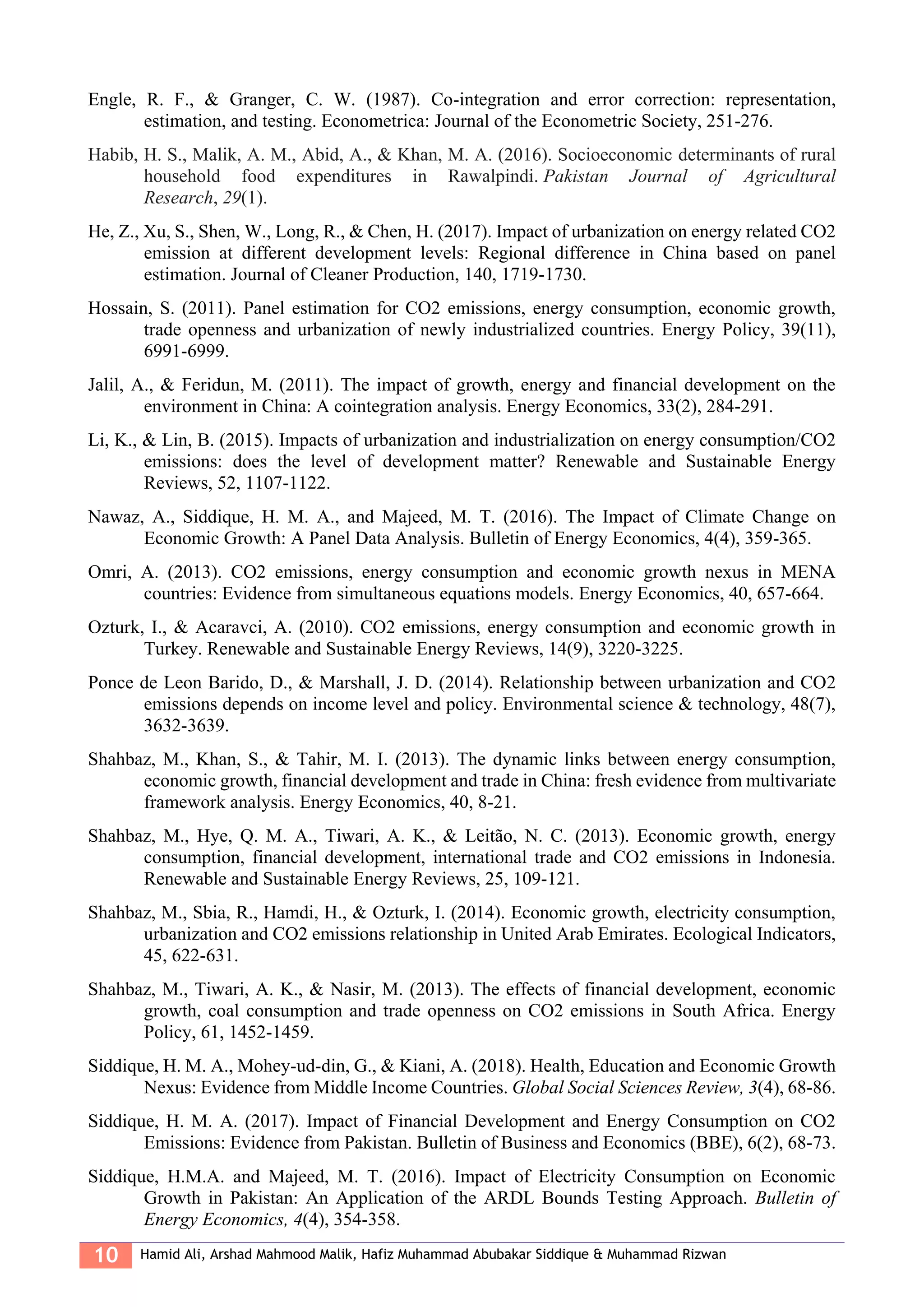 10 Hamid Ali, Arshad Mahmood Malik, Hafiz Muhammad Abubakar Siddique & Muhammad Rizwan
Engle, R. F., & Granger, C. W. (1987). Co-integration and error correction: representation,
estimation, and testing. Econometrica: Journal of the Econometric Society, 251-276.
Habib, H. S., Malik, A. M., Abid, A., & Khan, M. A. (2016). Socioeconomic determinants of rural
household food expenditures in Rawalpindi. Pakistan Journal of Agricultural
Research, 29(1).
He, Z., Xu, S., Shen, W., Long, R., & Chen, H. (2017). Impact of urbanization on energy related CO2
emission at different development levels: Regional difference in China based on panel
estimation. Journal of Cleaner Production, 140, 1719-1730.
Hossain, S. (2011). Panel estimation for CO2 emissions, energy consumption, economic growth,
trade openness and urbanization of newly industrialized countries. Energy Policy, 39(11),
6991-6999.
Jalil, A., & Feridun, M. (2011). The impact of growth, energy and financial development on the
environment in China: A cointegration analysis. Energy Economics, 33(2), 284-291.
Li, K., & Lin, B. (2015). Impacts of urbanization and industrialization on energy consumption/CO2
emissions: does the level of development matter? Renewable and Sustainable Energy
Reviews, 52, 1107-1122.
Nawaz, A., Siddique, H. M. A., and Majeed, M. T. (2016). The Impact of Climate Change on
Economic Growth: A Panel Data Analysis. Bulletin of Energy Economics, 4(4), 359-365.
Omri, A. (2013). CO2 emissions, energy consumption and economic growth nexus in MENA
countries: Evidence from simultaneous equations models. Energy Economics, 40, 657-664.
Ozturk, I., & Acaravci, A. (2010). CO2 emissions, energy consumption and economic growth in
Turkey. Renewable and Sustainable Energy Reviews, 14(9), 3220-3225.
Ponce de Leon Barido, D., & Marshall, J. D. (2014). Relationship between urbanization and CO2
emissions depends on income level and policy. Environmental science & technology, 48(7),
3632-3639.
Shahbaz, M., Khan, S., & Tahir, M. I. (2013). The dynamic links between energy consumption,
economic growth, financial development and trade in China: fresh evidence from multivariate
framework analysis. Energy Economics, 40, 8-21.
Shahbaz, M., Hye, Q. M. A., Tiwari, A. K., & Leitão, N. C. (2013). Economic growth, energy
consumption, financial development, international trade and CO2 emissions in Indonesia.
Renewable and Sustainable Energy Reviews, 25, 109-121.
Shahbaz, M., Sbia, R., Hamdi, H., & Ozturk, I. (2014). Economic growth, electricity consumption,
urbanization and CO2 emissions relationship in United Arab Emirates. Ecological Indicators,
45, 622-631.
Shahbaz, M., Tiwari, A. K., & Nasir, M. (2013). The effects of financial development, economic
growth, coal consumption and trade openness on CO2 emissions in South Africa. Energy
Policy, 61, 1452-1459.
Siddique, H. M. A., Mohey-ud-din, G., & Kiani, A. (2018). Health, Education and Economic Growth
Nexus: Evidence from Middle Income Countries. Global Social Sciences Review, 3(4), 68-86.
Siddique, H. M. A. (2017). Impact of Financial Development and Energy Consumption on CO2
Emissions: Evidence from Pakistan. Bulletin of Business and Economics (BBE), 6(2), 68-73.
Siddique, H.M.A. and Majeed, M. T. (2016). Impact of Electricity Consumption on Economic
Growth in Pakistan: An Application of the ARDL Bounds Testing Approach. Bulletin of
Energy Economics, 4(4), 354-358.
 