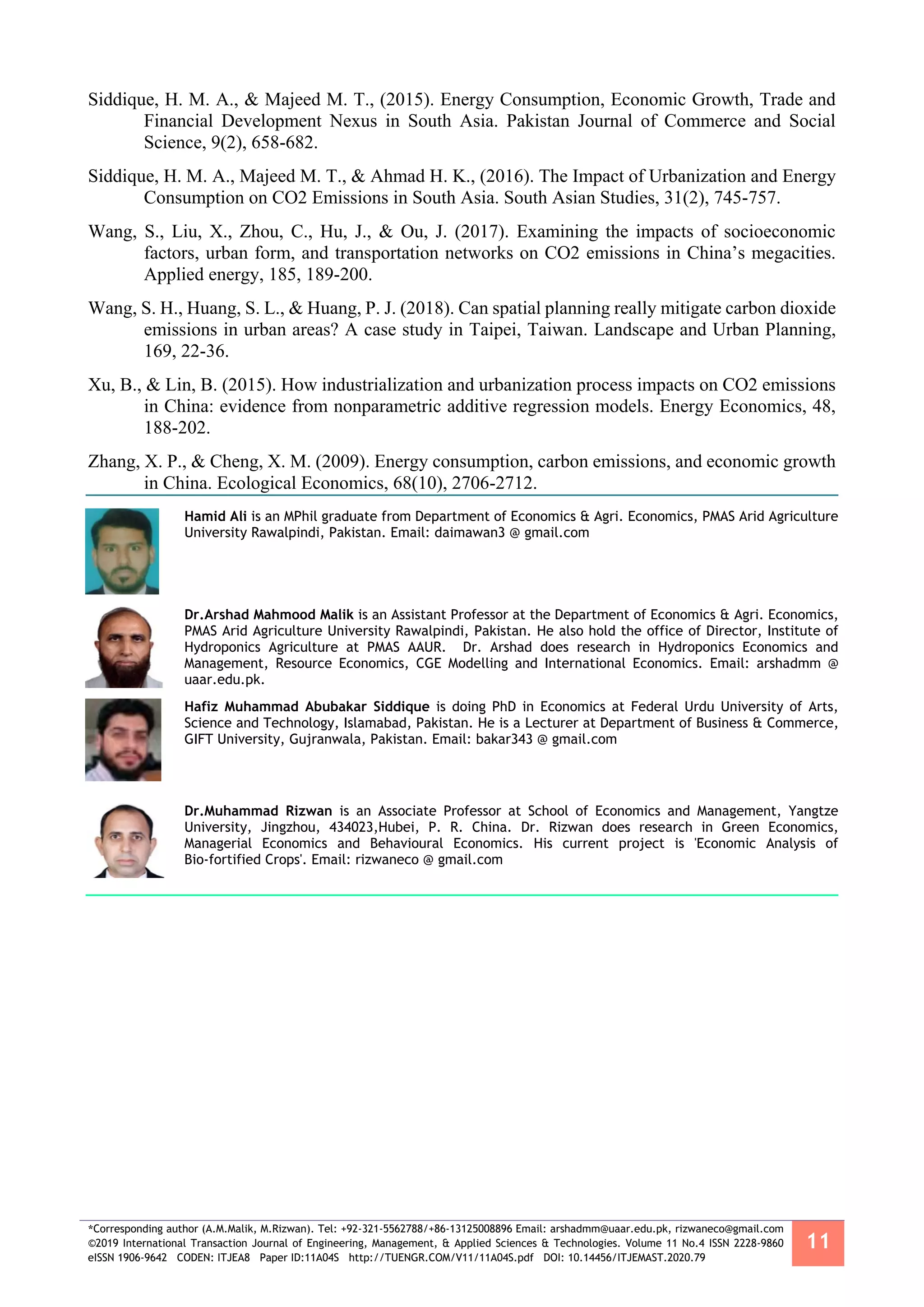 *Corresponding author (A.M.Malik, M.Rizwan). Tel: +92-321-5562788/+86-13125008896 Email: arshadmm@uaar.edu.pk, rizwaneco@gmail.com
©2019 International Transaction Journal of Engineering, Management, & Applied Sciences & Technologies. Volume 11 No.4 ISSN 2228-9860
eISSN 1906-9642 CODEN: ITJEA8 Paper ID:11A04S http://TUENGR.COM/V11/11A04S.pdf DOI: 10.14456/ITJEMAST.2020.79
11
Siddique, H. M. A., & Majeed M. T., (2015). Energy Consumption, Economic Growth, Trade and
Financial Development Nexus in South Asia. Pakistan Journal of Commerce and Social
Science, 9(2), 658-682.
Siddique, H. M. A., Majeed M. T., & Ahmad H. K., (2016). The Impact of Urbanization and Energy
Consumption on CO2 Emissions in South Asia. South Asian Studies, 31(2), 745-757.
Wang, S., Liu, X., Zhou, C., Hu, J., & Ou, J. (2017). Examining the impacts of socioeconomic
factors, urban form, and transportation networks on CO2 emissions in China’s megacities.
Applied energy, 185, 189-200.
Wang, S. H., Huang, S. L., & Huang, P. J. (2018). Can spatial planning really mitigate carbon dioxide
emissions in urban areas? A case study in Taipei, Taiwan. Landscape and Urban Planning,
169, 22-36.
Xu, B., & Lin, B. (2015). How industrialization and urbanization process impacts on CO2 emissions
in China: evidence from nonparametric additive regression models. Energy Economics, 48,
188-202.
Zhang, X. P., & Cheng, X. M. (2009). Energy consumption, carbon emissions, and economic growth
in China. Ecological Economics, 68(10), 2706-2712.
Hamid Ali is an MPhil graduate from Department of Economics & Agri. Economics, PMAS Arid Agriculture
University Rawalpindi, Pakistan. Email: daimawan3 @ gmail.com
Dr.Arshad Mahmood Malik is an Assistant Professor at the Department of Economics & Agri. Economics,
PMAS Arid Agriculture University Rawalpindi, Pakistan. He also hold the office of Director, Institute of
Hydroponics Agriculture at PMAS AAUR. Dr. Arshad does research in Hydroponics Economics and
Management, Resource Economics, CGE Modelling and International Economics. Email: arshadmm @
uaar.edu.pk.
Hafiz Muhammad Abubakar Siddique is doing PhD in Economics at Federal Urdu University of Arts,
Science and Technology, Islamabad, Pakistan. He is a Lecturer at Department of Business & Commerce,
GIFT University, Gujranwala, Pakistan. Email: bakar343 @ gmail.com
Dr.Muhammad Rizwan is an Associate Professor at School of Economics and Management, Yangtze
University, Jingzhou, 434023,Hubei, P. R. China. Dr. Rizwan does research in Green Economics,
Managerial Economics and Behavioural Economics. His current project is 'Economic Analysis of
Bio-fortified Crops'. Email: rizwaneco @ gmail.com
 