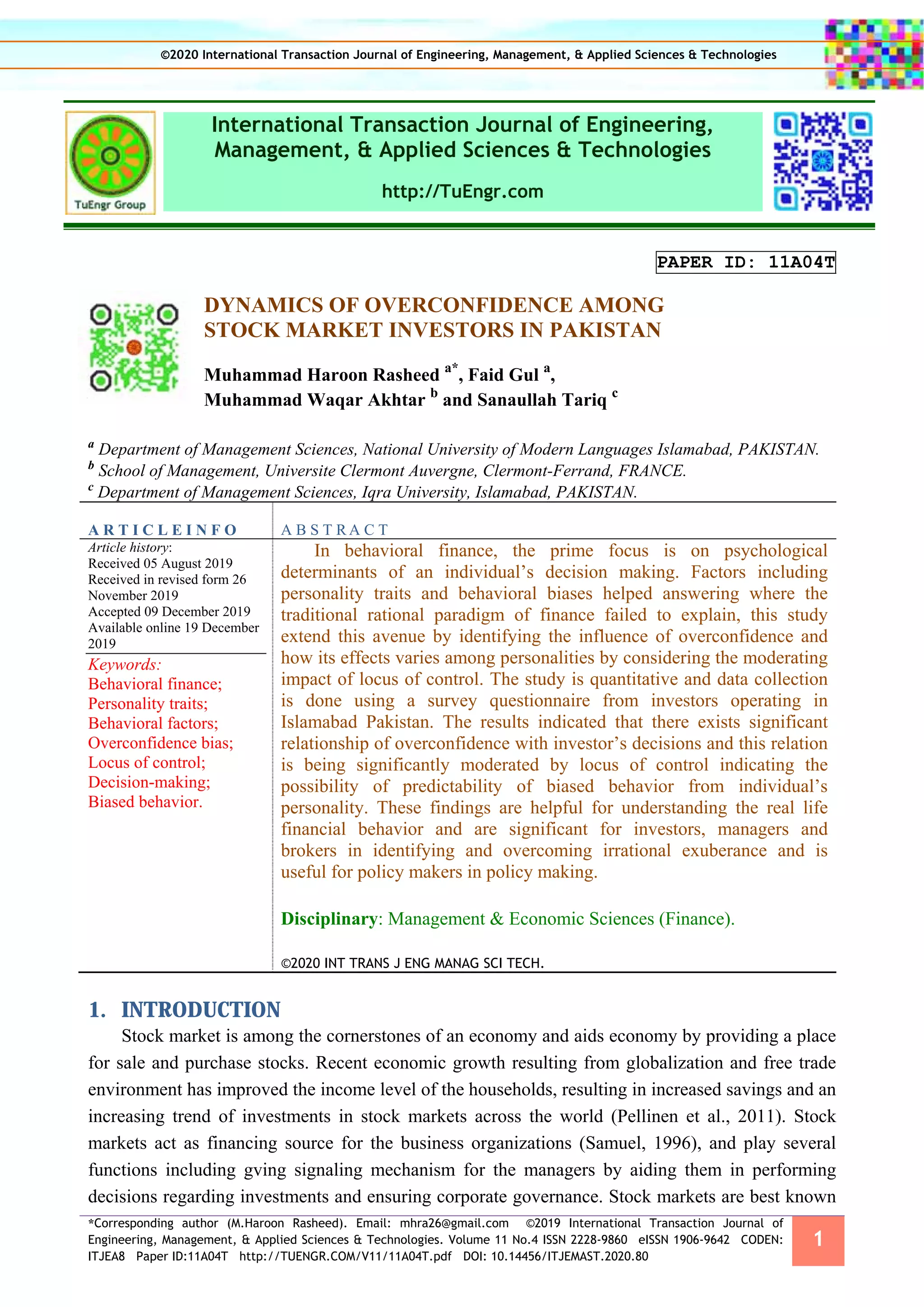 *Corresponding author (M.Haroon Rasheed). Email: mhra26@gmail.com ©2019 International Transaction Journal of
Engineering, Management, & Applied Sciences & Technologies. Volume 11 No.4 ISSN 2228-9860 eISSN 1906-9642 CODEN:
ITJEA8 Paper ID:11A04T http://TUENGR.COM/V11/11A04T.pdf DOI: 10.14456/ITJEMAST.2020.80
1
International Transaction Journal of Engineering,
Management, & Applied Sciences & Technologies
http://TuEngr.com
PAPER ID: 11A04T
DYNAMICS OF OVERCONFIDENCE AMONG
STOCK MARKET INVESTORS IN PAKISTAN
Muhammad Haroon Rasheed a*
, Faid Gul a
,
Muhammad Waqar Akhtar b
and Sanaullah Tariq c
a
Department of Management Sciences, National University of Modern Languages Islamabad, PAKISTAN.
b
School of Management, Universite Clermont Auvergne, Clermont-Ferrand, FRANCE.
c
Department of Management Sciences, Iqra University, Islamabad, PAKISTAN.
A R T I C L E I N F O A B S T R A C T
Article history:
Received 05 August 2019
Received in revised form 26
November 2019
Accepted 09 December 2019
Available online 19 December
2019
Keywords:
Behavioral finance;
Personality traits;
Behavioral factors;
Overconfidence bias;
Locus of control;
Decision-making;
Biased behavior.
In behavioral finance, the prime focus is on psychological
determinants of an individual’s decision making. Factors including
personality traits and behavioral biases helped answering where the
traditional rational paradigm of finance failed to explain, this study
extend this avenue by identifying the influence of overconfidence and
how its effects varies among personalities by considering the moderating
impact of locus of control. The study is quantitative and data collection
is done using a survey questionnaire from investors operating in
Islamabad Pakistan. The results indicated that there exists significant
relationship of overconfidence with investor’s decisions and this relation
is being significantly moderated by locus of control indicating the
possibility of predictability of biased behavior from individual’s
personality. These findings are helpful for understanding the real life
financial behavior and are significant for investors, managers and
brokers in identifying and overcoming irrational exuberance and is
useful for policy makers in policy making.
Disciplinary: Management & Economic Sciences (Finance).
©2020 INT TRANS J ENG MANAG SCI TECH.
1. INTRODUCTION
Stock market is among the cornerstones of an economy and aids economy by providing a place
for sale and purchase stocks. Recent economic growth resulting from globalization and free trade
environment has improved the income level of the households, resulting in increased savings and an
increasing trend of investments in stock markets across the world (Pellinen et al., 2011). Stock
markets act as financing source for the business organizations (Samuel, 1996), and play several
functions including gving signaling mechanism for the managers by aiding them in performing
decisions regarding investments and ensuring corporate governance. Stock markets are best known
©2020 International Transaction Journal of Engineering, Management, & Applied Sciences & Technologies
 