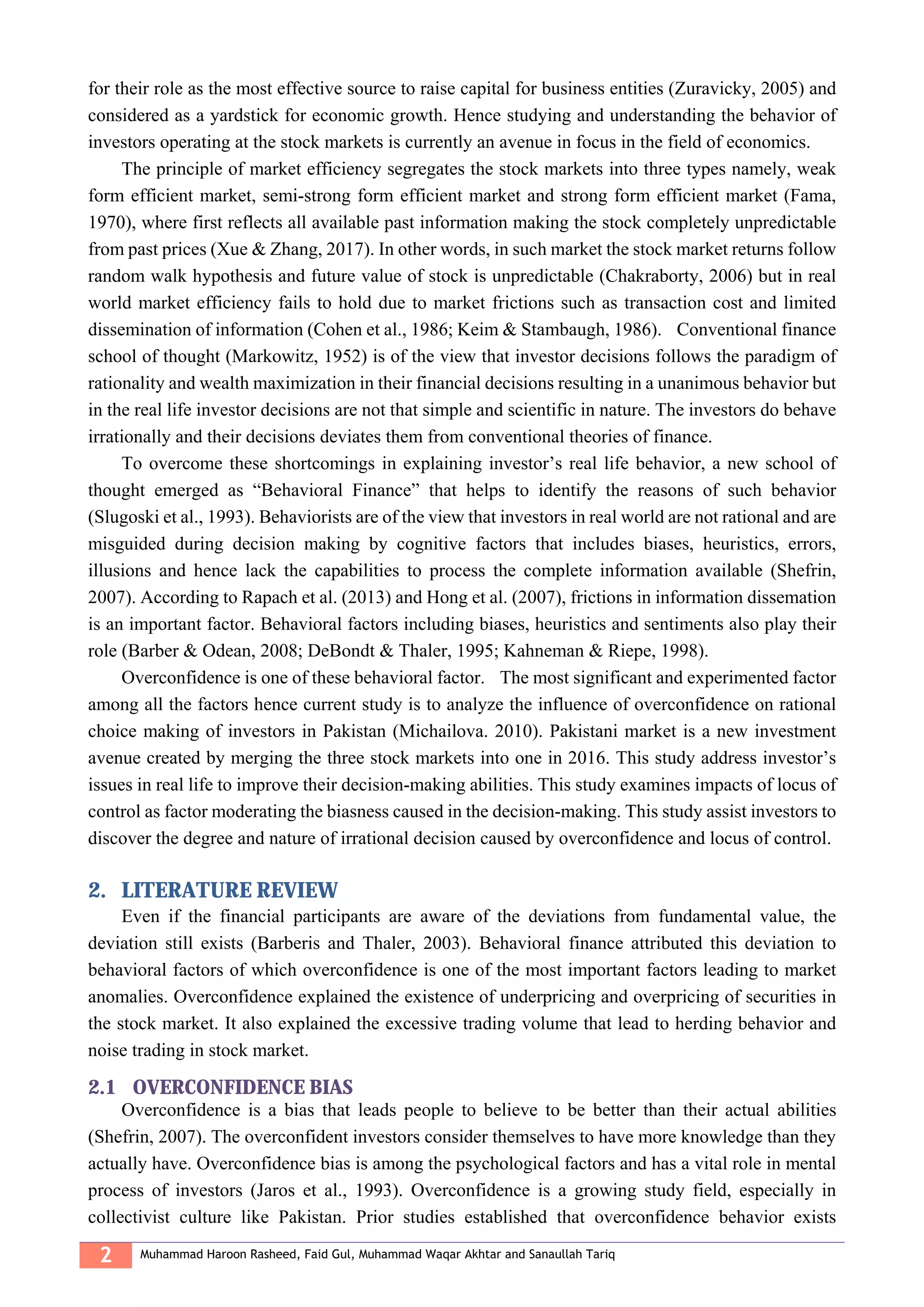 2 Muhammad Haroon Rasheed, Faid Gul, Muhammad Waqar Akhtar and Sanaullah Tariq
for their role as the most effective source to raise capital for business entities (Zuravicky, 2005) and
considered as a yardstick for economic growth. Hence studying and understanding the behavior of
investors operating at the stock markets is currently an avenue in focus in the field of economics.
The principle of market efficiency segregates the stock markets into three types namely, weak
form efficient market, semi-strong form efficient market and strong form efficient market (Fama,
1970), where first reflects all available past information making the stock completely unpredictable
from past prices (Xue & Zhang, 2017). In other words, in such market the stock market returns follow
random walk hypothesis and future value of stock is unpredictable (Chakraborty, 2006) but in real
world market efficiency fails to hold due to market frictions such as transaction cost and limited
dissemination of information (Cohen et al., 1986; Keim & Stambaugh, 1986). Conventional finance
school of thought (Markowitz, 1952) is of the view that investor decisions follows the paradigm of
rationality and wealth maximization in their financial decisions resulting in a unanimous behavior but
in the real life investor decisions are not that simple and scientific in nature. The investors do behave
irrationally and their decisions deviates them from conventional theories of finance.
To overcome these shortcomings in explaining investor’s real life behavior, a new school of
thought emerged as “Behavioral Finance” that helps to identify the reasons of such behavior
(Slugoski et al., 1993). Behaviorists are of the view that investors in real world are not rational and are
misguided during decision making by cognitive factors that includes biases, heuristics, errors,
illusions and hence lack the capabilities to process the complete information available (Shefrin,
2007). According to Rapach et al. (2013) and Hong et al. (2007), frictions in information dissemation
is an important factor. Behavioral factors including biases, heuristics and sentiments also play their
role (Barber & Odean, 2008; DeBondt & Thaler, 1995; Kahneman & Riepe, 1998).
Overconfidence is one of these behavioral factor. The most significant and experimented factor
among all the factors hence current study is to analyze the influence of overconfidence on rational
choice making of investors in Pakistan (Michailova. 2010). Pakistani market is a new investment
avenue created by merging the three stock markets into one in 2016. This study address investor’s
issues in real life to improve their decision-making abilities. This study examines impacts of locus of
control as factor moderating the biasness caused in the decision-making. This study assist investors to
discover the degree and nature of irrational decision caused by overconfidence and locus of control.
2. LITERATURE REVIEW
Even if the financial participants are aware of the deviations from fundamental value, the
deviation still exists (Barberis and Thaler, 2003). Behavioral finance attributed this deviation to
behavioral factors of which overconfidence is one of the most important factors leading to market
anomalies. Overconfidence explained the existence of underpricing and overpricing of securities in
the stock market. It also explained the excessive trading volume that lead to herding behavior and
noise trading in stock market.
2.1 OVERCONFIDENCE BIAS
Overconfidence is a bias that leads people to believe to be better than their actual abilities
(Shefrin, 2007). The overconfident investors consider themselves to have more knowledge than they
actually have. Overconfidence bias is among the psychological factors and has a vital role in mental
process of investors (Jaros et al., 1993). Overconfidence is a growing study field, especially in
collectivist culture like Pakistan. Prior studies established that overconfidence behavior exists
 