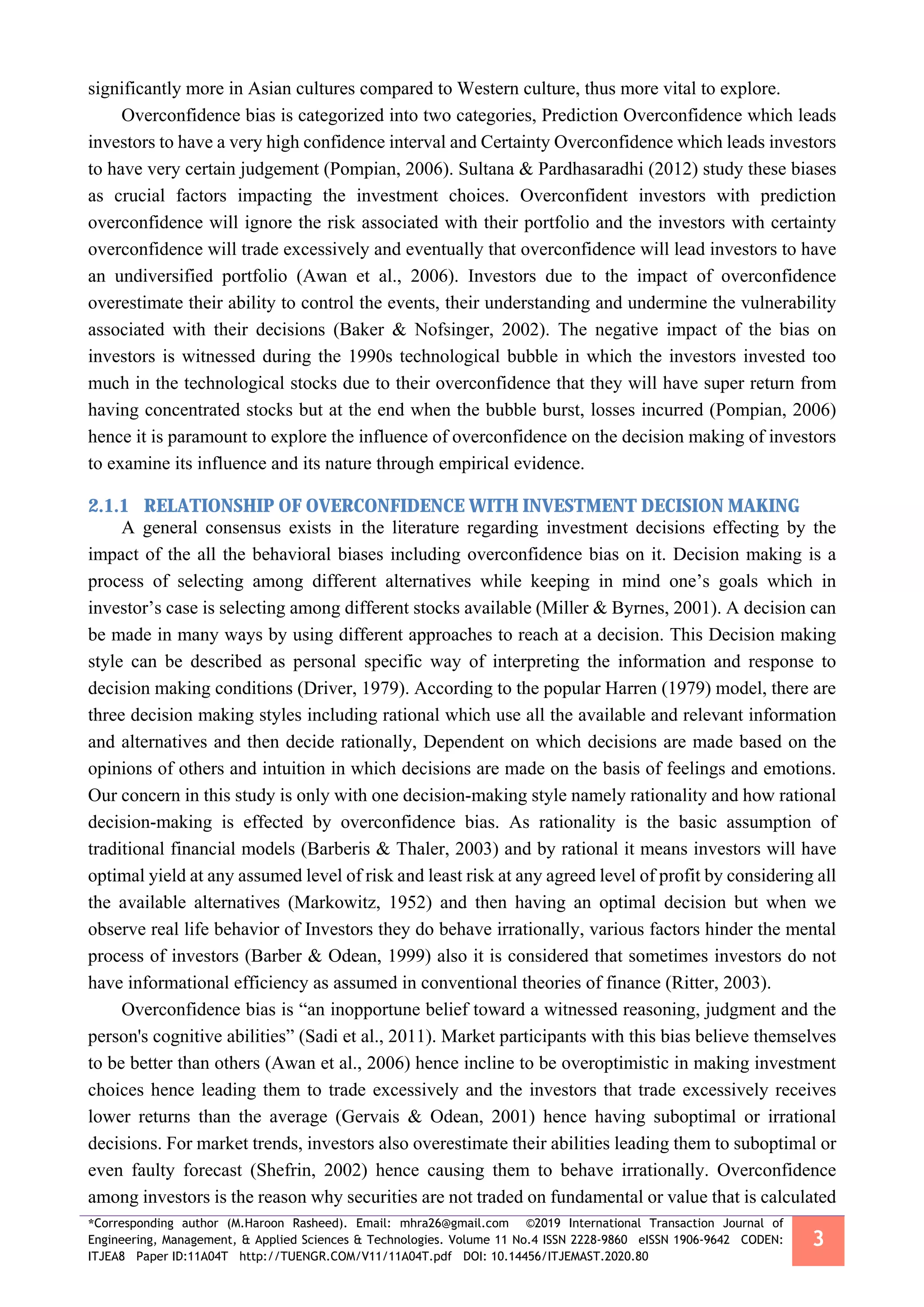*Corresponding author (M.Haroon Rasheed). Email: mhra26@gmail.com ©2019 International Transaction Journal of
Engineering, Management, & Applied Sciences & Technologies. Volume 11 No.4 ISSN 2228-9860 eISSN 1906-9642 CODEN:
ITJEA8 Paper ID:11A04T http://TUENGR.COM/V11/11A04T.pdf DOI: 10.14456/ITJEMAST.2020.80
3
significantly more in Asian cultures compared to Western culture, thus more vital to explore.
Overconfidence bias is categorized into two categories, Prediction Overconfidence which leads
investors to have a very high confidence interval and Certainty Overconfidence which leads investors
to have very certain judgement (Pompian, 2006). Sultana & Pardhasaradhi (2012) study these biases
as crucial factors impacting the investment choices. Overconfident investors with prediction
overconfidence will ignore the risk associated with their portfolio and the investors with certainty
overconfidence will trade excessively and eventually that overconfidence will lead investors to have
an undiversified portfolio (Awan et al., 2006). Investors due to the impact of overconfidence
overestimate their ability to control the events, their understanding and undermine the vulnerability
associated with their decisions (Baker & Nofsinger, 2002). The negative impact of the bias on
investors is witnessed during the 1990s technological bubble in which the investors invested too
much in the technological stocks due to their overconfidence that they will have super return from
having concentrated stocks but at the end when the bubble burst, losses incurred (Pompian, 2006)
hence it is paramount to explore the influence of overconfidence on the decision making of investors
to examine its influence and its nature through empirical evidence.
2.1.1 RELATIONSHIP OF OVERCONFIDENCE WITH INVESTMENT DECISION MAKING
A general consensus exists in the literature regarding investment decisions effecting by the
impact of the all the behavioral biases including overconfidence bias on it. Decision making is a
process of selecting among different alternatives while keeping in mind one’s goals which in
investor’s case is selecting among different stocks available (Miller & Byrnes, 2001). A decision can
be made in many ways by using different approaches to reach at a decision. This Decision making
style can be described as personal specific way of interpreting the information and response to
decision making conditions (Driver, 1979). According to the popular Harren (1979) model, there are
three decision making styles including rational which use all the available and relevant information
and alternatives and then decide rationally, Dependent on which decisions are made based on the
opinions of others and intuition in which decisions are made on the basis of feelings and emotions.
Our concern in this study is only with one decision-making style namely rationality and how rational
decision-making is effected by overconfidence bias. As rationality is the basic assumption of
traditional financial models (Barberis & Thaler, 2003) and by rational it means investors will have
optimal yield at any assumed level of risk and least risk at any agreed level of profit by considering all
the available alternatives (Markowitz, 1952) and then having an optimal decision but when we
observe real life behavior of Investors they do behave irrationally, various factors hinder the mental
process of investors (Barber & Odean, 1999) also it is considered that sometimes investors do not
have informational efficiency as assumed in conventional theories of finance (Ritter, 2003).
Overconfidence bias is “an inopportune belief toward a witnessed reasoning, judgment and the
person's cognitive abilities” (Sadi et al., 2011). Market participants with this bias believe themselves
to be better than others (Awan et al., 2006) hence incline to be overoptimistic in making investment
choices hence leading them to trade excessively and the investors that trade excessively receives
lower returns than the average (Gervais & Odean, 2001) hence having suboptimal or irrational
decisions. For market trends, investors also overestimate their abilities leading them to suboptimal or
even faulty forecast (Shefrin, 2002) hence causing them to behave irrationally. Overconfidence
among investors is the reason why securities are not traded on fundamental or value that is calculated
 