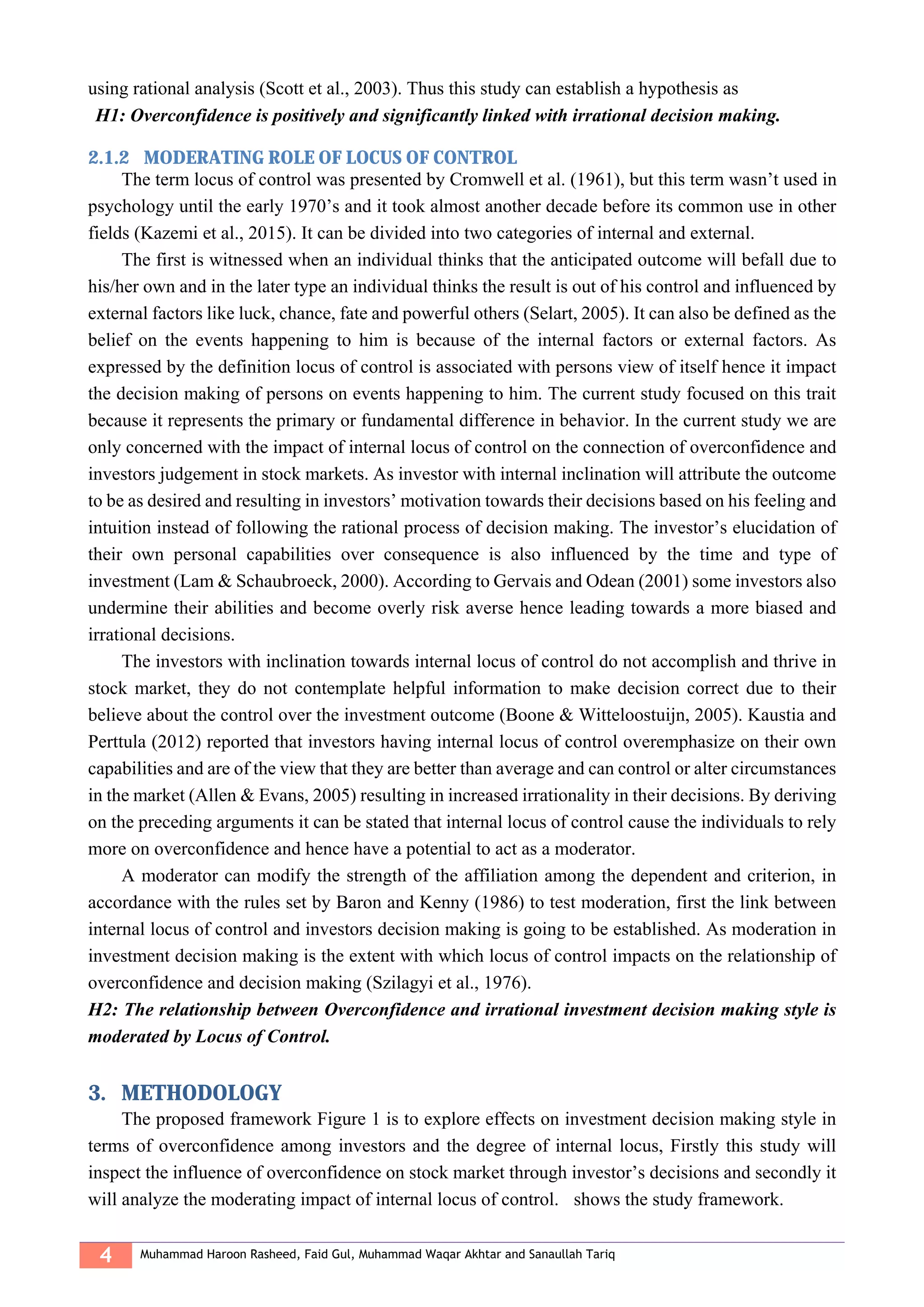 4 Muhammad Haroon Rasheed, Faid Gul, Muhammad Waqar Akhtar and Sanaullah Tariq
using rational analysis (Scott et al., 2003). Thus this study can establish a hypothesis as
H1: Overconfidence is positively and significantly linked with irrational decision making.
2.1.2 MODERATING ROLE OF LOCUS OF CONTROL
The term locus of control was presented by Cromwell et al. (1961), but this term wasn’t used in
psychology until the early 1970’s and it took almost another decade before its common use in other
fields (Kazemi et al., 2015). It can be divided into two categories of internal and external.
The first is witnessed when an individual thinks that the anticipated outcome will befall due to
his/her own and in the later type an individual thinks the result is out of his control and influenced by
external factors like luck, chance, fate and powerful others (Selart, 2005). It can also be defined as the
belief on the events happening to him is because of the internal factors or external factors. As
expressed by the definition locus of control is associated with persons view of itself hence it impact
the decision making of persons on events happening to him. The current study focused on this trait
because it represents the primary or fundamental difference in behavior. In the current study we are
only concerned with the impact of internal locus of control on the connection of overconfidence and
investors judgement in stock markets. As investor with internal inclination will attribute the outcome
to be as desired and resulting in investors’ motivation towards their decisions based on his feeling and
intuition instead of following the rational process of decision making. The investor’s elucidation of
their own personal capabilities over consequence is also influenced by the time and type of
investment (Lam & Schaubroeck, 2000). According to Gervais and Odean (2001) some investors also
undermine their abilities and become overly risk averse hence leading towards a more biased and
irrational decisions.
The investors with inclination towards internal locus of control do not accomplish and thrive in
stock market, they do not contemplate helpful information to make decision correct due to their
believe about the control over the investment outcome (Boone & Witteloostuijn, 2005). Kaustia and
Perttula (2012) reported that investors having internal locus of control overemphasize on their own
capabilities and are of the view that they are better than average and can control or alter circumstances
in the market (Allen & Evans, 2005) resulting in increased irrationality in their decisions. By deriving
on the preceding arguments it can be stated that internal locus of control cause the individuals to rely
more on overconfidence and hence have a potential to act as a moderator.
A moderator can modify the strength of the affiliation among the dependent and criterion, in
accordance with the rules set by Baron and Kenny (1986) to test moderation, first the link between
internal locus of control and investors decision making is going to be established. As moderation in
investment decision making is the extent with which locus of control impacts on the relationship of
overconfidence and decision making (Szilagyi et al., 1976).
H2: The relationship between Overconfidence and irrational investment decision making style is
moderated by Locus of Control.
3. METHODOLOGY
The proposed framework Figure 1 is to explore effects on investment decision making style in
terms of overconfidence among investors and the degree of internal locus, Firstly this study will
inspect the influence of overconfidence on stock market through investor’s decisions and secondly it
will analyze the moderating impact of internal locus of control. shows the study framework.
 