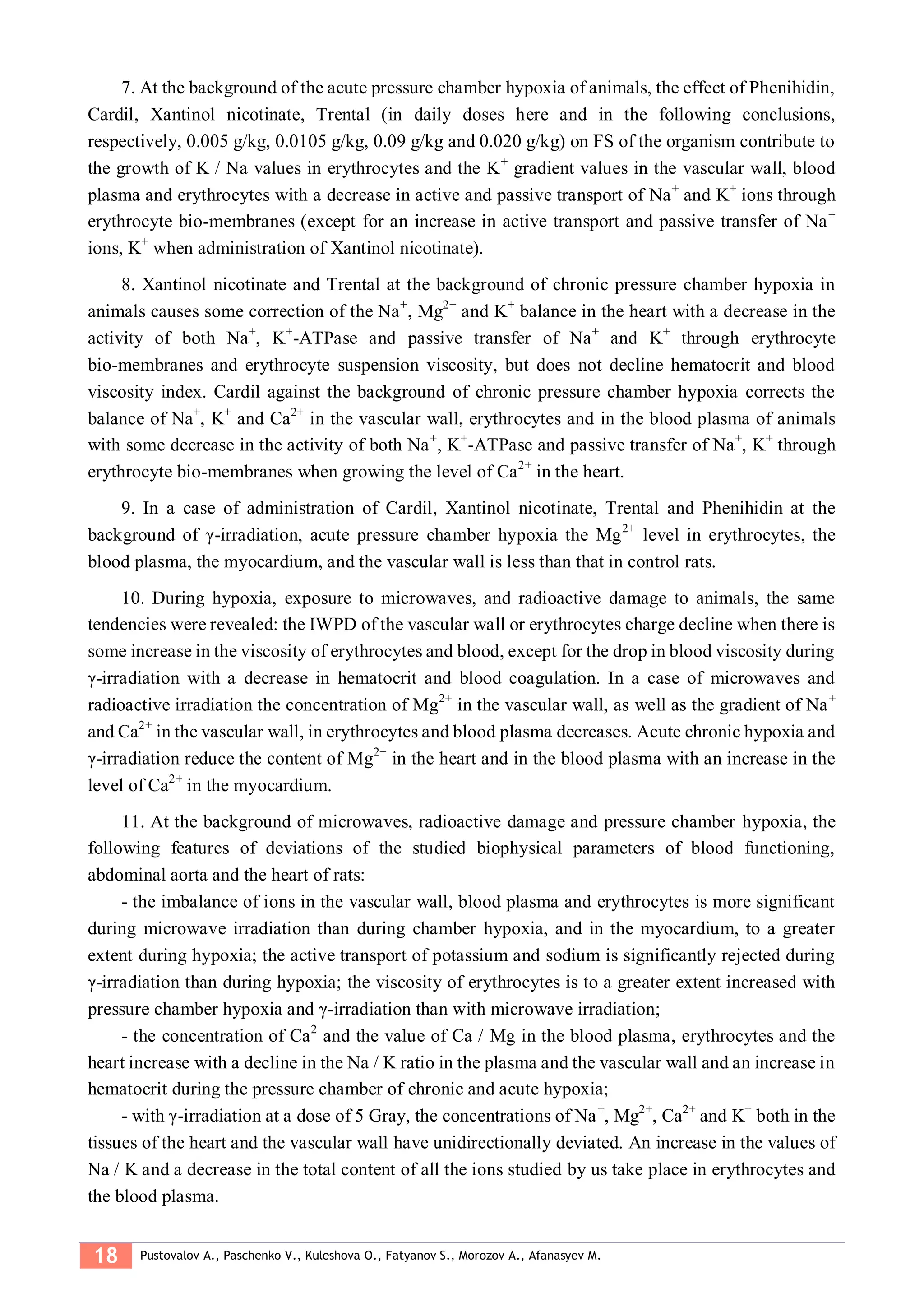 18 Pustovalov A., Paschenko V., Kuleshova O., Fatyanov S., Morozov A., Afanasyev M.
7. At the background of the acute pressure chamber hypoxia of animals, the effect of Phenihidin,
Cardil, Xantinol nicotinate, Trental (in daily doses here and in the following conclusions,
respectively, 0.005 g/kg, 0.0105 g/kg, 0.09 g/kg and 0.020 g/kg) on FS of the organism contribute to
the growth of K / Na values in erythrocytes and the K+
gradient values in the vascular wall, blood
plasma and erythrocytes with a decrease in active and passive transport of Na+
and K+
ions through
erythrocyte bio-membranes (except for an increase in active transport and passive transfer of Na+
ions, K+
when administration of Xantinol nicotinate).
8. Xantinol nicotinate and Trental at the background of chronic pressure chamber hypoxia in
animals causes some correction of the Na+
, Mg2+
and K+
balance in the heart with a decrease in the
activity of both Na+
, K+
-ATPase and passive transfer of Na+
and K+
through erythrocyte
bio-membranes and erythrocyte suspension viscosity, but does not decline hematocrit and blood
viscosity index. Cardil against the background of chronic pressure chamber hypoxia corrects the
balance of Na+
, K+
and Ca2+
in the vascular wall, erythrocytes and in the blood plasma of animals
with some decrease in the activity of both Na+
, K+
-ATPase and passive transfer of Na+
, K+
through
erythrocyte bio-membranes when growing the level of Ca2+
in the heart.
9. In a case of administration of Cardil, Xantinol nicotinate, Trental and Phenihidin at the
background of γ-irradiation, acute pressure chamber hypoxia the Mg2+
level in erythrocytes, the
blood plasma, the myocardium, and the vascular wall is less than that in control rats.
10. During hypoxia, exposure to microwaves, and radioactive damage to animals, the same
tendencies were revealed: the IWPD of the vascular wall or erythrocytes charge decline when there is
some increase in the viscosity of erythrocytes and blood, except for the drop in blood viscosity during
γ-irradiation with a decrease in hematocrit and blood coagulation. In a case of microwaves and
radioactive irradiation the concentration of Mg2+
in the vascular wall, as well as the gradient of Na+
and Ca2+
in the vascular wall, in erythrocytes and blood plasma decreases. Acute chronic hypoxia and
γ-irradiation reduce the content of Mg2+
in the heart and in the blood plasma with an increase in the
level of Ca2+
in the myocardium.
11. At the background of microwaves, radioactive damage and pressure chamber hypoxia, the
following features of deviations of the studied biophysical parameters of blood functioning,
abdominal aorta and the heart of rats:
- the imbalance of ions in the vascular wall, blood plasma and erythrocytes is more significant
during microwave irradiation than during chamber hypoxia, and in the myocardium, to a greater
extent during hypoxia; the active transport of potassium and sodium is significantly rejected during
γ-irradiation than during hypoxia; the viscosity of erythrocytes is to a greater extent increased with
pressure chamber hypoxia and γ-irradiation than with microwave irradiation;
- the concentration of Ca2
and the value of Ca / Mg in the blood plasma, erythrocytes and the
heart increase with a decline in the Na / K ratio in the plasma and the vascular wall and an increase in
hematocrit during the pressure chamber of chronic and acute hypoxia;
- with γ-irradiation at a dose of 5 Gray, the concentrations of Na+
, Mg2+
, Ca2+
and K+
both in the
tissues of the heart and the vascular wall have unidirectionally deviated. An increase in the values of
Na / K and a decrease in the total content of all the ions studied by us take place in erythrocytes and
the blood plasma.
 