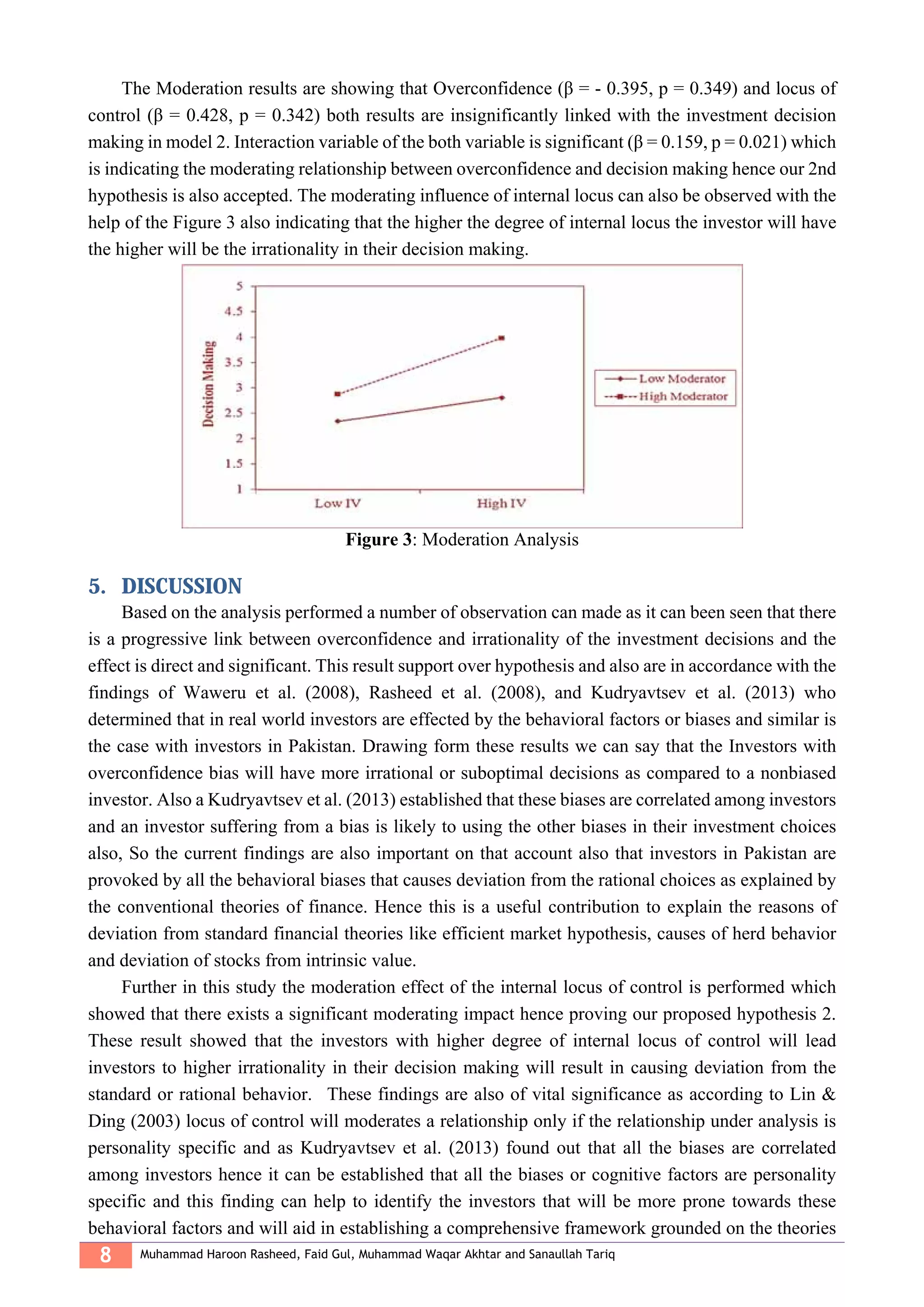 8 Muhammad Haroon Rasheed, Faid Gul, Muhammad Waqar Akhtar and Sanaullah Tariq
The Moderation results are showing that Overconfidence (β = - 0.395, p = 0.349) and locus of
control (β = 0.428, p = 0.342) both results are insignificantly linked with the investment decision
making in model 2. Interaction variable of the both variable is significant (β = 0.159, p = 0.021) which
is indicating the moderating relationship between overconfidence and decision making hence our 2nd
hypothesis is also accepted. The moderating influence of internal locus can also be observed with the
help of the Figure 3 also indicating that the higher the degree of internal locus the investor will have
the higher will be the irrationality in their decision making.
Figure 3: Moderation Analysis
5. DISCUSSION
Based on the analysis performed a number of observation can made as it can been seen that there
is a progressive link between overconfidence and irrationality of the investment decisions and the
effect is direct and significant. This result support over hypothesis and also are in accordance with the
findings of Waweru et al. (2008), Rasheed et al. (2008), and Kudryavtsev et al. (2013) who
determined that in real world investors are effected by the behavioral factors or biases and similar is
the case with investors in Pakistan. Drawing form these results we can say that the Investors with
overconfidence bias will have more irrational or suboptimal decisions as compared to a nonbiased
investor. Also a Kudryavtsev et al. (2013) established that these biases are correlated among investors
and an investor suffering from a bias is likely to using the other biases in their investment choices
also, So the current findings are also important on that account also that investors in Pakistan are
provoked by all the behavioral biases that causes deviation from the rational choices as explained by
the conventional theories of finance. Hence this is a useful contribution to explain the reasons of
deviation from standard financial theories like efficient market hypothesis, causes of herd behavior
and deviation of stocks from intrinsic value.
Further in this study the moderation effect of the internal locus of control is performed which
showed that there exists a significant moderating impact hence proving our proposed hypothesis 2.
These result showed that the investors with higher degree of internal locus of control will lead
investors to higher irrationality in their decision making will result in causing deviation from the
standard or rational behavior. These findings are also of vital significance as according to Lin &
Ding (2003) locus of control will moderates a relationship only if the relationship under analysis is
personality specific and as Kudryavtsev et al. (2013) found out that all the biases are correlated
among investors hence it can be established that all the biases or cognitive factors are personality
specific and this finding can help to identify the investors that will be more prone towards these
behavioral factors and will aid in establishing a comprehensive framework grounded on the theories
 