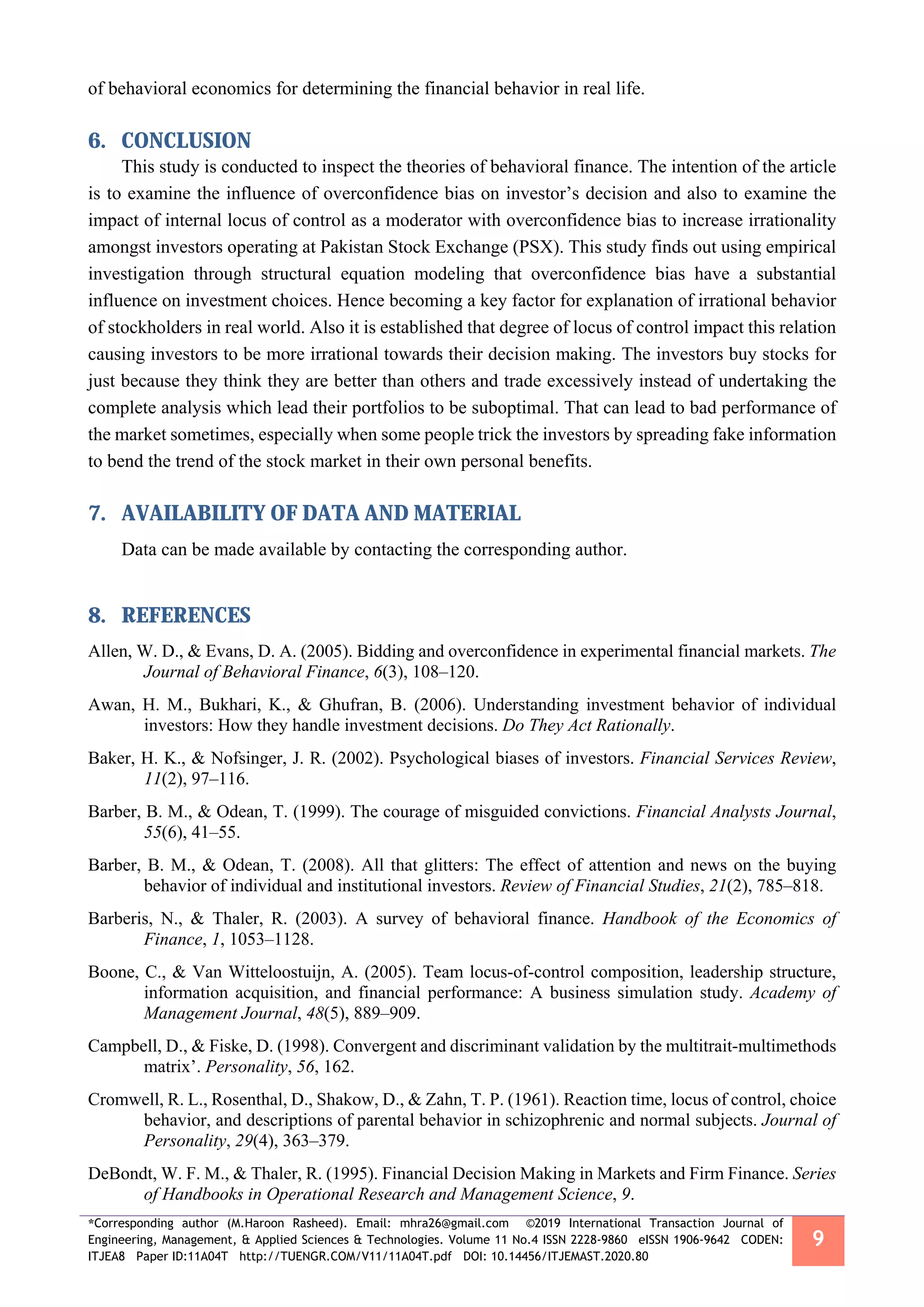 *Corresponding author (M.Haroon Rasheed). Email: mhra26@gmail.com ©2019 International Transaction Journal of
Engineering, Management, & Applied Sciences & Technologies. Volume 11 No.4 ISSN 2228-9860 eISSN 1906-9642 CODEN:
ITJEA8 Paper ID:11A04T http://TUENGR.COM/V11/11A04T.pdf DOI: 10.14456/ITJEMAST.2020.80
9
of behavioral economics for determining the financial behavior in real life.
6. CONCLUSION
This study is conducted to inspect the theories of behavioral finance. The intention of the article
is to examine the influence of overconfidence bias on investor’s decision and also to examine the
impact of internal locus of control as a moderator with overconfidence bias to increase irrationality
amongst investors operating at Pakistan Stock Exchange (PSX). This study finds out using empirical
investigation through structural equation modeling that overconfidence bias have a substantial
influence on investment choices. Hence becoming a key factor for explanation of irrational behavior
of stockholders in real world. Also it is established that degree of locus of control impact this relation
causing investors to be more irrational towards their decision making. The investors buy stocks for
just because they think they are better than others and trade excessively instead of undertaking the
complete analysis which lead their portfolios to be suboptimal. That can lead to bad performance of
the market sometimes, especially when some people trick the investors by spreading fake information
to bend the trend of the stock market in their own personal benefits.
7. AVAILABILITY OF DATA AND MATERIAL
Data can be made available by contacting the corresponding author.
8. REFERENCES
Allen, W. D., & Evans, D. A. (2005). Bidding and overconfidence in experimental financial markets. The
Journal of Behavioral Finance, 6(3), 108–120.
Awan, H. M., Bukhari, K., & Ghufran, B. (2006). Understanding investment behavior of individual
investors: How they handle investment decisions. Do They Act Rationally.
Baker, H. K., & Nofsinger, J. R. (2002). Psychological biases of investors. Financial Services Review,
11(2), 97–116.
Barber, B. M., & Odean, T. (1999). The courage of misguided convictions. Financial Analysts Journal,
55(6), 41–55.
Barber, B. M., & Odean, T. (2008). All that glitters: The effect of attention and news on the buying
behavior of individual and institutional investors. Review of Financial Studies, 21(2), 785–818.
Barberis, N., & Thaler, R. (2003). A survey of behavioral finance. Handbook of the Economics of
Finance, 1, 1053–1128.
Boone, C., & Van Witteloostuijn, A. (2005). Team locus-of-control composition, leadership structure,
information acquisition, and financial performance: A business simulation study. Academy of
Management Journal, 48(5), 889–909.
Campbell, D., & Fiske, D. (1998). Convergent and discriminant validation by the multitrait-multimethods
matrix’. Personality, 56, 162.
Cromwell, R. L., Rosenthal, D., Shakow, D., & Zahn, T. P. (1961). Reaction time, locus of control, choice
behavior, and descriptions of parental behavior in schizophrenic and normal subjects. Journal of
Personality, 29(4), 363–379.
DeBondt, W. F. M., & Thaler, R. (1995). Financial Decision Making in Markets and Firm Finance. Series
of Handbooks in Operational Research and Management Science, 9.
 