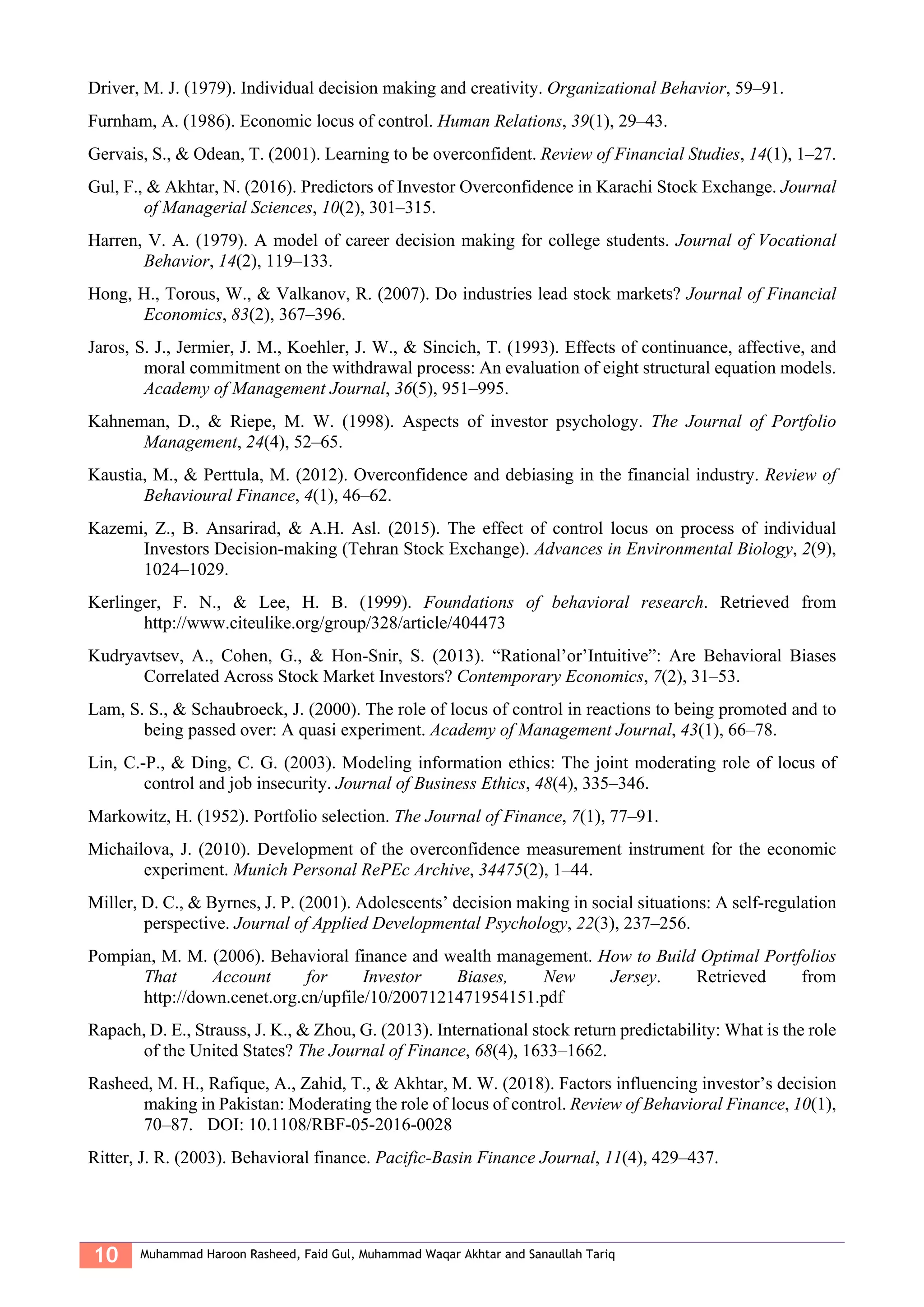 10 Muhammad Haroon Rasheed, Faid Gul, Muhammad Waqar Akhtar and Sanaullah Tariq
Driver, M. J. (1979). Individual decision making and creativity. Organizational Behavior, 59–91.
Furnham, A. (1986). Economic locus of control. Human Relations, 39(1), 29–43.
Gervais, S., & Odean, T. (2001). Learning to be overconfident. Review of Financial Studies, 14(1), 1–27.
Gul, F., & Akhtar, N. (2016). Predictors of Investor Overconfidence in Karachi Stock Exchange. Journal
of Managerial Sciences, 10(2), 301–315.
Harren, V. A. (1979). A model of career decision making for college students. Journal of Vocational
Behavior, 14(2), 119–133.
Hong, H., Torous, W., & Valkanov, R. (2007). Do industries lead stock markets? Journal of Financial
Economics, 83(2), 367–396.
Jaros, S. J., Jermier, J. M., Koehler, J. W., & Sincich, T. (1993). Effects of continuance, affective, and
moral commitment on the withdrawal process: An evaluation of eight structural equation models.
Academy of Management Journal, 36(5), 951–995.
Kahneman, D., & Riepe, M. W. (1998). Aspects of investor psychology. The Journal of Portfolio
Management, 24(4), 52–65.
Kaustia, M., & Perttula, M. (2012). Overconfidence and debiasing in the financial industry. Review of
Behavioural Finance, 4(1), 46–62.
Kazemi, Z., B. Ansarirad, & A.H. Asl. (2015). The effect of control locus on process of individual
Investors Decision-making (Tehran Stock Exchange). Advances in Environmental Biology, 2(9),
1024–1029.
Kerlinger, F. N., & Lee, H. B. (1999). Foundations of behavioral research. Retrieved from
http://www.citeulike.org/group/328/article/404473
Kudryavtsev, A., Cohen, G., & Hon-Snir, S. (2013). “Rational’or’Intuitive”: Are Behavioral Biases
Correlated Across Stock Market Investors? Contemporary Economics, 7(2), 31–53.
Lam, S. S., & Schaubroeck, J. (2000). The role of locus of control in reactions to being promoted and to
being passed over: A quasi experiment. Academy of Management Journal, 43(1), 66–78.
Lin, C.-P., & Ding, C. G. (2003). Modeling information ethics: The joint moderating role of locus of
control and job insecurity. Journal of Business Ethics, 48(4), 335–346.
Markowitz, H. (1952). Portfolio selection. The Journal of Finance, 7(1), 77–91.
Michailova, J. (2010). Development of the overconfidence measurement instrument for the economic
experiment. Munich Personal RePEc Archive, 34475(2), 1–44.
Miller, D. C., & Byrnes, J. P. (2001). Adolescents’ decision making in social situations: A self-regulation
perspective. Journal of Applied Developmental Psychology, 22(3), 237–256.
Pompian, M. M. (2006). Behavioral finance and wealth management. How to Build Optimal Portfolios
That Account for Investor Biases, New Jersey. Retrieved from
http://down.cenet.org.cn/upfile/10/2007121471954151.pdf
Rapach, D. E., Strauss, J. K., & Zhou, G. (2013). International stock return predictability: What is the role
of the United States? The Journal of Finance, 68(4), 1633–1662.
Rasheed, M. H., Rafique, A., Zahid, T., & Akhtar, M. W. (2018). Factors influencing investor’s decision
making in Pakistan: Moderating the role of locus of control. Review of Behavioral Finance, 10(1),
70–87. DOI: 10.1108/RBF-05-2016-0028
Ritter, J. R. (2003). Behavioral finance. Pacific-Basin Finance Journal, 11(4), 429–437.
 