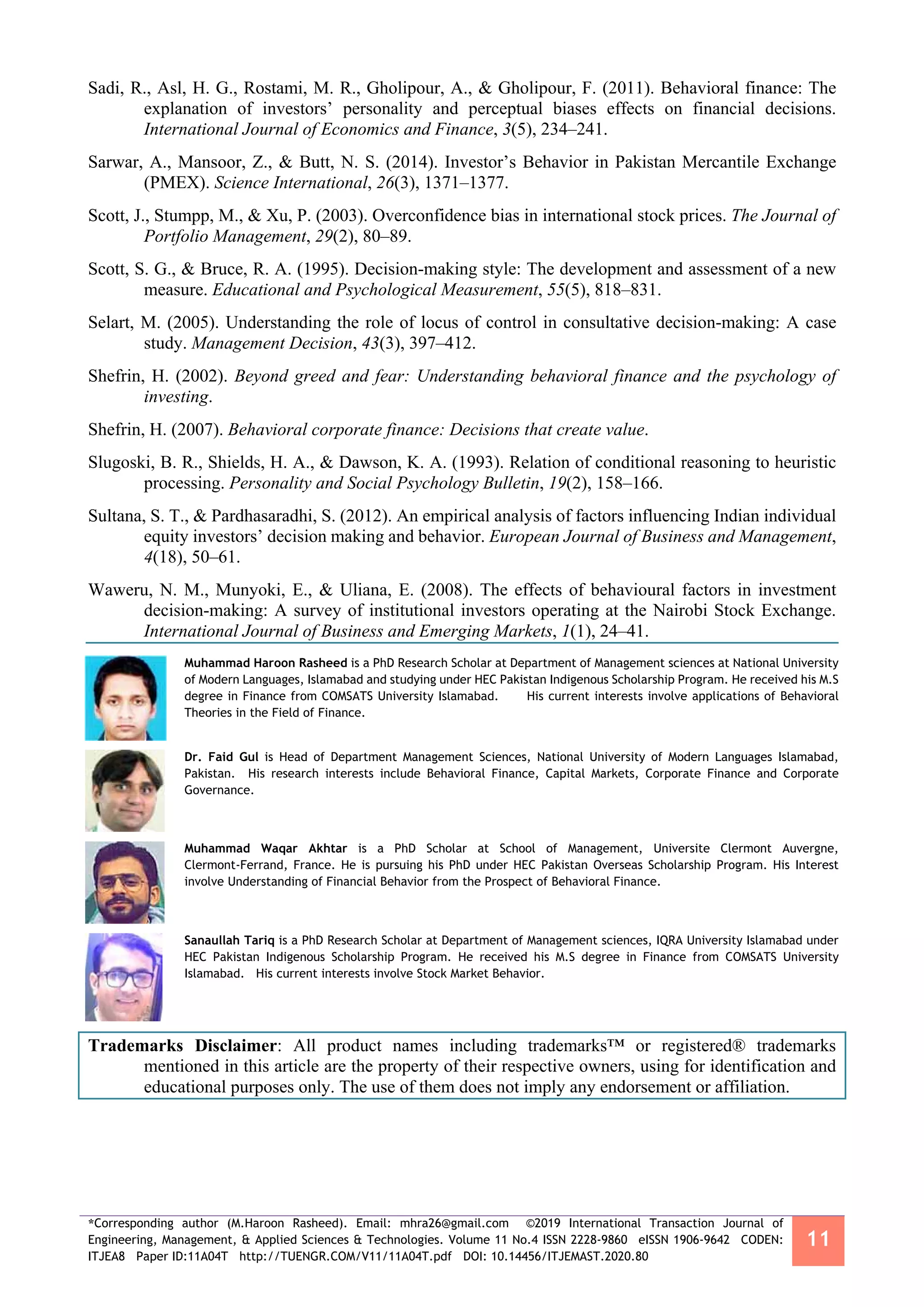 *Corresponding author (M.Haroon Rasheed). Email: mhra26@gmail.com ©2019 International Transaction Journal of
Engineering, Management, & Applied Sciences & Technologies. Volume 11 No.4 ISSN 2228-9860 eISSN 1906-9642 CODEN:
ITJEA8 Paper ID:11A04T http://TUENGR.COM/V11/11A04T.pdf DOI: 10.14456/ITJEMAST.2020.80
11
Sadi, R., Asl, H. G., Rostami, M. R., Gholipour, A., & Gholipour, F. (2011). Behavioral finance: The
explanation of investors’ personality and perceptual biases effects on financial decisions.
International Journal of Economics and Finance, 3(5), 234–241.
Sarwar, A., Mansoor, Z., & Butt, N. S. (2014). Investor’s Behavior in Pakistan Mercantile Exchange
(PMEX). Science International, 26(3), 1371–1377.
Scott, J., Stumpp, M., & Xu, P. (2003). Overconfidence bias in international stock prices. The Journal of
Portfolio Management, 29(2), 80–89.
Scott, S. G., & Bruce, R. A. (1995). Decision-making style: The development and assessment of a new
measure. Educational and Psychological Measurement, 55(5), 818–831.
Selart, M. (2005). Understanding the role of locus of control in consultative decision-making: A case
study. Management Decision, 43(3), 397–412.
Shefrin, H. (2002). Beyond greed and fear: Understanding behavioral finance and the psychology of
investing.
Shefrin, H. (2007). Behavioral corporate finance: Decisions that create value.
Slugoski, B. R., Shields, H. A., & Dawson, K. A. (1993). Relation of conditional reasoning to heuristic
processing. Personality and Social Psychology Bulletin, 19(2), 158–166.
Sultana, S. T., & Pardhasaradhi, S. (2012). An empirical analysis of factors influencing Indian individual
equity investors’ decision making and behavior. European Journal of Business and Management,
4(18), 50–61.
Waweru, N. M., Munyoki, E., & Uliana, E. (2008). The effects of behavioural factors in investment
decision-making: A survey of institutional investors operating at the Nairobi Stock Exchange.
International Journal of Business and Emerging Markets, 1(1), 24–41.
Muhammad Haroon Rasheed is a PhD Research Scholar at Department of Management sciences at National University
of Modern Languages, Islamabad and studying under HEC Pakistan Indigenous Scholarship Program. He received his M.S
degree in Finance from COMSATS University Islamabad. His current interests involve applications of Behavioral
Theories in the Field of Finance.
Dr. Faid Gul is Head of Department Management Sciences, National University of Modern Languages Islamabad,
Pakistan. His research interests include Behavioral Finance, Capital Markets, Corporate Finance and Corporate
Governance.
Muhammad Waqar Akhtar is a PhD Scholar at School of Management, Universite Clermont Auvergne,
Clermont-Ferrand, France. He is pursuing his PhD under HEC Pakistan Overseas Scholarship Program. His Interest
involve Understanding of Financial Behavior from the Prospect of Behavioral Finance.
Sanaullah Tariq is a PhD Research Scholar at Department of Management sciences, IQRA University Islamabad under
HEC Pakistan Indigenous Scholarship Program. He received his M.S degree in Finance from COMSATS University
Islamabad. His current interests involve Stock Market Behavior.
Trademarks Disclaimer: All product names including trademarks™ or registered® trademarks
mentioned in this article are the property of their respective owners, using for identification and
educational purposes only. The use of them does not imply any endorsement or affiliation.
 