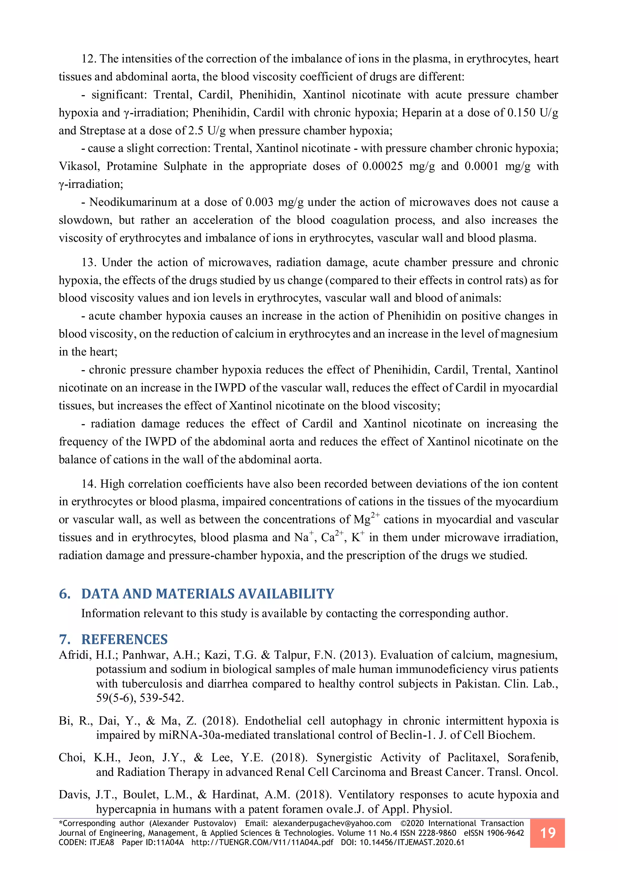 *Corresponding author (Alexander Pustovalov) Email: alexanderpugachev@yahoo.com ©2020 International Transaction
Journal of Engineering, Management, & Applied Sciences & Technologies. Volume 11 No.4 ISSN 2228-9860 eISSN 1906-9642
CODEN: ITJEA8 Paper ID:11A04A http://TUENGR.COM/V11/11A04A.pdf DOI: 10.14456/ITJEMAST.2020.61
19
12. The intensities of the correction of the imbalance of ions in the plasma, in erythrocytes, heart
tissues and abdominal aorta, the blood viscosity coefficient of drugs are different:
- significant: Trental, Cardil, Phenihidin, Xantinol nicotinate with acute pressure chamber
hypoxia and γ-irradiation; Phenihidin, Cardil with chronic hypoxia; Heparin at a dose of 0.150 U/g
and Streptase at a dose of 2.5 U/g when pressure chamber hypoxia;
- cause a slight correction: Trental, Xantinol nicotinate - with pressure chamber chronic hypoxia;
Vikasol, Protamine Sulphate in the appropriate doses of 0.00025 mg/g and 0.0001 mg/g with
γ-irradiation;
- Neodikumarinum at a dose of 0.003 mg/g under the action of microwaves does not cause a
slowdown, but rather an acceleration of the blood coagulation process, and also increases the
viscosity of erythrocytes and imbalance of ions in erythrocytes, vascular wall and blood plasma.
13. Under the action of microwaves, radiation damage, acute chamber pressure and chronic
hypoxia, the effects of the drugs studied by us change (compared to their effects in control rats) as for
blood viscosity values and ion levels in erythrocytes, vascular wall and blood of animals:
- acute chamber hypoxia causes an increase in the action of Phenihidin on positive changes in
blood viscosity, on the reduction of calcium in erythrocytes and an increase in the level of magnesium
in the heart;
- chronic pressure chamber hypoxia reduces the effect of Phenihidin, Cardil, Trental, Xantinol
nicotinate on an increase in the IWPD of the vascular wall, reduces the effect of Cardil in myocardial
tissues, but increases the effect of Xantinol nicotinate on the blood viscosity;
- radiation damage reduces the effect of Cardil and Xantinol nicotinate on increasing the
frequency of the IWPD of the abdominal aorta and reduces the effect of Xantinol nicotinate on the
balance of cations in the wall of the abdominal aorta.
14. High correlation coefficients have also been recorded between deviations of the ion content
in erythrocytes or blood plasma, impaired concentrations of cations in the tissues of the myocardium
or vascular wall, as well as between the concentrations of Mg2+
cations in myocardial and vascular
tissues and in erythrocytes, blood plasma and Na+
, Ca2+
, K+
in them under microwave irradiation,
radiation damage and pressure-chamber hypoxia, and the prescription of the drugs we studied.
DATA AND MATERIALS AVAILABILITY6.
Information relevant to this study is available by contacting the corresponding author.
REFERENCES7.
Afridi, H.I.; Panhwar, A.H.; Kazi, T.G. & Talpur, F.N. (2013). Evaluation of calcium, magnesium,
potassium and sodium in biological samples of male human immunodeficiency virus patients
with tuberculosis and diarrhea compared to healthy control subjects in Pakistan. Clin. Lab.,
59(5-6), 539-542.
Bi, R., Dai, Y., & Ma, Z. (2018). Endothelial cell autophagy in chronic intermittent hypoxia is
impaired by miRNA-30a-mediated translational control of Beclin-1. J. of Cell Biochem.
Choi, K.H., Jeon, J.Y., & Lee, Y.E. (2018). Synergistic Activity of Paclitaxel, Sorafenib,
and Radiation Therapy in advanced Renal Cell Carcinoma and Breast Cancer. Transl. Oncol.
Davis, J.T., Boulet, L.M., & Hardinat, A.M. (2018). Ventilatory responses to acute hypoxia and
hypercapnia in humans with a patent foramen ovale.J. of Appl. Physiol.
 