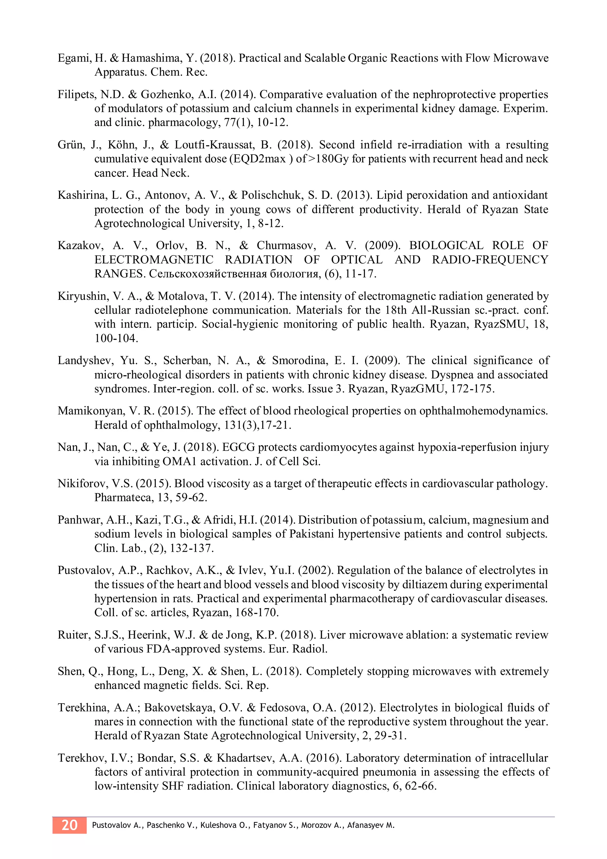 20 Pustovalov A., Paschenko V., Kuleshova O., Fatyanov S., Morozov A., Afanasyev M.
Egami, H. & Hamashima, Y. (2018). Practical and Scalable Organic Reactions with Flow Microwave
Apparatus. Chem. Rec.
Filipets, N.D. & Gozhenko, A.I. (2014). Comparative evaluation of the nephroprotective properties
of modulators of potassium and calcium channels in experimental kidney damage. Experim.
and clinic. pharmacology, 77(1), 10-12.
Grün, J., Köhn, J., & Loutfi-Kraussat, B. (2018). Second infield re-irradiation with a resulting
cumulative equivalent dose (EQD2max ) of >180Gy for patients with recurrent head and neck
cancer. Head Neck.
Kashirina, L. G., Antonov, A. V., & Polischchuk, S. D. (2013). Lipid peroxidation and antioxidant
protection of the body in young cows of different productivity. Herald of Ryazan State
Agrotechnological University, 1, 8-12.
Kazakov, A. V., Orlov, B. N., & Churmasov, A. V. (2009). BIOLOGICAL ROLE OF
ELECTROMAGNETIC RADIATION OF OPTICAL AND RADIO-FREQUENCY
RANGES. Сельскохозяйственная биология, (6), 11-17.
Kiryushin, V. A., & Motalova, T. V. (2014). The intensity of electromagnetic radiation generated by
cellular radiotelephone communication. Materials for the 18th All-Russian sc.-pract. conf.
with intern. particip. Social-hygienic monitoring of public health. Ryazan, RyazSMU, 18,
100-104.
Landyshev, Yu. S., Scherban, N. A., & Smorodina, E. I. (2009). The clinical significance of
micro-rheological disorders in patients with chronic kidney disease. Dyspnea and associated
syndromes. Inter-region. coll. of sc. works. Issue 3. Ryazan, RyazGMU, 172-175.
Mamikonyan, V. R. (2015). The effect of blood rheological properties on ophthalmohemodynamics.
Herald of ophthalmology, 131(3),17-21.
Nan, J., Nan, C., & Ye, J. (2018). EGCG protects cardiomyocytes against hypoxia-reperfusion injury
via inhibiting OMA1 activation. J. of Cell Sci.
Nikiforov, V.S. (2015). Blood viscosity as a target of therapeutic effects in cardiovascular pathology.
Pharmateca, 13, 59-62.
Panhwar, A.H., Kazi, T.G., & Afridi, H.I. (2014). Distribution of potassium, calcium, magnesium and
sodium levels in biological samples of Pakistani hypertensive patients and control subjects.
Clin. Lab., (2), 132-137.
Pustovalov, A.P., Rachkov, A.K., & Ivlev, Yu.I. (2002). Regulation of the balance of electrolytes in
the tissues of the heart and blood vessels and blood viscosity by diltiazem during experimental
hypertension in rats. Practical and experimental pharmacotherapy of cardiovascular diseases.
Coll. of sc. articles, Ryazan, 168-170.
Ruiter, S.J.S., Heerink, W.J. & de Jong, K.P. (2018). Liver microwave ablation: a systematic review
of various FDA-approved systems. Eur. Radiol.
Shen, Q., Hong, L., Deng, X. & Shen, L. (2018). Completely stopping microwaves with extremely
enhanced magnetic fields. Sci. Rep.
Terekhina, A.A.; Bakovetskaya, O.V. & Fedosova, O.A. (2012). Electrolytes in biological fluids of
mares in connection with the functional state of the reproductive system throughout the year.
Herald of Ryazan State Agrotechnological University, 2, 29-31.
Terekhov, I.V.; Bondar, S.S. & Khadartsev, A.A. (2016). Laboratory determination of intracellular
factors of antiviral protection in community-acquired pneumonia in assessing the effects of
low-intensity SHF radiation. Clinical laboratory diagnostics, 6, 62-66.
 