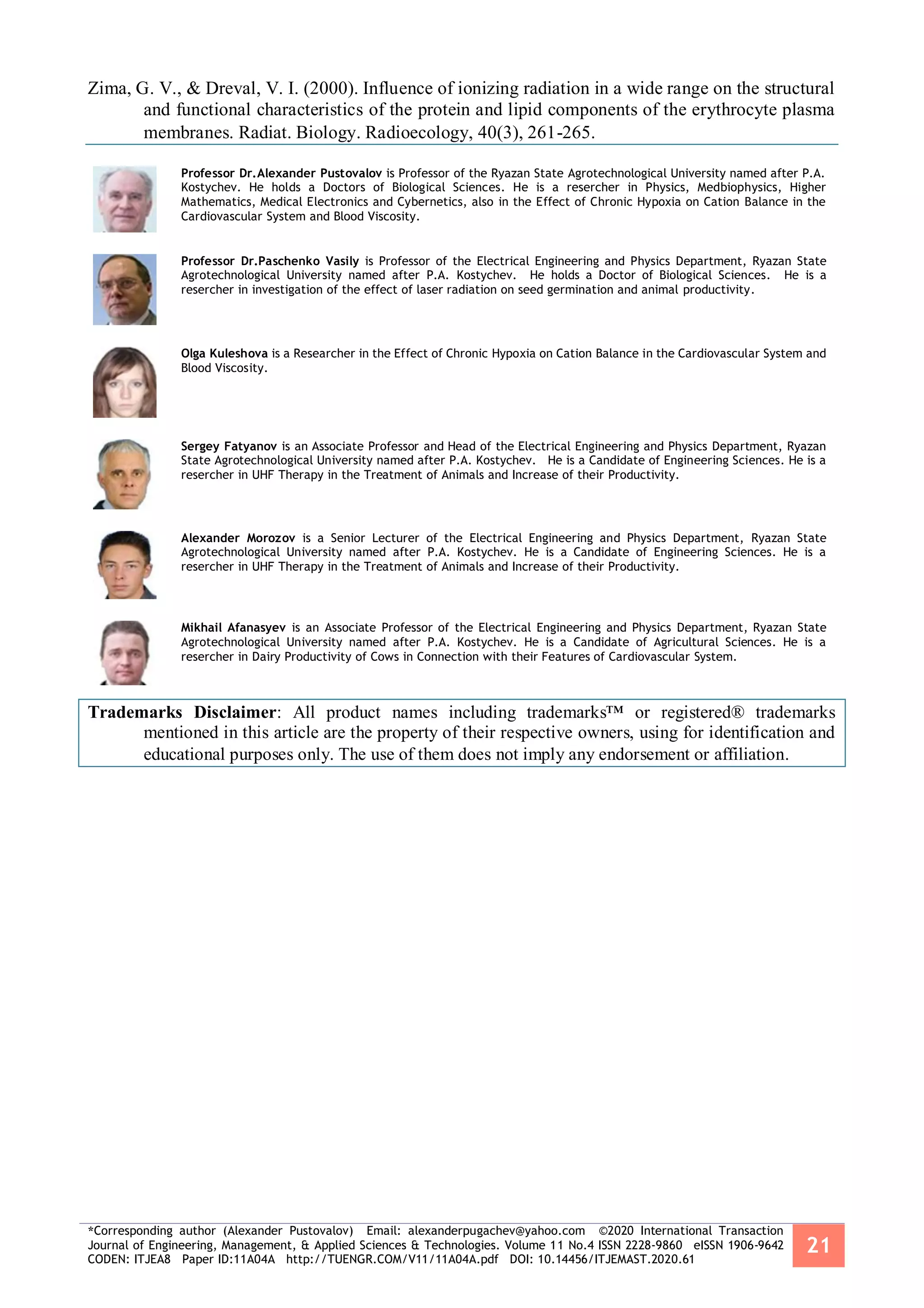 *Corresponding author (Alexander Pustovalov) Email: alexanderpugachev@yahoo.com ©2020 International Transaction
Journal of Engineering, Management, & Applied Sciences & Technologies. Volume 11 No.4 ISSN 2228-9860 eISSN 1906-9642
CODEN: ITJEA8 Paper ID:11A04A http://TUENGR.COM/V11/11A04A.pdf DOI: 10.14456/ITJEMAST.2020.61
21
Zima, G. V., & Dreval, V. I. (2000). Influence of ionizing radiation in a wide range on the structural
and functional characteristics of the protein and lipid components of the erythrocyte plasma
membranes. Radiat. Biology. Radioecology, 40(3), 261-265.
Professor Dr.Alexander Pustovalov is Professor of the Ryazan State Agrotechnological University named after P.A.
Kostychev. He holds a Doctors of Biological Sciences. He is a resercher in Physics, Medbiophysics, Higher
Mathematics, Medical Electronics and Cybernetics, also in the Effect of Chronic Hypoxia on Cation Balance in the
Cardiovascular System and Blood Viscosity.
Professor Dr.Paschenko Vasily is Professor of the Electrical Engineering and Physics Department, Ryazan State
Agrotechnological University named after P.A. Kostychev. He holds a Doctor of Biological Sciences. He is a
resercher in investigation of the effect of laser radiation on seed germination and animal productivity.
Olga Kuleshova is a Researcher in the Effect of Chronic Hypoxia on Cation Balance in the Cardiovascular System and
Blood Viscosity.
Sergey Fatyanov is an Associate Professor and Head of the Electrical Engineering and Physics Department, Ryazan
State Agrotechnological University named after P.A. Kostychev. He is a Candidate of Engineering Sciences. He is a
resercher in UHF Therapy in the Treatment of Animals and Increase of their Productivity.
Alexander Morozov is a Senior Lecturer of the Electrical Engineering and Physics Department, Ryazan State
Agrotechnological University named after P.A. Kostychev. He is a Candidate of Engineering Sciences. He is a
resercher in UHF Therapy in the Treatment of Animals and Increase of their Productivity.
Mikhail Afanasyev is an Associate Professor of the Electrical Engineering and Physics Department, Ryazan State
Agrotechnological University named after P.A. Kostychev. He is a Candidate of Agricultural Sciences. He is a
resercher in Dairy Productivity of Cows in Connection with their Features of Cardiovascular System.
Trademarks Disclaimer: All product names including trademarks™ or registered® trademarks
mentioned in this article are the property of their respective owners, using for identification and
educational purposes only. The use of them does not imply any endorsement or affiliation.
 