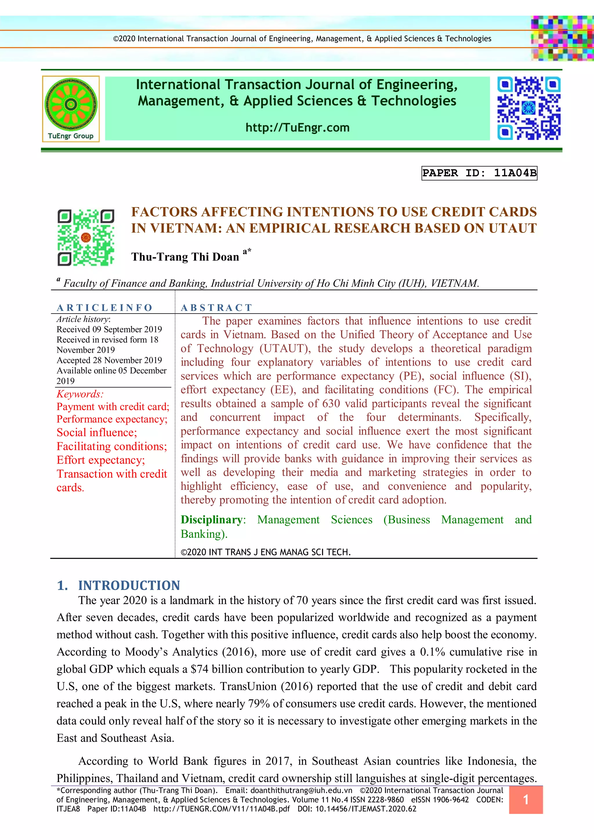 *Corresponding author (Thu-Trang Thi Doan). Email: doanthithutrang@iuh.edu.vn ©2020 International Transaction Journal
of Engineering, Management, & Applied Sciences & Technologies. Volume 11 No.4 ISSN 2228-9860 eISSN 1906-9642 CODEN:
ITJEA8 Paper ID:11A04B http://TUENGR.COM/V11/11A04B.pdf DOI: 10.14456/ITJEMAST.2020.62
1
International Transaction Journal of Engineering,
Management, & Applied Sciences & Technologies
http://TuEngr.com
PAPER ID: 11A04B
FACTORS AFFECTING INTENTIONS TO USE CREDIT CARDS
IN VIETNAM: AN EMPIRICAL RESEARCH BASED ON UTAUT
Thu-Trang Thi Doan
a*
a
Faculty of Finance and Banking, Industrial University of Ho Chi Minh City (IUH), VIETNAM.
A R T I C L E I N F O A B S T RA C T
Article history:
Received 09 September 2019
Received in revised form 18
November 2019
Accepted 28 November 2019
Available online 05 December
2019
Keywords:
Payment with credit card;
Performance expectancy;
Social influence;
Facilitating conditions;
Effort expectancy;
Transaction with credit
cards.
The paper examines factors that influence intentions to use credit
cards in Vietnam. Based on the Unified Theory of Acceptance and Use
of Technology (UTAUT), the study develops a theoretical paradigm
including four explanatory variables of intentions to use credit card
services which are performance expectancy (PE), social influence (SI),
effort expectancy (EE), and facilitating conditions (FC). The empirical
results obtained a sample of 630 valid participants reveal the significant
and concurrent impact of the four determinants. Specifically,
performance expectancy and social influence exert the most significant
impact on intentions of credit card use. We have confidence that the
findings will provide banks with guidance in improving their services as
well as developing their media and marketing strategies in order to
highlight efficiency, ease of use, and convenience and popularity,
thereby promoting the intention of credit card adoption.
Disciplinary: Management Sciences (Business Management and
Banking).
©2020 INT TRANS J ENG MANAG SCI TECH.
INTRODUCTION1.
The year 2020 is a landmark in the history of 70 years since the first credit card was first issued.
After seven decades, credit cards have been popularized worldwide and recognized as a payment
method without cash. Together with this positive influence, credit cards also help boost the economy.
According to Moody’s Analytics (2016), more use of credit card gives a 0.1% cumulative rise in
global GDP which equals a $74 billion contribution to yearly GDP. This popularity rocketed in the
U.S, one of the biggest markets. TransUnion (2016) reported that the use of credit and debit card
reached a peak in the U.S, where nearly 79% of consumers use credit cards. However, the mentioned
data could only reveal half of the story so it is necessary to investigate other emerging markets in the
East and Southeast Asia.
According to World Bank figures in 2017, in Southeast Asian countries like Indonesia, the
Philippines, Thailand and Vietnam, credit card ownership still languishes at single-digit percentages.
©2020 International Transaction Journal of Engineering, Management, & Applied Sciences & Technologies
 