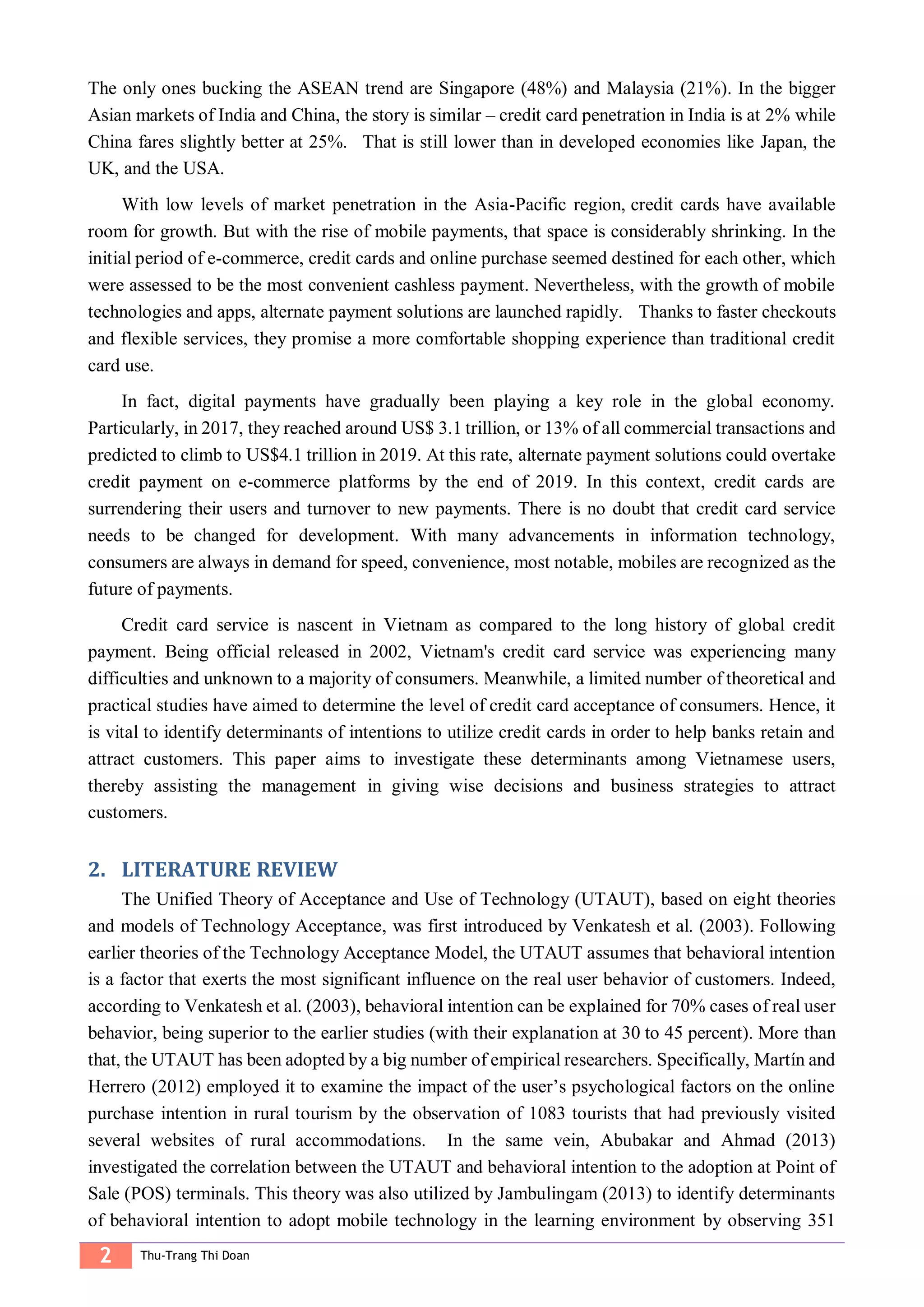 2 Thu-Trang Thi Doan
The only ones bucking the ASEAN trend are Singapore (48%) and Malaysia (21%). In the bigger
Asian markets of India and China, the story is similar – credit card penetration in India is at 2% while
China fares slightly better at 25%. That is still lower than in developed economies like Japan, the
UK, and the USA.
With low levels of market penetration in the Asia-Pacific region, credit cards have available
room for growth. But with the rise of mobile payments, that space is considerably shrinking. In the
initial period of e-commerce, credit cards and online purchase seemed destined for each other, which
were assessed to be the most convenient cashless payment. Nevertheless, with the growth of mobile
technologies and apps, alternate payment solutions are launched rapidly. Thanks to faster checkouts
and flexible services, they promise a more comfortable shopping experience than traditional credit
card use.
In fact, digital payments have gradually been playing a key role in the global economy.
Particularly, in 2017, they reached around US$ 3.1 trillion, or 13% of all commercial transactions and
predicted to climb to US$4.1 trillion in 2019. At this rate, alternate payment solutions could overtake
credit payment on e-commerce platforms by the end of 2019. In this context, credit cards are
surrendering their users and turnover to new payments. There is no doubt that credit card service
needs to be changed for development. With many advancements in information technology,
consumers are always in demand for speed, convenience, most notable, mobiles are recognized as the
future of payments.
Credit card service is nascent in Vietnam as compared to the long history of global credit
payment. Being official released in 2002, Vietnam's credit card service was experiencing many
difficulties and unknown to a majority of consumers. Meanwhile, a limited number of theoretical and
practical studies have aimed to determine the level of credit card acceptance of consumers. Hence, it
is vital to identify determinants of intentions to utilize credit cards in order to help banks retain and
attract customers. This paper aims to investigate these determinants among Vietnamese users,
thereby assisting the management in giving wise decisions and business strategies to attract
customers.
LITERATURE REVIEW2.
The Unified Theory of Acceptance and Use of Technology (UTAUT), based on eight theories
and models of Technology Acceptance, was first introduced by Venkatesh et al. (2003). Following
earlier theories of the Technology Acceptance Model, the UTAUT assumes that behavioral intention
is a factor that exerts the most significant influence on the real user behavior of customers. Indeed,
according to Venkatesh et al. (2003), behavioral intention can be explained for 70% cases of real user
behavior, being superior to the earlier studies (with their explanation at 30 to 45 percent). More than
that, the UTAUT has been adopted by a big number of empirical researchers. Specifically, Martín and
Herrero (2012) employed it to examine the impact of the user’s psychological factors on the online
purchase intention in rural tourism by the observation of 1083 tourists that had previously visited
several websites of rural accommodations. In the same vein, Abubakar and Ahmad (2013)
investigated the correlation between the UTAUT and behavioral intention to the adoption at Point of
Sale (POS) terminals. This theory was also utilized by Jambulingam (2013) to identify determinants
of behavioral intention to adopt mobile technology in the learning environment by observing 351
 