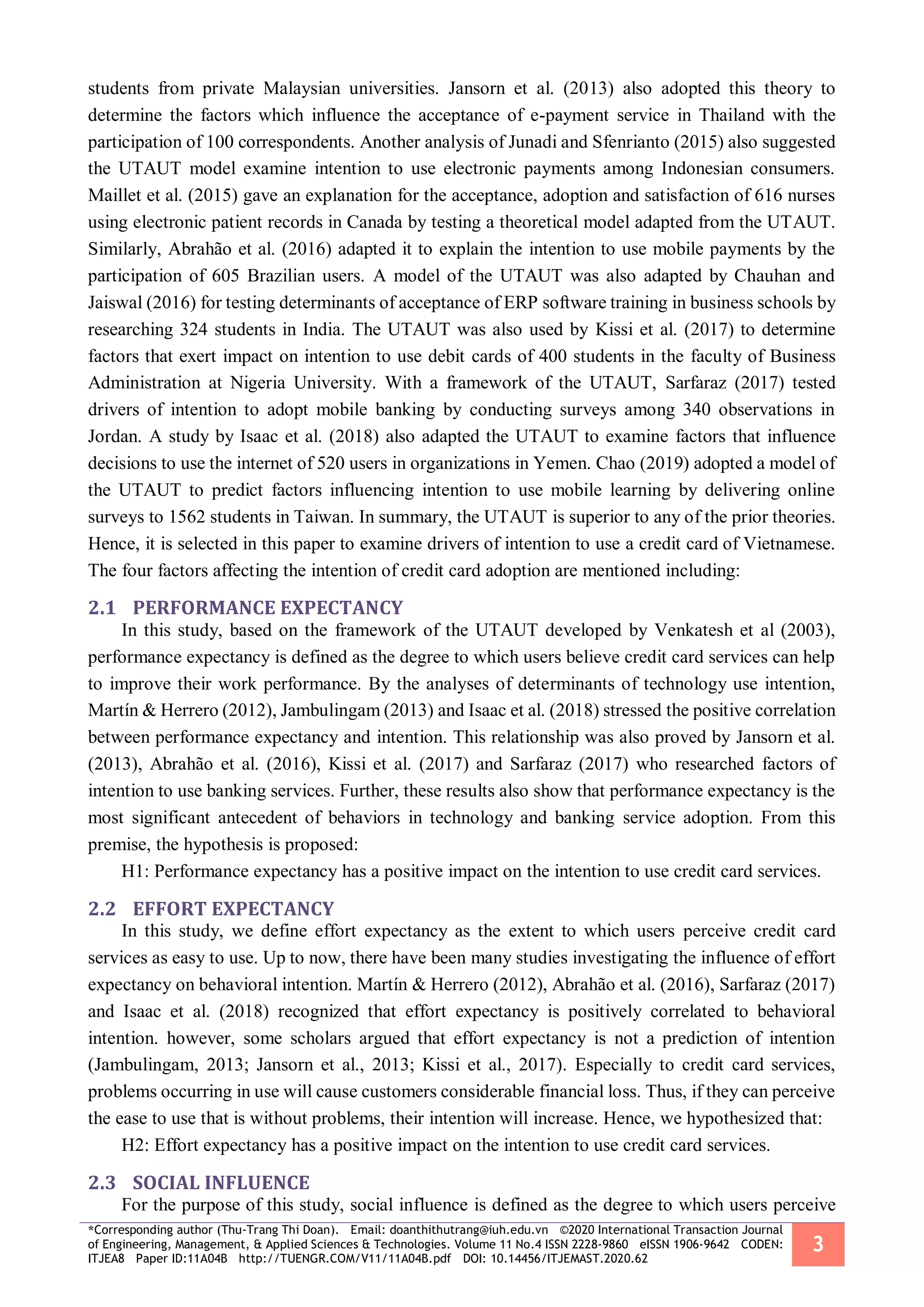 *Corresponding author (Thu-Trang Thi Doan). Email: doanthithutrang@iuh.edu.vn ©2020 International Transaction Journal
of Engineering, Management, & Applied Sciences & Technologies. Volume 11 No.4 ISSN 2228-9860 eISSN 1906-9642 CODEN:
ITJEA8 Paper ID:11A04B http://TUENGR.COM/V11/11A04B.pdf DOI: 10.14456/ITJEMAST.2020.62
3
students from private Malaysian universities. Jansorn et al. (2013) also adopted this theory to
determine the factors which influence the acceptance of e-payment service in Thailand with the
participation of 100 correspondents. Another analysis of Junadi and Sfenrianto (2015) also suggested
the UTAUT model examine intention to use electronic payments among Indonesian consumers.
Maillet et al. (2015) gave an explanation for the acceptance, adoption and satisfaction of 616 nurses
using electronic patient records in Canada by testing a theoretical model adapted from the UTAUT.
Similarly, Abrahão et al. (2016) adapted it to explain the intention to use mobile payments by the
participation of 605 Brazilian users. A model of the UTAUT was also adapted by Chauhan and
Jaiswal (2016) for testing determinants of acceptance of ERP software training in business schools by
researching 324 students in India. The UTAUT was also used by Kissi et al. (2017) to determine
factors that exert impact on intention to use debit cards of 400 students in the faculty of Business
Administration at Nigeria University. With a framework of the UTAUT, Sarfaraz (2017) tested
drivers of intention to adopt mobile banking by conducting surveys among 340 observations in
Jordan. A study by Isaac et al. (2018) also adapted the UTAUT to examine factors that influence
decisions to use the internet of 520 users in organizations in Yemen. Chao (2019) adopted a model of
the UTAUT to predict factors influencing intention to use mobile learning by delivering online
surveys to 1562 students in Taiwan. In summary, the UTAUT is superior to any of the prior theories.
Hence, it is selected in this paper to examine drivers of intention to use a credit card of Vietnamese.
The four factors affecting the intention of credit card adoption are mentioned including:
2.1 PERFORMANCE EXPECTANCY
In this study, based on the framework of the UTAUT developed by Venkatesh et al (2003),
performance expectancy is defined as the degree to which users believe credit card services can help
to improve their work performance. By the analyses of determinants of technology use intention,
Martín & Herrero (2012), Jambulingam (2013) and Isaac et al. (2018) stressed the positive correlation
between performance expectancy and intention. This relationship was also proved by Jansorn et al.
(2013), Abrahão et al. (2016), Kissi et al. (2017) and Sarfaraz (2017) who researched factors of
intention to use banking services. Further, these results also show that performance expectancy is the
most significant antecedent of behaviors in technology and banking service adoption. From this
premise, the hypothesis is proposed:
H1: Performance expectancy has a positive impact on the intention to use credit card services.
2.2 EFFORT EXPECTANCY
In this study, we define effort expectancy as the extent to which users perceive credit card
services as easy to use. Up to now, there have been many studies investigating the influence of effort
expectancy on behavioral intention. Martín & Herrero (2012), Abrahão et al. (2016), Sarfaraz (2017)
and Isaac et al. (2018) recognized that effort expectancy is positively correlated to behavioral
intention. however, some scholars argued that effort expectancy is not a prediction of intention
(Jambulingam, 2013; Jansorn et al., 2013; Kissi et al., 2017). Especially to credit card services,
problems occurring in use will cause customers considerable financial loss. Thus, if they can perceive
the ease to use that is without problems, their intention will increase. Hence, we hypothesized that:
H2: Effort expectancy has a positive impact on the intention to use credit card services.
2.3 SOCIAL INFLUENCE
For the purpose of this study, social influence is defined as the degree to which users perceive
 
