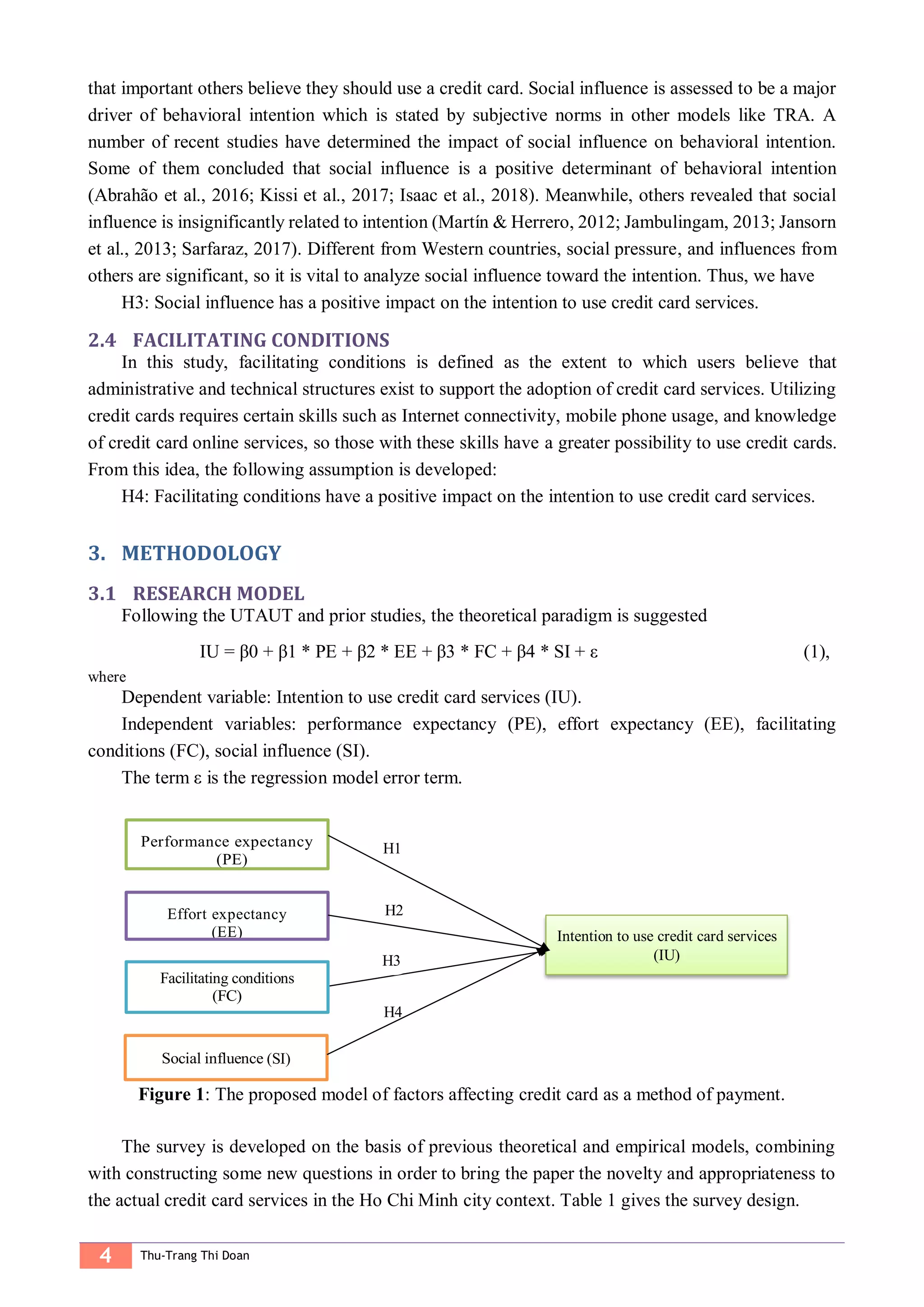 4 Thu-Trang Thi Doan
that important others believe they should use a credit card. Social influence is assessed to be a major
driver of behavioral intention which is stated by subjective norms in other models like TRA. A
number of recent studies have determined the impact of social influence on behavioral intention.
Some of them concluded that social influence is a positive determinant of behavioral intention
(Abrahão et al., 2016; Kissi et al., 2017; Isaac et al., 2018). Meanwhile, others revealed that social
influence is insignificantly related to intention (Martín & Herrero, 2012; Jambulingam, 2013; Jansorn
et al., 2013; Sarfaraz, 2017). Different from Western countries, social pressure, and influences from
others are significant, so it is vital to analyze social influence toward the intention. Thus, we have
H3: Social influence has a positive impact on the intention to use credit card services.
2.4 FACILITATING CONDITIONS
In this study, facilitating conditions is defined as the extent to which users believe that
administrative and technical structures exist to support the adoption of credit card services. Utilizing
credit cards requires certain skills such as Internet connectivity, mobile phone usage, and knowledge
of credit card online services, so those with these skills have a greater possibility to use credit cards.
From this idea, the following assumption is developed:
H4: Facilitating conditions have a positive impact on the intention to use credit card services.
METHODOLOGY3.
3.1 RESEARCH MODEL
Following the UTAUT and prior studies, the theoretical paradigm is suggested
IU = β0 + β1 * PE + β2 * EE + β3 * FC + β4 * SI + ε (1),
where
Dependent variable: Intention to use credit card services (IU).
Independent variables: performance expectancy (PE), effort expectancy (EE), facilitating
conditions (FC), social influence (SI).
The term ε is the regression model error term.
Figure 1: The proposed model of factors affecting credit card as a method of payment.
The survey is developed on the basis of previous theoretical and empirical models, combining
with constructing some new questions in order to bring the paper the novelty and appropriateness to
the actual credit card services in the Ho Chi Minh city context. Table 1 gives the survey design.
(SI)
Facilitating conditions
Effort expectancy
(EE) Intention to use credit card services
(IU)
H1
H2
H3
H4
 