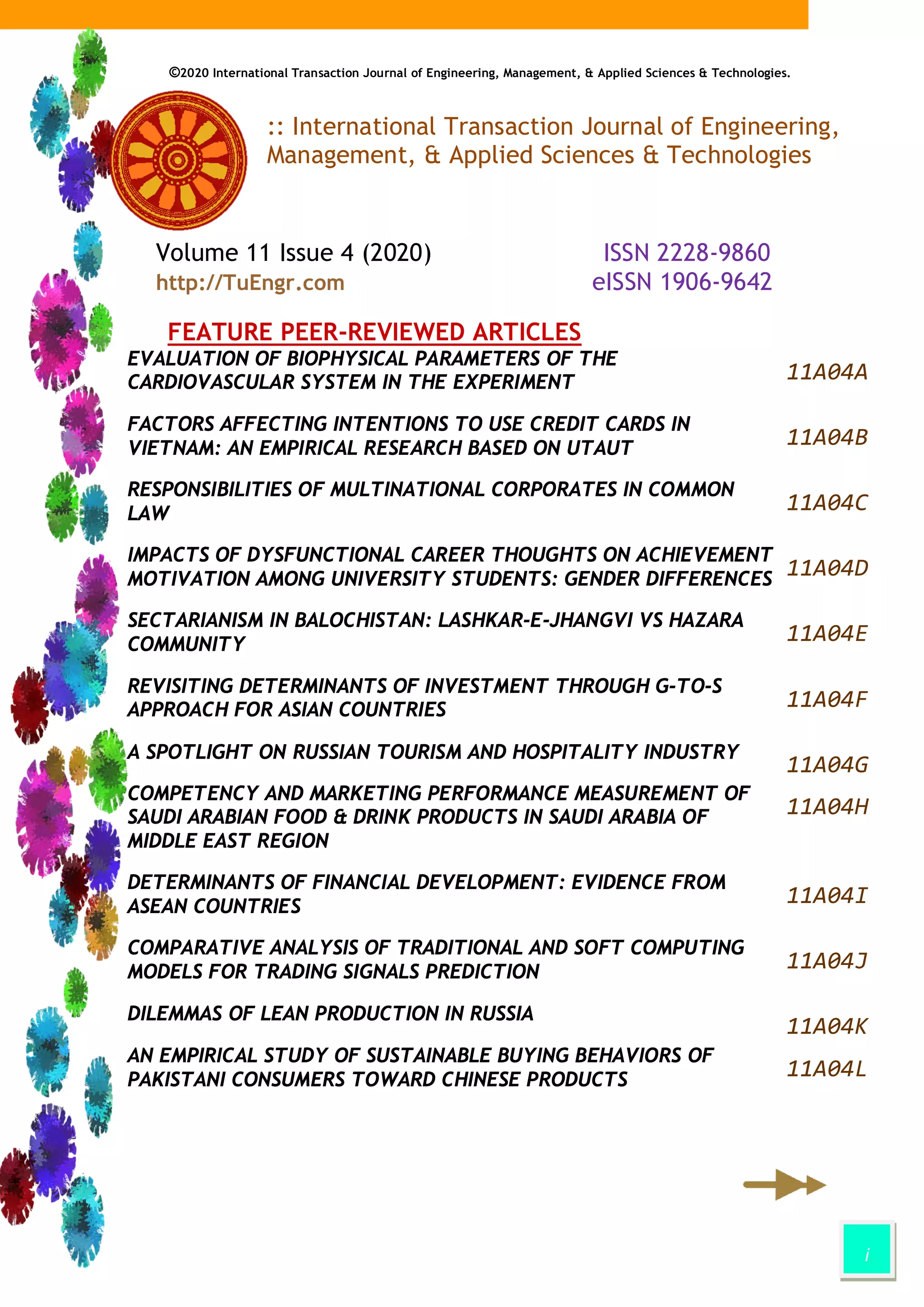 i
©2020 International Transaction Journal of Engineering, Management, & Applied Sciences & Technologies.
:: International Transaction Journal of Engineering,
Management, & Applied Sciences & Technologies
Volume 11 Issue 4 (2020) ISSN 2228-9860
http://TuEngr.com eISSN 1906-9642
FEATURE PEER-REVIEWED ARTICLES
EVALUATION OF BIOPHYSICAL PARAMETERS OF THE
CARDIOVASCULAR SYSTEM IN THE EXPERIMENT 11A04A
FACTORS AFFECTING INTENTIONS TO USE CREDIT CARDS IN
VIETNAM: AN EMPIRICAL RESEARCH BASED ON UTAUT
11A04B
RESPONSIBILITIES OF MULTINATIONAL CORPORATES IN COMMON
LAW 11A04C
IMPACTS OF DYSFUNCTIONAL CAREER THOUGHTS ON ACHIEVEMENT
MOTIVATION AMONG UNIVERSITY STUDENTS: GENDER DIFFERENCES
11A04D
SECTARIANISM IN BALOCHISTAN: LASHKAR-E-JHANGVI VS HAZARA
COMMUNITY 11A04E
REVISITING DETERMINANTS OF INVESTMENT THROUGH G-TO-S
APPROACH FOR ASIAN COUNTRIES 11A04F
A SPOTLIGHT ON RUSSIAN TOURISM AND HOSPITALITY INDUSTRY
11A04G
COMPETENCY AND MARKETING PERFORMANCE MEASUREMENT OF
SAUDI ARABIAN FOOD & DRINK PRODUCTS IN SAUDI ARABIA OF
MIDDLE EAST REGION
11A04H
DETERMINANTS OF FINANCIAL DEVELOPMENT: EVIDENCE FROM
ASEAN COUNTRIES
11A04I
COMPARATIVE ANALYSIS OF TRADITIONAL AND SOFT COMPUTING
MODELS FOR TRADING SIGNALS PREDICTION 11A04J
DILEMMAS OF LEAN PRODUCTION IN RUSSIA
11A04K
AN EMPIRICAL STUDY OF SUSTAINABLE BUYING BEHAVIORS OF
PAKISTANI CONSUMERS TOWARD CHINESE PRODUCTS
11A04L
 