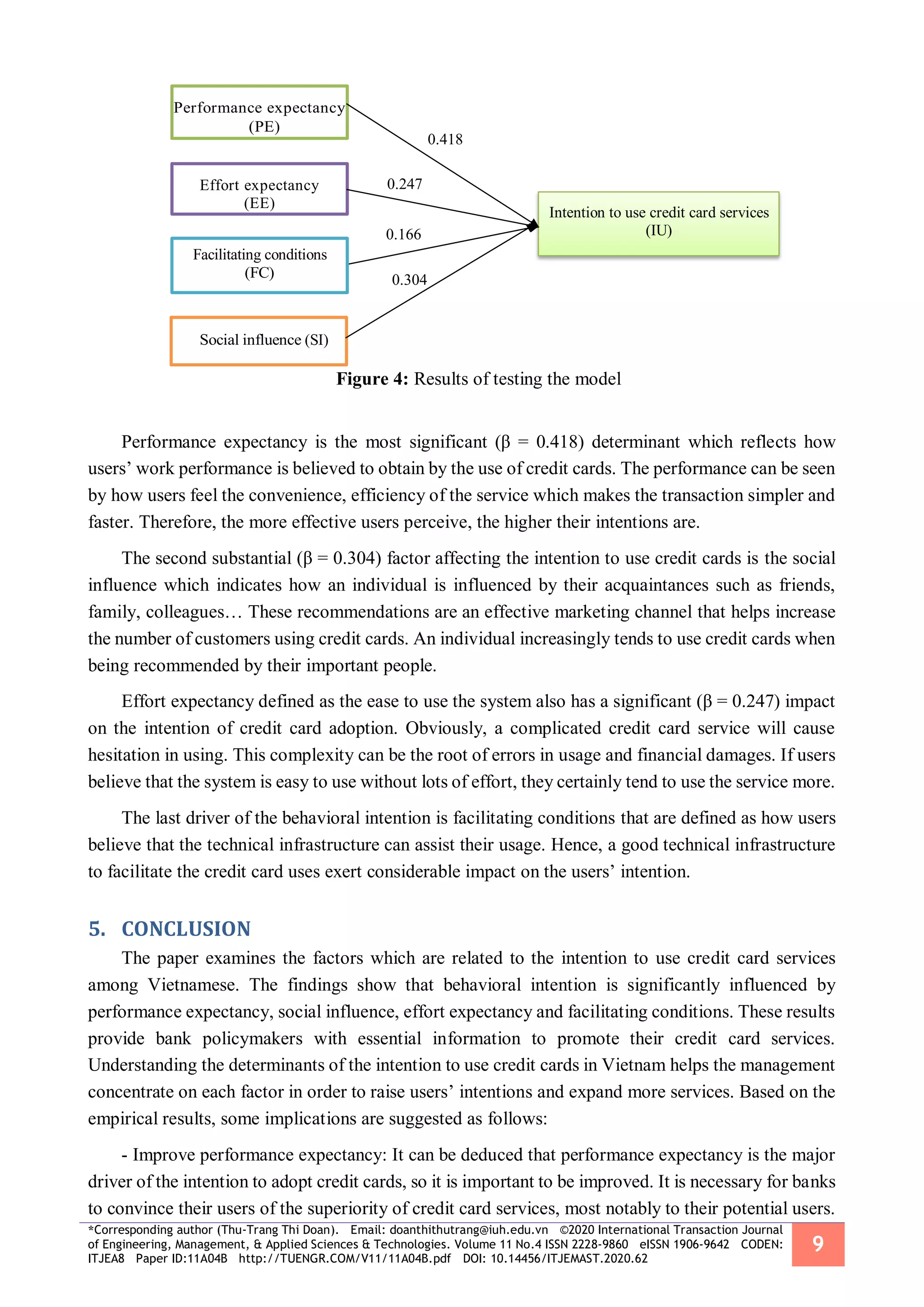 *Corresponding author (Thu-Trang Thi Doan). Email: doanthithutrang@iuh.edu.vn ©2020 International Transaction Journal
of Engineering, Management, & Applied Sciences & Technologies. Volume 11 No.4 ISSN 2228-9860 eISSN 1906-9642 CODEN:
ITJEA8 Paper ID:11A04B http://TUENGR.COM/V11/11A04B.pdf DOI: 10.14456/ITJEMAST.2020.62
9
Figure 4: Results of testing the model
Performance expectancy is the most significant (β = 0.418) determinant which reflects how
users’ work performance is believed to obtain by the use of credit cards. The performance can be seen
by how users feel the convenience, efficiency of the service which makes the transaction simpler and
faster. Therefore, the more effective users perceive, the higher their intentions are.
The second substantial (β = 0.304) factor affecting the intention to use credit cards is the social
influence which indicates how an individual is influenced by their acquaintances such as friends,
family, colleagues… These recommendations are an effective marketing channel that helps increase
the number of customers using credit cards. An individual increasingly tends to use credit cards when
being recommended by their important people.
Effort expectancy defined as the ease to use the system also has a significant (β = 0.247) impact
on the intention of credit card adoption. Obviously, a complicated credit card service will cause
hesitation in using. This complexity can be the root of errors in usage and financial damages. If users
believe that the system is easy to use without lots of effort, they certainly tend to use the service more.
The last driver of the behavioral intention is facilitating conditions that are defined as how users
believe that the technical infrastructure can assist their usage. Hence, a good technical infrastructure
to facilitate the credit card uses exert considerable impact on the users’ intention.
CONCLUSION5.
The paper examines the factors which are related to the intention to use credit card services
among Vietnamese. The findings show that behavioral intention is significantly influenced by
performance expectancy, social influence, effort expectancy and facilitating conditions. These results
provide bank policymakers with essential information to promote their credit card services.
Understanding the determinants of the intention to use credit cards in Vietnam helps the management
concentrate on each factor in order to raise users’ intentions and expand more services. Based on the
empirical results, some implications are suggested as follows:
- Improve performance expectancy: It can be deduced that performance expectancy is the major
driver of the intention to adopt credit cards, so it is important to be improved. It is necessary for banks
to convince their users of the superiority of credit card services, most notably to their potential users.
0.418
0.247
0.166
0.304
(SI)
Facilitating conditions
Effort expectancy
(EE)
Intention to use credit card services
(IU)
 