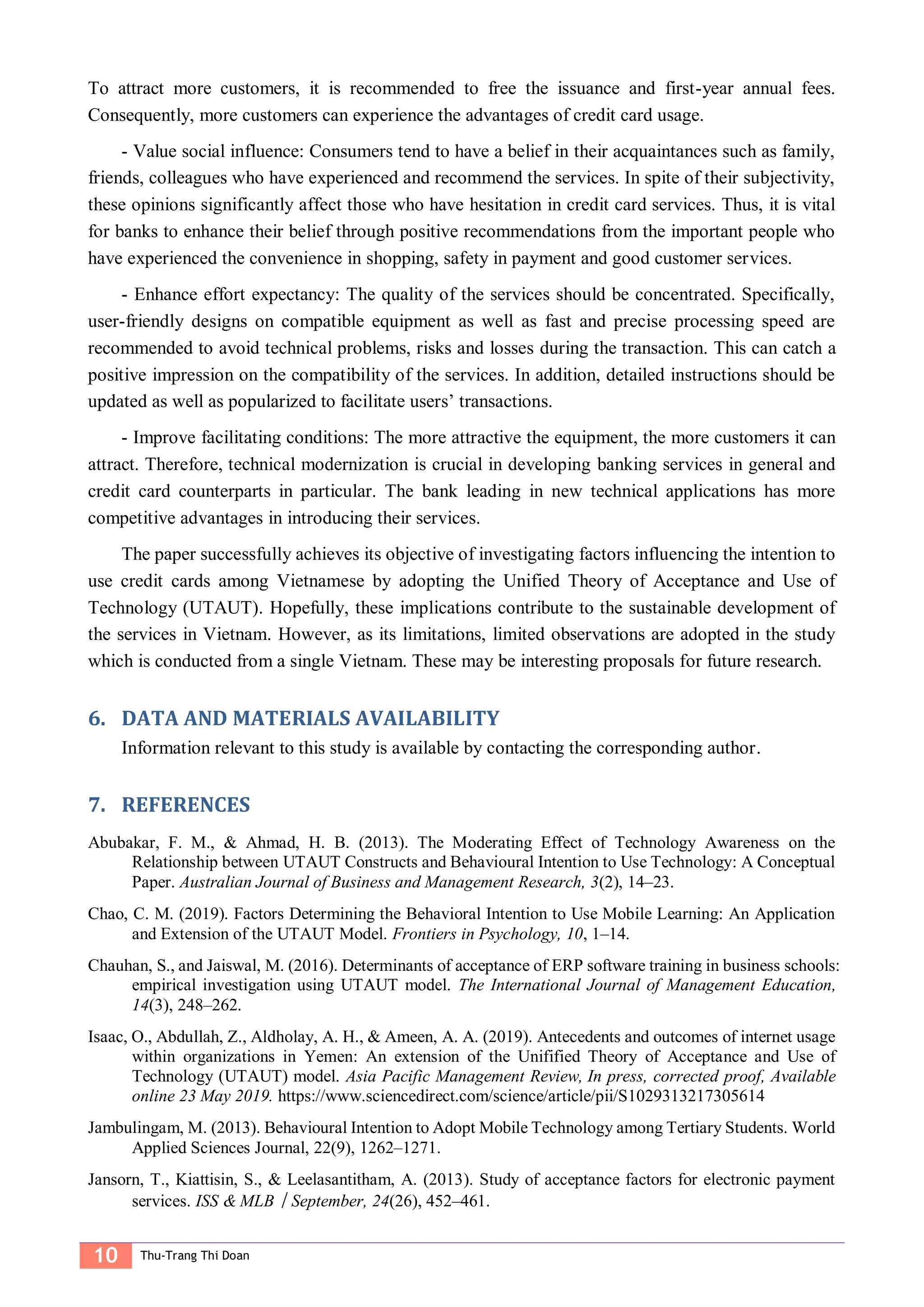 10 Thu-Trang Thi Doan
To attract more customers, it is recommended to free the issuance and first-year annual fees.
Consequently, more customers can experience the advantages of credit card usage.
- Value social influence: Consumers tend to have a belief in their acquaintances such as family,
friends, colleagues who have experienced and recommend the services. In spite of their subjectivity,
these opinions significantly affect those who have hesitation in credit card services. Thus, it is vital
for banks to enhance their belief through positive recommendations from the important people who
have experienced the convenience in shopping, safety in payment and good customer services.
- Enhance effort expectancy: The quality of the services should be concentrated. Specifically,
user-friendly designs on compatible equipment as well as fast and precise processing speed are
recommended to avoid technical problems, risks and losses during the transaction. This can catch a
positive impression on the compatibility of the services. In addition, detailed instructions should be
updated as well as popularized to facilitate users’ transactions.
- Improve facilitating conditions: The more attractive the equipment, the more customers it can
attract. Therefore, technical modernization is crucial in developing banking services in general and
credit card counterparts in particular. The bank leading in new technical applications has more
competitive advantages in introducing their services.
The paper successfully achieves its objective of investigating factors influencing the intention to
use credit cards among Vietnamese by adopting the Unified Theory of Acceptance and Use of
Technology (UTAUT). Hopefully, these implications contribute to the sustainable development of
the services in Vietnam. However, as its limitations, limited observations are adopted in the study
which is conducted from a single Vietnam. These may be interesting proposals for future research.
DATA AND MATERIALS AVAILABILITY6.
Information relevant to this study is available by contacting the corresponding author.
REFERENCES7.
Abubakar, F. M., & Ahmad, H. B. (2013). The Moderating Effect of Technology Awareness on the
Relationship between UTAUT Constructs and Behavioural Intention to Use Technology: A Conceptual
Paper. Australian Journal of Business and Management Research, 3(2), 14–23.
Chao, C. M. (2019). Factors Determining the Behavioral Intention to Use Mobile Learning: An Application
and Extension of the UTAUT Model. Frontiers in Psychology, 10, 1–14.
Chauhan, S., and Jaiswal, M. (2016). Determinants of acceptance of ERP software training in business schools:
empirical investigation using UTAUT model. The International Journal of Management Education,
14(3), 248–262.
Isaac, O., Abdullah, Z., Aldholay, A. H., & Ameen, A. A. (2019). Antecedents and outcomes of internet usage
within organizations in Yemen: An extension of the Unifified Theory of Acceptance and Use of
Technology (UTAUT) model. Asia Pacific Management Review, In press, corrected proof, Available
online 23 May 2019. https://www.sciencedirect.com/science/article/pii/S1029313217305614
Jambulingam, M. (2013). Behavioural Intention to Adopt Mobile Technology among Tertiary Students. World
Applied Sciences Journal, 22(9), 1262–1271.
Jansorn, T., Kiattisin, S., & Leelasantitham, A. (2013). Study of acceptance factors for electronic payment
services. ISS & MLB︱September, 24(26), 452–461.
 