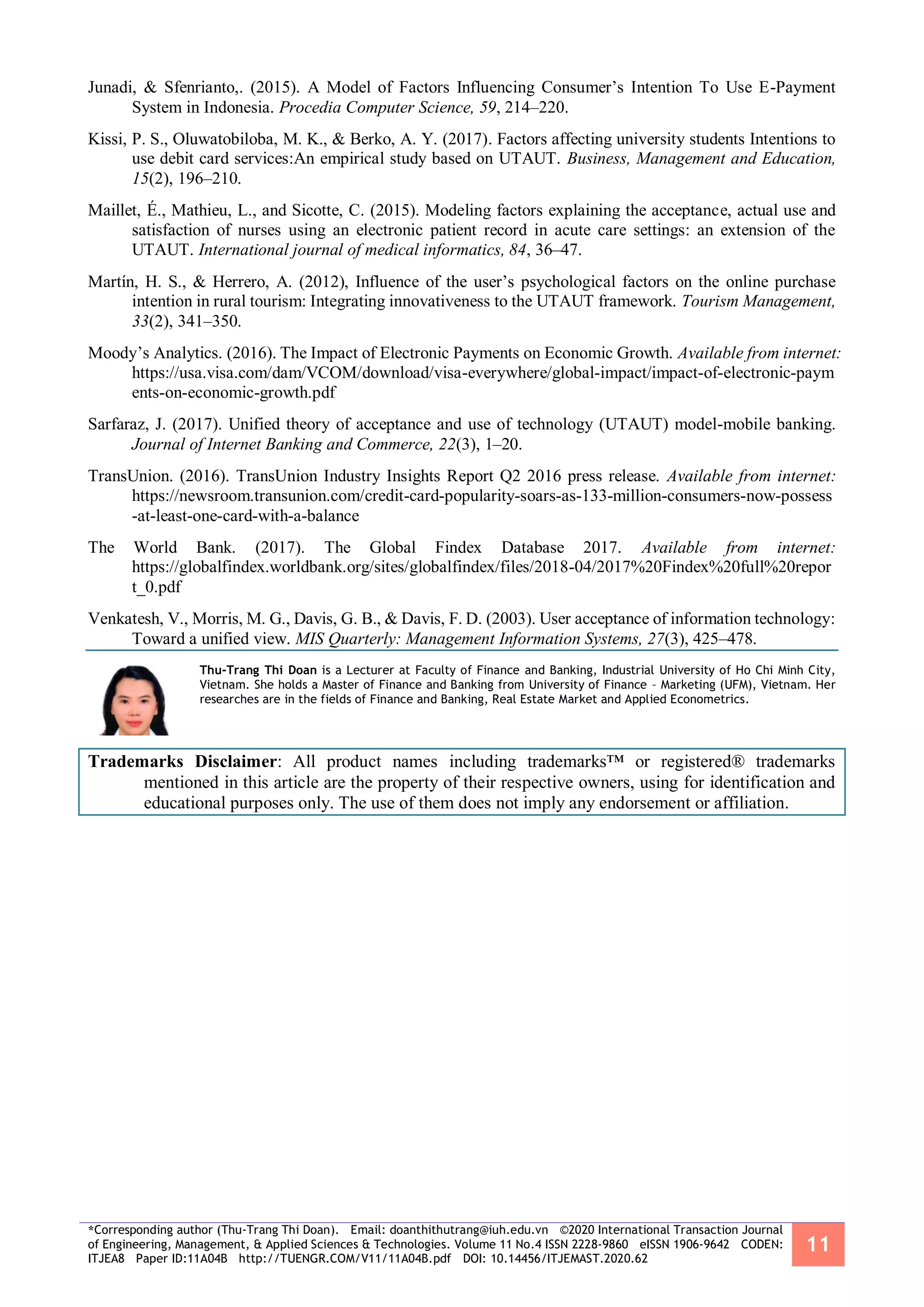 *Corresponding author (Thu-Trang Thi Doan). Email: doanthithutrang@iuh.edu.vn ©2020 International Transaction Journal
of Engineering, Management, & Applied Sciences & Technologies. Volume 11 No.4 ISSN 2228-9860 eISSN 1906-9642 CODEN:
ITJEA8 Paper ID:11A04B http://TUENGR.COM/V11/11A04B.pdf DOI: 10.14456/ITJEMAST.2020.62
11
Junadi, & Sfenrianto,. (2015). A Model of Factors Influencing Consumer’s Intention To Use E-Payment
System in Indonesia. Procedia Computer Science, 59, 214–220.
Kissi, P. S., Oluwatobiloba, M. K., & Berko, A. Y. (2017). Factors affecting university students Intentions to
use debit card services:An empirical study based on UTAUT. Business, Management and Education,
15(2), 196–210.
Maillet, É., Mathieu, L., and Sicotte, C. (2015). Modeling factors explaining the acceptance, actual use and
satisfaction of nurses using an electronic patient record in acute care settings: an extension of the
UTAUT. International journal of medical informatics, 84, 36–47.
Martín, H. S., & Herrero, A. (2012), Influence of the user’s psychological factors on the online purchase
intention in rural tourism: Integrating innovativeness to the UTAUT framework. Tourism Management,
33(2), 341–350.
Moody’s Analytics. (2016). The Impact of Electronic Payments on Economic Growth. Available from internet:
https://usa.visa.com/dam/VCOM/download/visa-everywhere/global-impact/impact-of-electronic-paym
ents-on-economic-growth.pdf
Sarfaraz, J. (2017). Unified theory of acceptance and use of technology (UTAUT) model-mobile banking.
Journal of Internet Banking and Commerce, 22(3), 1–20.
TransUnion. (2016). TransUnion Industry Insights Report Q2 2016 press release. Available from internet:
https://newsroom.transunion.com/credit-card-popularity-soars-as-133-million-consumers-now-possess
-at-least-one-card-with-a-balance
The World Bank. (2017). The Global Findex Database 2017. Available from internet:
https://globalfindex.worldbank.org/sites/globalfindex/files/2018-04/2017%20Findex%20full%20repor
t_0.pdf
Venkatesh, V., Morris, M. G., Davis, G. B., & Davis, F. D. (2003). User acceptance of information technology:
Toward a unified view. MIS Quarterly: Management Information Systems, 27(3), 425–478.
Thu-Trang Thi Doan is a Lecturer at Faculty of Finance and Banking, Industrial University of Ho Chi Minh City,
Vietnam. She holds a Master of Finance and Banking from University of Finance – Marketing (UFM), Vietnam. Her
researches are in the fields of Finance and Banking, Real Estate Market and Applied Econometrics.
Trademarks Disclaimer: All product names including trademarks™ or registered® trademarks
mentioned in this article are the property of their respective owners, using for identification and
educational purposes only. The use of them does not imply any endorsement or affiliation.
 