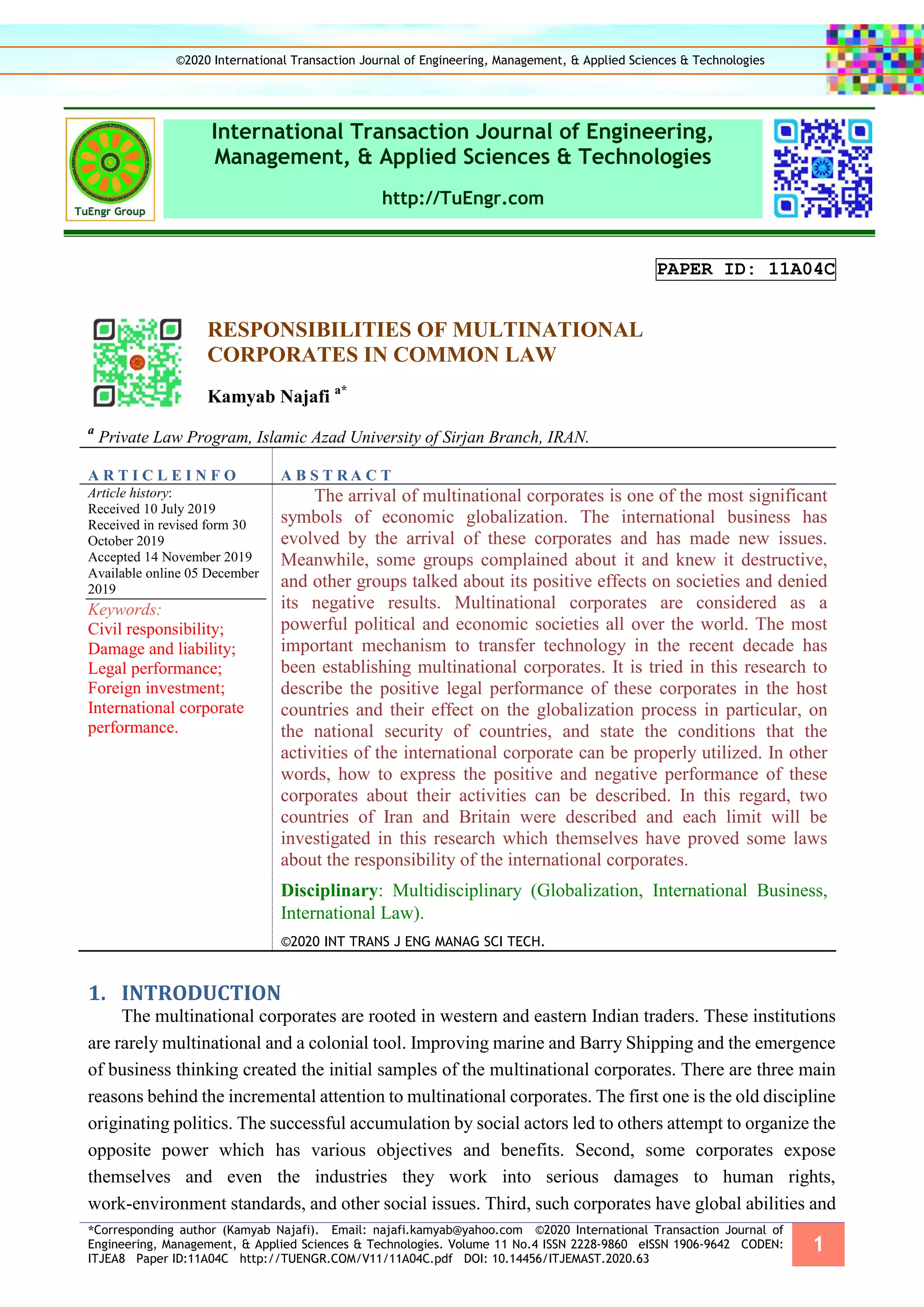 *Corresponding author (Kamyab Najafi). Email: najafi.kamyab@yahoo.com ©2020 International Transaction Journal of
Engineering, Management, & Applied Sciences & Technologies. Volume 11 No.4 ISSN 2228-9860 eISSN 1906-9642 CODEN:
ITJEA8 Paper ID:11A04C http://TUENGR.COM/V11/11A04C.pdf DOI: 10.14456/ITJEMAST.2020.63
1
International Transaction Journal of Engineering,
Management, & Applied Sciences & Technologies
http://TuEngr.com
PAPER ID: 11A04C
RESPONSIBILITIES OF MULTINATIONAL
CORPORATES IN COMMON LAW
Kamyab Najafi a*
a
Private Law Program, Islamic Azad University of Sirjan Branch, IRAN.
A R T I C L E I N F O A B S T R A C T
Article history:
Received 10 July 2019
Received in revised form 30
October 2019
Accepted 14 November 2019
Available online 05 December
2019
Keywords:
Civil responsibility;
Damage and liability;
Legal performance;
Foreign investment;
International corporate
performance.
The arrival of multinational corporates is one of the most significant
symbols of economic globalization. The international business has
evolved by the arrival of these corporates and has made new issues.
Meanwhile, some groups complained about it and knew it destructive,
and other groups talked about its positive effects on societies and denied
its negative results. Multinational corporates are considered as a
powerful political and economic societies all over the world. The most
important mechanism to transfer technology in the recent decade has
been establishing multinational corporates. It is tried in this research to
describe the positive legal performance of these corporates in the host
countries and their effect on the globalization process in particular, on
the national security of countries, and state the conditions that the
activities of the international corporate can be properly utilized. In other
words, how to express the positive and negative performance of these
corporates about their activities can be described. In this regard, two
countries of Iran and Britain were described and each limit will be
investigated in this research which themselves have proved some laws
about the responsibility of the international corporates.
Disciplinary: Multidisciplinary (Globalization, International Business,
International Law).
©2020 INT TRANS J ENG MANAG SCI TECH.
INTRODUCTION1.
The multinational corporates are rooted in western and eastern Indian traders. These institutions
are rarely multinational and a colonial tool. Improving marine and Barry Shipping and the emergence
of business thinking created the initial samples of the multinational corporates. There are three main
reasons behind the incremental attention to multinational corporates. The first one is the old discipline
originating politics. The successful accumulation by social actors led to others attempt to organize the
opposite power which has various objectives and benefits. Second, some corporates expose
themselves and even the industries they work into serious damages to human rights,
work-environment standards, and other social issues. Third, such corporates have global abilities and
©2020 International Transaction Journal of Engineering, Management, & Applied Sciences & Technologies
 