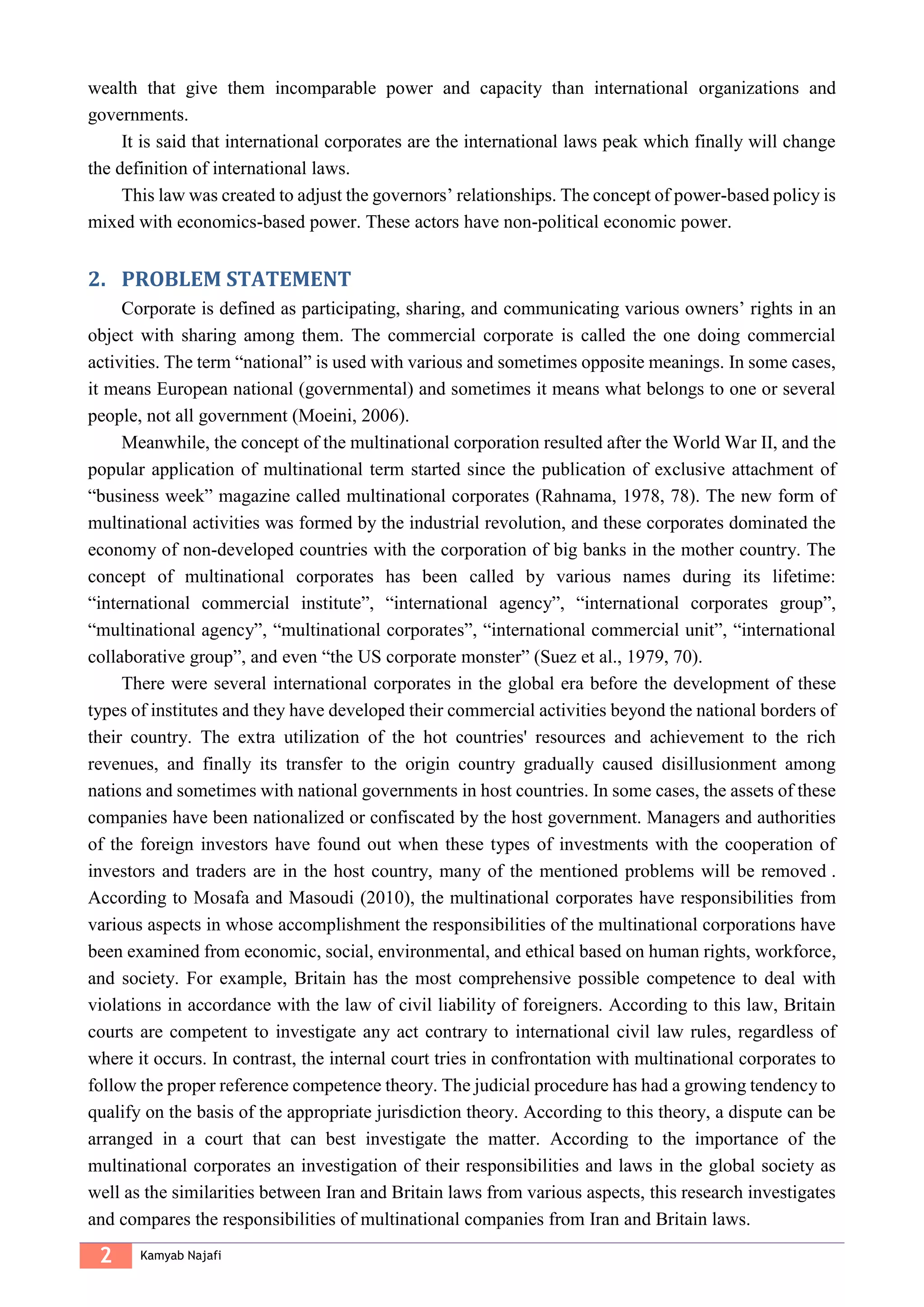 2 Kamyab Najafi
wealth that give them incomparable power and capacity than international organizations and
governments.
It is said that international corporates are the international laws peak which finally will change
the definition of international laws.
This law was created to adjust the governors’ relationships. The concept of power-based policy is
mixed with economics-based power. These actors have non-political economic power.
PROBLEM STATEMENT2.
Corporate is defined as participating, sharing, and communicating various owners’ rights in an
object with sharing among them. The commercial corporate is called the one doing commercial
activities. The term “national” is used with various and sometimes opposite meanings. In some cases,
it means European national (governmental) and sometimes it means what belongs to one or several
people, not all government (Moeini, 2006).
Meanwhile, the concept of the multinational corporation resulted after the World War II, and the
popular application of multinational term started since the publication of exclusive attachment of
“business week” magazine called multinational corporates (Rahnama, 1978, 78). The new form of
multinational activities was formed by the industrial revolution, and these corporates dominated the
economy of non-developed countries with the corporation of big banks in the mother country. The
concept of multinational corporates has been called by various names during its lifetime:
“international commercial institute”, “international agency”, “international corporates group”,
“multinational agency”, “multinational corporates”, “international commercial unit”, “international
collaborative group”, and even “the US corporate monster” (Suez et al., 1979, 70).
There were several international corporates in the global era before the development of these
types of institutes and they have developed their commercial activities beyond the national borders of
their country. The extra utilization of the hot countries' resources and achievement to the rich
revenues, and finally its transfer to the origin country gradually caused disillusionment among
nations and sometimes with national governments in host countries. In some cases, the assets of these
companies have been nationalized or confiscated by the host government. Managers and authorities
of the foreign investors have found out when these types of investments with the cooperation of
investors and traders are in the host country, many of the mentioned problems will be removed .
According to Mosafa and Masoudi (2010), the multinational corporates have responsibilities from
various aspects in whose accomplishment the responsibilities of the multinational corporations have
been examined from economic, social, environmental, and ethical based on human rights, workforce,
and society. For example, Britain has the most comprehensive possible competence to deal with
violations in accordance with the law of civil liability of foreigners. According to this law, Britain
courts are competent to investigate any act contrary to international civil law rules, regardless of
where it occurs. In contrast, the internal court tries in confrontation with multinational corporates to
follow the proper reference competence theory. The judicial procedure has had a growing tendency to
qualify on the basis of the appropriate jurisdiction theory. According to this theory, a dispute can be
arranged in a court that can best investigate the matter. According to the importance of the
multinational corporates an investigation of their responsibilities and laws in the global society as
well as the similarities between Iran and Britain laws from various aspects, this research investigates
and compares the responsibilities of multinational companies from Iran and Britain laws.
 