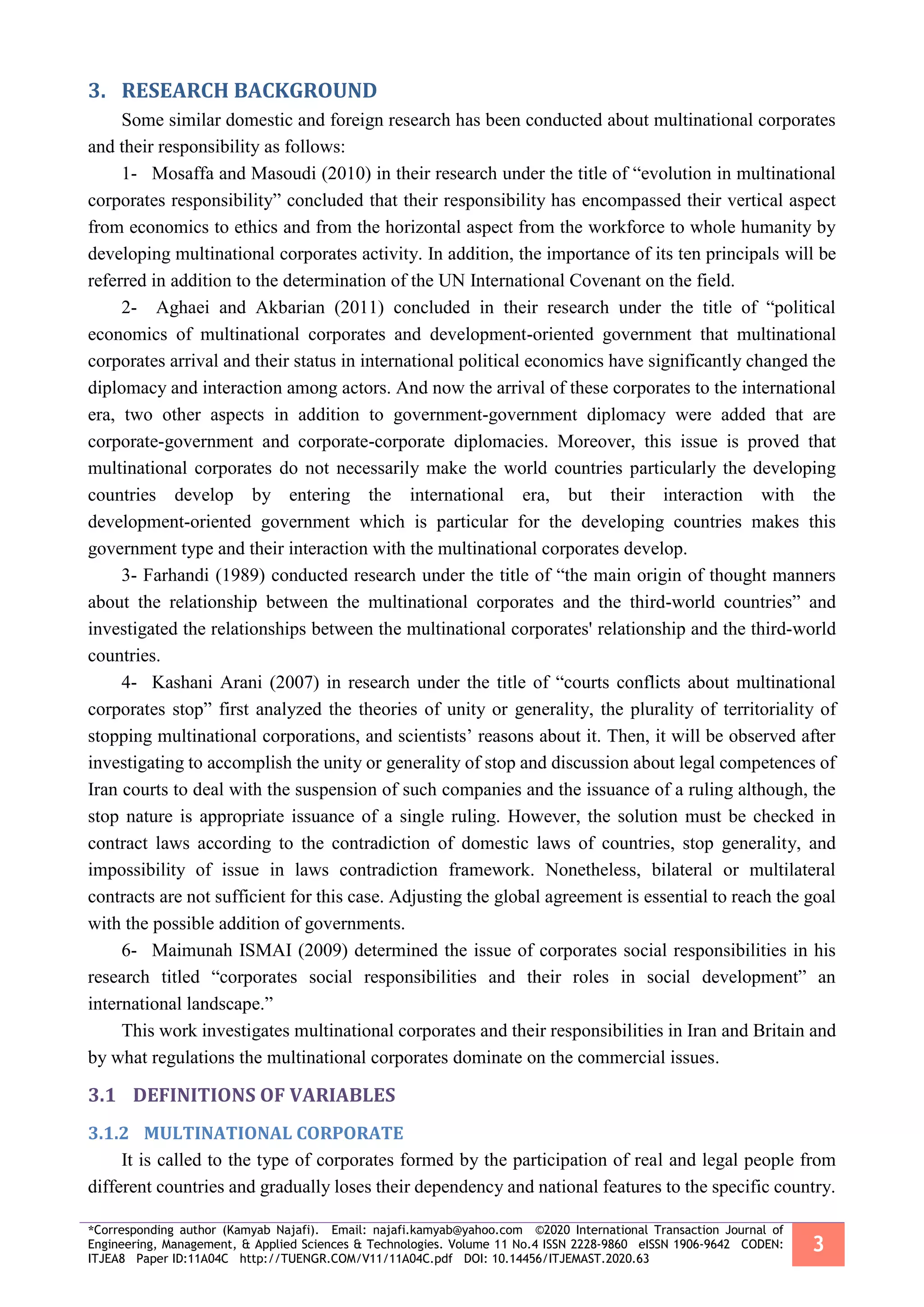 *Corresponding author (Kamyab Najafi). Email: najafi.kamyab@yahoo.com ©2020 International Transaction Journal of
Engineering, Management, & Applied Sciences & Technologies. Volume 11 No.4 ISSN 2228-9860 eISSN 1906-9642 CODEN:
ITJEA8 Paper ID:11A04C http://TUENGR.COM/V11/11A04C.pdf DOI: 10.14456/ITJEMAST.2020.63
3
RESEARCH BACKGROUND3.
Some similar domestic and foreign research has been conducted about multinational corporates
and their responsibility as follows:
1- Mosaffa and Masoudi (2010) in their research under the title of “evolution in multinational
corporates responsibility” concluded that their responsibility has encompassed their vertical aspect
from economics to ethics and from the horizontal aspect from the workforce to whole humanity by
developing multinational corporates activity. In addition, the importance of its ten principals will be
referred in addition to the determination of the UN International Covenant on the field.
2- Aghaei and Akbarian (2011) concluded in their research under the title of “political
economics of multinational corporates and development-oriented government that multinational
corporates arrival and their status in international political economics have significantly changed the
diplomacy and interaction among actors. And now the arrival of these corporates to the international
era, two other aspects in addition to government-government diplomacy were added that are
corporate-government and corporate-corporate diplomacies. Moreover, this issue is proved that
multinational corporates do not necessarily make the world countries particularly the developing
countries develop by entering the international era, but their interaction with the
development-oriented government which is particular for the developing countries makes this
government type and their interaction with the multinational corporates develop.
3- Farhandi (1989) conducted research under the title of “the main origin of thought manners
about the relationship between the multinational corporates and the third-world countries” and
investigated the relationships between the multinational corporates' relationship and the third-world
countries.
4- Kashani Arani (2007) in research under the title of “courts conflicts about multinational
corporates stop” first analyzed the theories of unity or generality, the plurality of territoriality of
stopping multinational corporations, and scientists’ reasons about it. Then, it will be observed after
investigating to accomplish the unity or generality of stop and discussion about legal competences of
Iran courts to deal with the suspension of such companies and the issuance of a ruling although, the
stop nature is appropriate issuance of a single ruling. However, the solution must be checked in
contract laws according to the contradiction of domestic laws of countries, stop generality, and
impossibility of issue in laws contradiction framework. Nonetheless, bilateral or multilateral
contracts are not sufficient for this case. Adjusting the global agreement is essential to reach the goal
with the possible addition of governments.
6- Maimunah ISMAI (2009) determined the issue of corporates social responsibilities in his
research titled “corporates social responsibilities and their roles in social development” an
international landscape.”
This work investigates multinational corporates and their responsibilities in Iran and Britain and
by what regulations the multinational corporates dominate on the commercial issues.
3.1 DEFINITIONS OF VARIABLES
3.1.2 MULTINATIONAL CORPORATE
It is called to the type of corporates formed by the participation of real and legal people from
different countries and gradually loses their dependency and national features to the specific country.
 